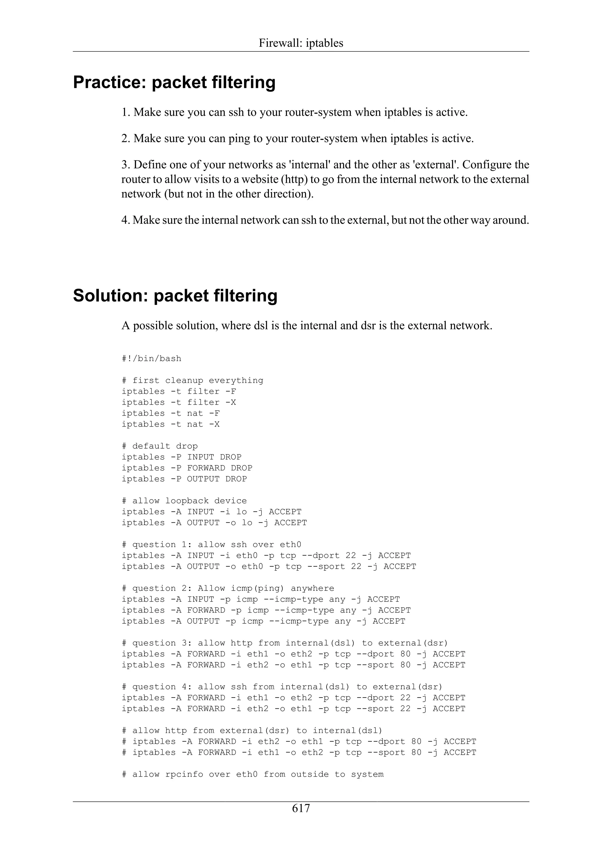 Firewall: iptables


Practice: packet filtering
      1. Make sure you can ssh to your router-system when iptables is active.

      2. Make sure you can ping to your router-system when iptables is active.

      3. Define one of your networks as 'internal' and the other as 'external'. Configure the
      router to allow visits to a website (http) to go from the internal network to the external
      network (but not in the other direction).

      4. Make sure the internal network can ssh to the external, but not the other way around.




Solution: packet filtering
      A possible solution, where dsl is the internal and dsr is the external network.

      #!/bin/bash

      # first cleanup everything
      iptables -t filter -F
      iptables -t filter -X
      iptables -t nat -F
      iptables -t nat -X

      # default drop
      iptables -P INPUT DROP
      iptables -P FORWARD DROP
      iptables -P OUTPUT DROP

      # allow loopback device
      iptables -A INPUT -i lo -j ACCEPT
      iptables -A OUTPUT -o lo -j ACCEPT

      # question 1: allow ssh over eth0
      iptables -A INPUT -i eth0 -p tcp --dport 22 -j ACCEPT
      iptables -A OUTPUT -o eth0 -p tcp --sport 22 -j ACCEPT

      # question 2: Allow icmp(ping) anywhere
      iptables -A INPUT -p icmp --icmp-type any -j ACCEPT
      iptables -A FORWARD -p icmp --icmp-type any -j ACCEPT
      iptables -A OUTPUT -p icmp --icmp-type any -j ACCEPT

      # question 3: allow http from internal(dsl) to external(dsr)
      iptables -A FORWARD -i eth1 -o eth2 -p tcp --dport 80 -j ACCEPT
      iptables -A FORWARD -i eth2 -o eth1 -p tcp --sport 80 -j ACCEPT

      # question 4: allow ssh from internal(dsl) to external(dsr)
      iptables -A FORWARD -i eth1 -o eth2 -p tcp --dport 22 -j ACCEPT
      iptables -A FORWARD -i eth2 -o eth1 -p tcp --sport 22 -j ACCEPT

      # allow http from external(dsr) to internal(dsl)
      # iptables -A FORWARD -i eth2 -o eth1 -p tcp --dport 80 -j ACCEPT
      # iptables -A FORWARD -i eth1 -o eth2 -p tcp --sport 80 -j ACCEPT

      # allow rpcinfo over eth0 from outside to system


                                           617
 