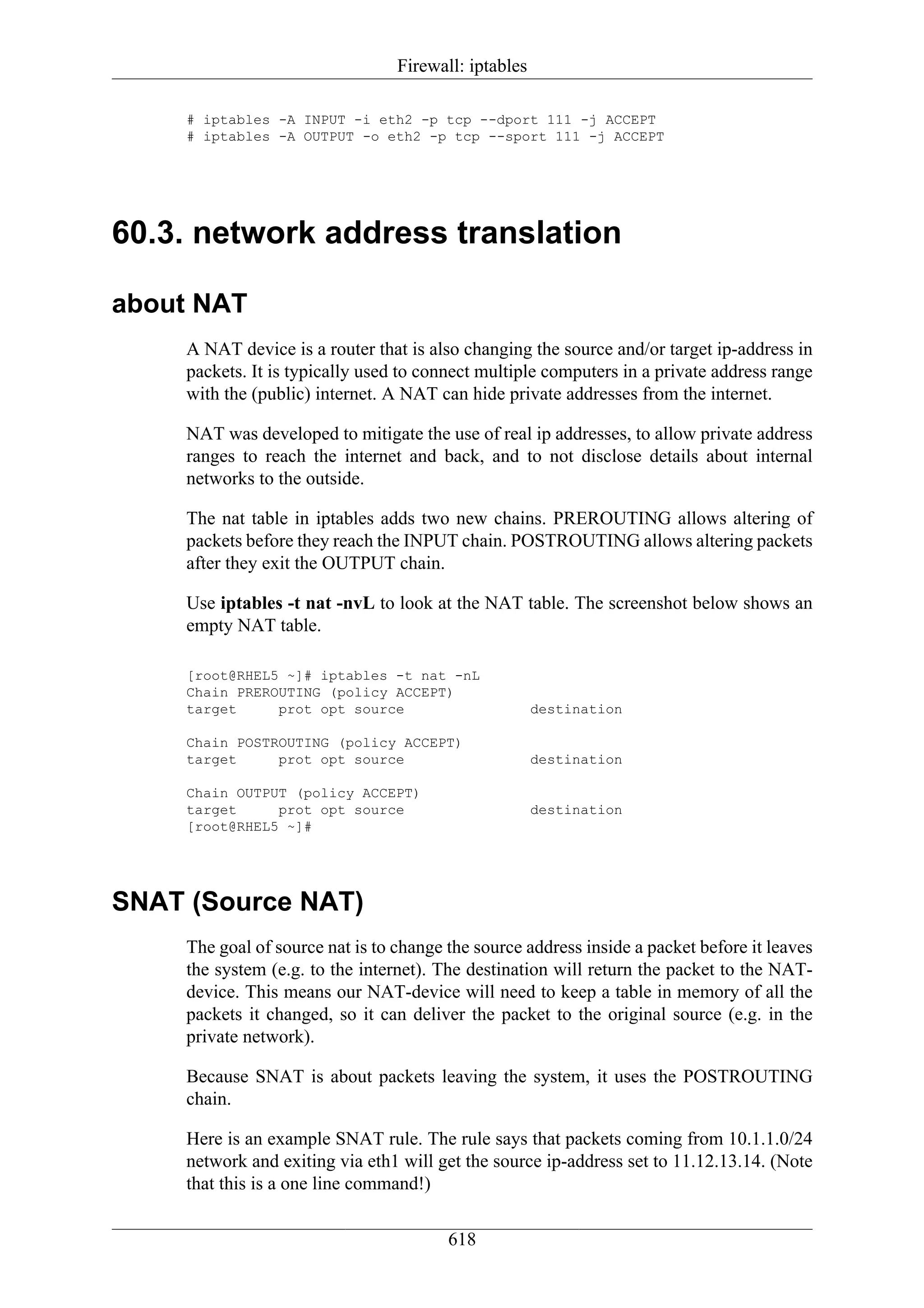 Firewall: iptables

     # iptables -A INPUT -i eth2 -p tcp --dport 111 -j ACCEPT
     # iptables -A OUTPUT -o eth2 -p tcp --sport 111 -j ACCEPT




60.3. network address translation

about NAT
     A NAT device is a router that is also changing the source and/or target ip-address in
     packets. It is typically used to connect multiple computers in a private address range
     with the (public) internet. A NAT can hide private addresses from the internet.

     NAT was developed to mitigate the use of real ip addresses, to allow private address
     ranges to reach the internet and back, and to not disclose details about internal
     networks to the outside.

     The nat table in iptables adds two new chains. PREROUTING allows altering of
     packets before they reach the INPUT chain. POSTROUTING allows altering packets
     after they exit the OUTPUT chain.

     Use iptables -t nat -nvL to look at the NAT table. The screenshot below shows an
     empty NAT table.

     [root@RHEL5 ~]# iptables -t nat -nL
     Chain PREROUTING (policy ACCEPT)
     target     prot opt source                        destination

     Chain POSTROUTING (policy ACCEPT)
     target     prot opt source                        destination

     Chain OUTPUT (policy ACCEPT)
     target     prot opt source                        destination
     [root@RHEL5 ~]#




SNAT (Source NAT)
     The goal of source nat is to change the source address inside a packet before it leaves
     the system (e.g. to the internet). The destination will return the packet to the NAT-
     device. This means our NAT-device will need to keep a table in memory of all the
     packets it changed, so it can deliver the packet to the original source (e.g. in the
     private network).

     Because SNAT is about packets leaving the system, it uses the POSTROUTING
     chain.

     Here is an example SNAT rule. The rule says that packets coming from 10.1.1.0/24
     network and exiting via eth1 will get the source ip-address set to 11.12.13.14. (Note
     that this is a one line command!)

                                         618
 