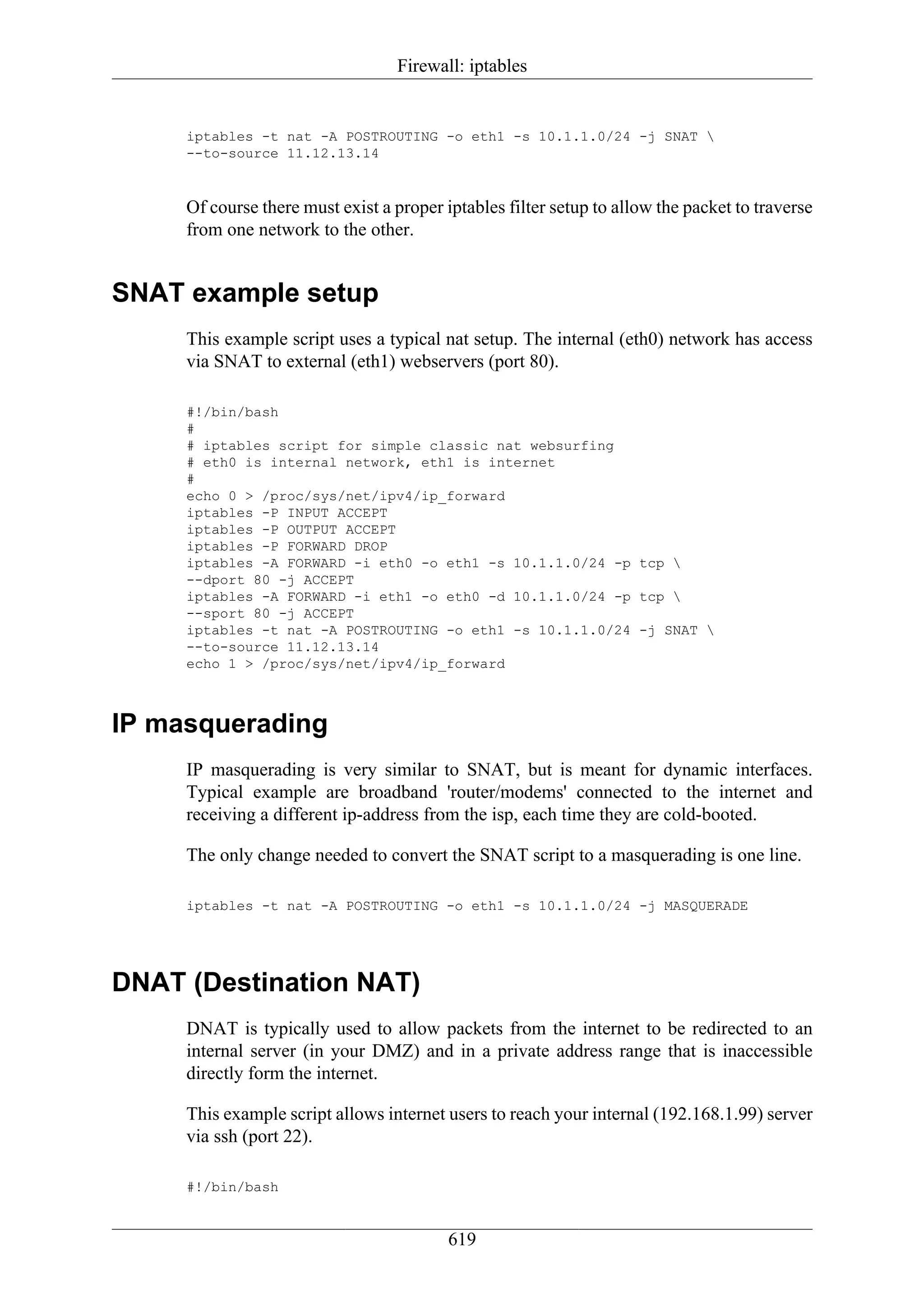 Firewall: iptables


     iptables -t nat -A POSTROUTING -o eth1 -s 10.1.1.0/24 -j SNAT 
     --to-source 11.12.13.14


     Of course there must exist a proper iptables filter setup to allow the packet to traverse
     from one network to the other.


SNAT example setup
     This example script uses a typical nat setup. The internal (eth0) network has access
     via SNAT to external (eth1) webservers (port 80).

     #!/bin/bash
     #
     # iptables script for simple classic nat websurfing
     # eth0 is internal network, eth1 is internet
     #
     echo 0 > /proc/sys/net/ipv4/ip_forward
     iptables -P INPUT ACCEPT
     iptables -P OUTPUT ACCEPT
     iptables -P FORWARD DROP
     iptables -A FORWARD -i eth0 -o eth1 -s 10.1.1.0/24 -p tcp 
     --dport 80 -j ACCEPT
     iptables -A FORWARD -i eth1 -o eth0 -d 10.1.1.0/24 -p tcp 
     --sport 80 -j ACCEPT
     iptables -t nat -A POSTROUTING -o eth1 -s 10.1.1.0/24 -j SNAT 
     --to-source 11.12.13.14
     echo 1 > /proc/sys/net/ipv4/ip_forward



IP masquerading
     IP masquerading is very similar to SNAT, but is meant for dynamic interfaces.
     Typical example are broadband 'router/modems' connected to the internet and
     receiving a different ip-address from the isp, each time they are cold-booted.

     The only change needed to convert the SNAT script to a masquerading is one line.

     iptables -t nat -A POSTROUTING -o eth1 -s 10.1.1.0/24 -j MASQUERADE




DNAT (Destination NAT)
     DNAT is typically used to allow packets from the internet to be redirected to an
     internal server (in your DMZ) and in a private address range that is inaccessible
     directly form the internet.

     This example script allows internet users to reach your internal (192.168.1.99) server
     via ssh (port 22).

     #!/bin/bash


                                          619
 