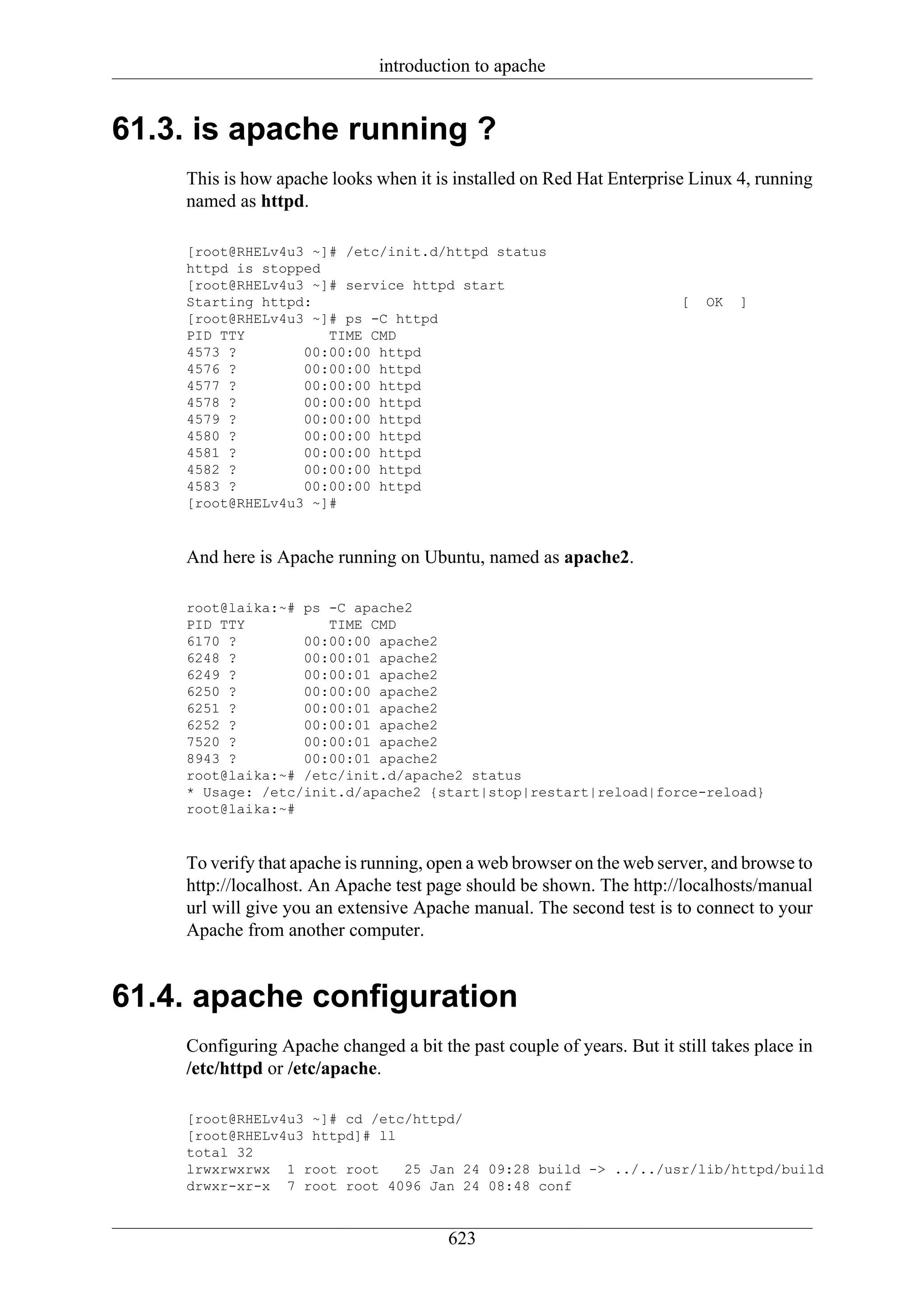 introduction to apache


61.3. is apache running ?
    This is how apache looks when it is installed on Red Hat Enterprise Linux 4, running
    named as httpd.

    [root@RHELv4u3 ~]# /etc/init.d/httpd status
    httpd is stopped
    [root@RHELv4u3 ~]# service httpd start
    Starting httpd:                                                    [   OK   ]
    [root@RHELv4u3 ~]# ps -C httpd
    PID TTY          TIME CMD
    4573 ?        00:00:00 httpd
    4576 ?        00:00:00 httpd
    4577 ?        00:00:00 httpd
    4578 ?        00:00:00 httpd
    4579 ?        00:00:00 httpd
    4580 ?        00:00:00 httpd
    4581 ?        00:00:00 httpd
    4582 ?        00:00:00 httpd
    4583 ?        00:00:00 httpd
    [root@RHELv4u3 ~]#


    And here is Apache running on Ubuntu, named as apache2.

    root@laika:~# ps -C apache2
    PID TTY          TIME CMD
    6170 ?        00:00:00 apache2
    6248 ?        00:00:01 apache2
    6249 ?        00:00:01 apache2
    6250 ?        00:00:00 apache2
    6251 ?        00:00:01 apache2
    6252 ?        00:00:01 apache2
    7520 ?        00:00:01 apache2
    8943 ?        00:00:01 apache2
    root@laika:~# /etc/init.d/apache2 status
    * Usage: /etc/init.d/apache2 {start|stop|restart|reload|force-reload}
    root@laika:~#


    To verify that apache is running, open a web browser on the web server, and browse to
    http://localhost. An Apache test page should be shown. The http://localhosts/manual
    url will give you an extensive Apache manual. The second test is to connect to your
    Apache from another computer.


61.4. apache configuration
    Configuring Apache changed a bit the past couple of years. But it still takes place in
    /etc/httpd or /etc/apache.

    [root@RHELv4u3 ~]# cd /etc/httpd/
    [root@RHELv4u3 httpd]# ll
    total 32
    lrwxrwxrwx 1 root root    25 Jan 24 09:28 build -> ../../usr/lib/httpd/build
    drwxr-xr-x 7 root root 4096 Jan 24 08:48 conf


                                       623
 