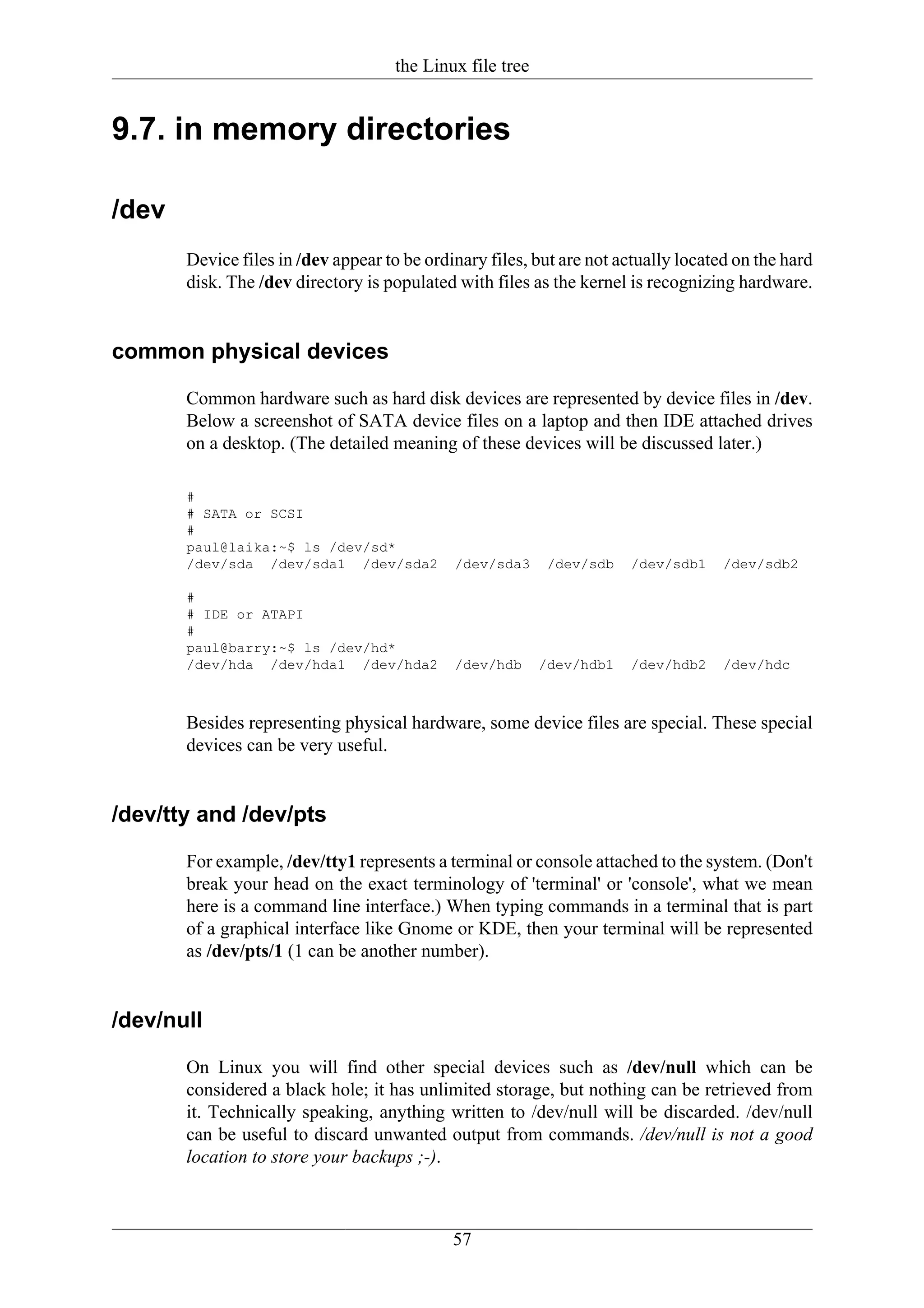 the Linux file tree


9.7. in memory directories

/dev
       Device files in /dev appear to be ordinary files, but are not actually located on the hard
       disk. The /dev directory is populated with files as the kernel is recognizing hardware.


common physical devices

       Common hardware such as hard disk devices are represented by device files in /dev.
       Below a screenshot of SATA device files on a laptop and then IDE attached drives
       on a desktop. (The detailed meaning of these devices will be discussed later.)

       #
       # SATA or SCSI
       #
       paul@laika:~$ ls /dev/sd*
       /dev/sda /dev/sda1 /dev/sda2          /dev/sda3      /dev/sdb   /dev/sdb1    /dev/sdb2

       #
       # IDE or ATAPI
       #
       paul@barry:~$ ls /dev/hd*
       /dev/hda /dev/hda1 /dev/hda2          /dev/hdb      /dev/hdb1   /dev/hdb2    /dev/hdc



       Besides representing physical hardware, some device files are special. These special
       devices can be very useful.


/dev/tty and /dev/pts

       For example, /dev/tty1 represents a terminal or console attached to the system. (Don't
       break your head on the exact terminology of 'terminal' or 'console', what we mean
       here is a command line interface.) When typing commands in a terminal that is part
       of a graphical interface like Gnome or KDE, then your terminal will be represented
       as /dev/pts/1 (1 can be another number).


/dev/null

       On Linux you will find other special devices such as /dev/null which can be
       considered a black hole; it has unlimited storage, but nothing can be retrieved from
       it. Technically speaking, anything written to /dev/null will be discarded. /dev/null
       can be useful to discard unwanted output from commands. /dev/null is not a good
       location to store your backups ;-).



                                             57
 