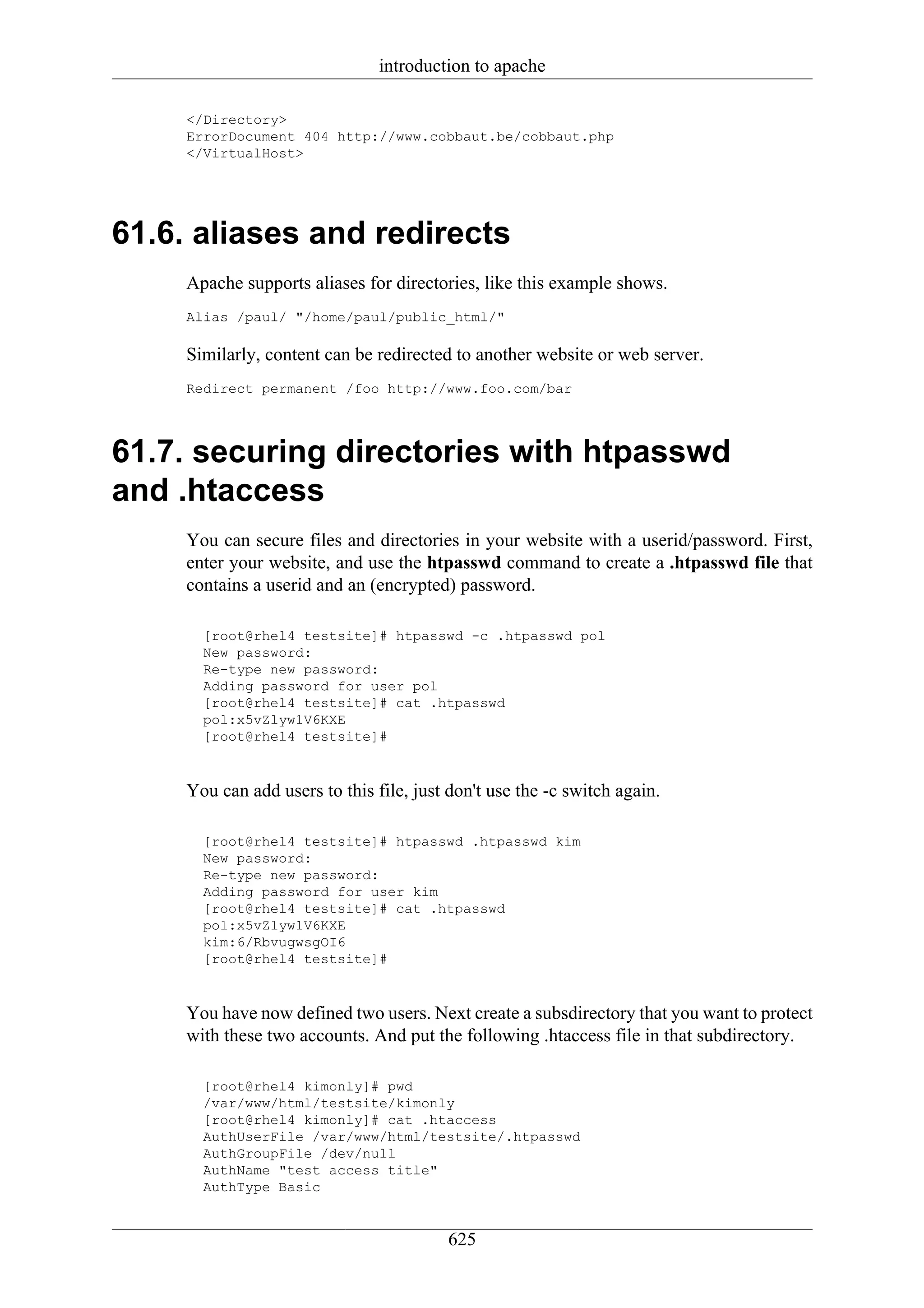 introduction to apache

     </Directory>
     ErrorDocument 404 http://www.cobbaut.be/cobbaut.php
     </VirtualHost>




61.6. aliases and redirects
     Apache supports aliases for directories, like this example shows.
     Alias /paul/ "/home/paul/public_html/"

     Similarly, content can be redirected to another website or web server.
     Redirect permanent /foo http://www.foo.com/bar



61.7. securing directories with htpasswd
and .htaccess
     You can secure files and directories in your website with a userid/password. First,
     enter your website, and use the htpasswd command to create a .htpasswd file that
     contains a userid and an (encrypted) password.

       [root@rhel4 testsite]# htpasswd -c .htpasswd pol
       New password:
       Re-type new password:
       Adding password for user pol
       [root@rhel4 testsite]# cat .htpasswd
       pol:x5vZlyw1V6KXE
       [root@rhel4 testsite]#


     You can add users to this file, just don't use the -c switch again.

       [root@rhel4 testsite]# htpasswd .htpasswd kim
       New password:
       Re-type new password:
       Adding password for user kim
       [root@rhel4 testsite]# cat .htpasswd
       pol:x5vZlyw1V6KXE
       kim:6/RbvugwsgOI6
       [root@rhel4 testsite]#


     You have now defined two users. Next create a subsdirectory that you want to protect
     with these two accounts. And put the following .htaccess file in that subdirectory.

       [root@rhel4 kimonly]# pwd
       /var/www/html/testsite/kimonly
       [root@rhel4 kimonly]# cat .htaccess
       AuthUserFile /var/www/html/testsite/.htpasswd
       AuthGroupFile /dev/null
       AuthName "test access title"
       AuthType Basic


                                          625
 