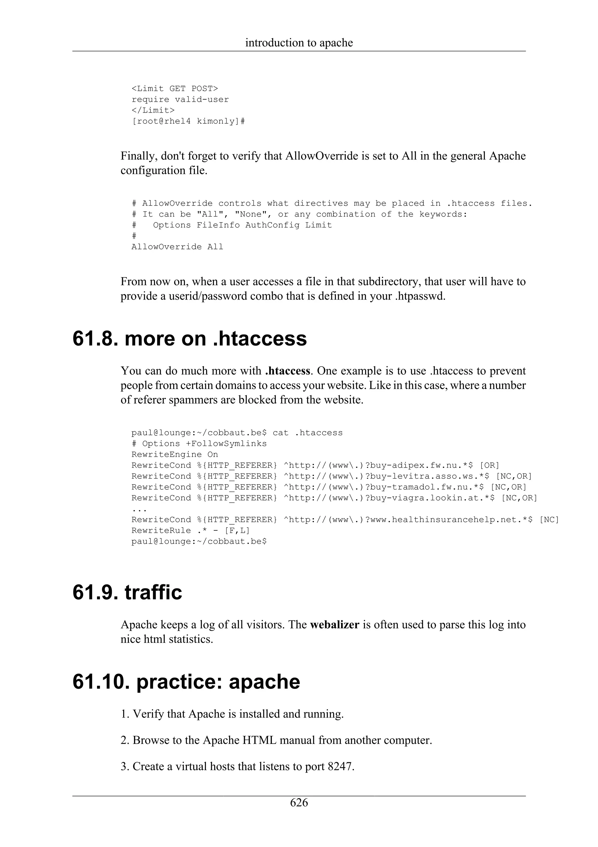 introduction to apache


       <Limit GET POST>
       require valid-user
       </Limit>
       [root@rhel4 kimonly]#


     Finally, don't forget to verify that AllowOverride is set to All in the general Apache
     configuration file.

       # AllowOverride controls what directives may be placed in .htaccess files.
       # It can be "All", "None", or any combination of the keywords:
       #   Options FileInfo AuthConfig Limit
       #
       AllowOverride All


     From now on, when a user accesses a file in that subdirectory, that user will have to
     provide a userid/password combo that is defined in your .htpasswd.


61.8. more on .htaccess
     You can do much more with .htaccess. One example is to use .htaccess to prevent
     people from certain domains to access your website. Like in this case, where a number
     of referer spammers are blocked from the website.

       paul@lounge:~/cobbaut.be$ cat .htaccess
       # Options +FollowSymlinks
       RewriteEngine On
       RewriteCond %{HTTP_REFERER} ^http://(www.)?buy-adipex.fw.nu.*$ [OR]
       RewriteCond %{HTTP_REFERER} ^http://(www.)?buy-levitra.asso.ws.*$ [NC,OR]
       RewriteCond %{HTTP_REFERER} ^http://(www.)?buy-tramadol.fw.nu.*$ [NC,OR]
       RewriteCond %{HTTP_REFERER} ^http://(www.)?buy-viagra.lookin.at.*$ [NC,OR]
       ...
       RewriteCond %{HTTP_REFERER} ^http://(www.)?www.healthinsurancehelp.net.*$ [NC]
       RewriteRule .* - [F,L]
       paul@lounge:~/cobbaut.be$




61.9. traffic
     Apache keeps a log of all visitors. The webalizer is often used to parse this log into
     nice html statistics.


61.10. practice: apache
     1. Verify that Apache is installed and running.

     2. Browse to the Apache HTML manual from another computer.

     3. Create a virtual hosts that listens to port 8247.

                                          626
 