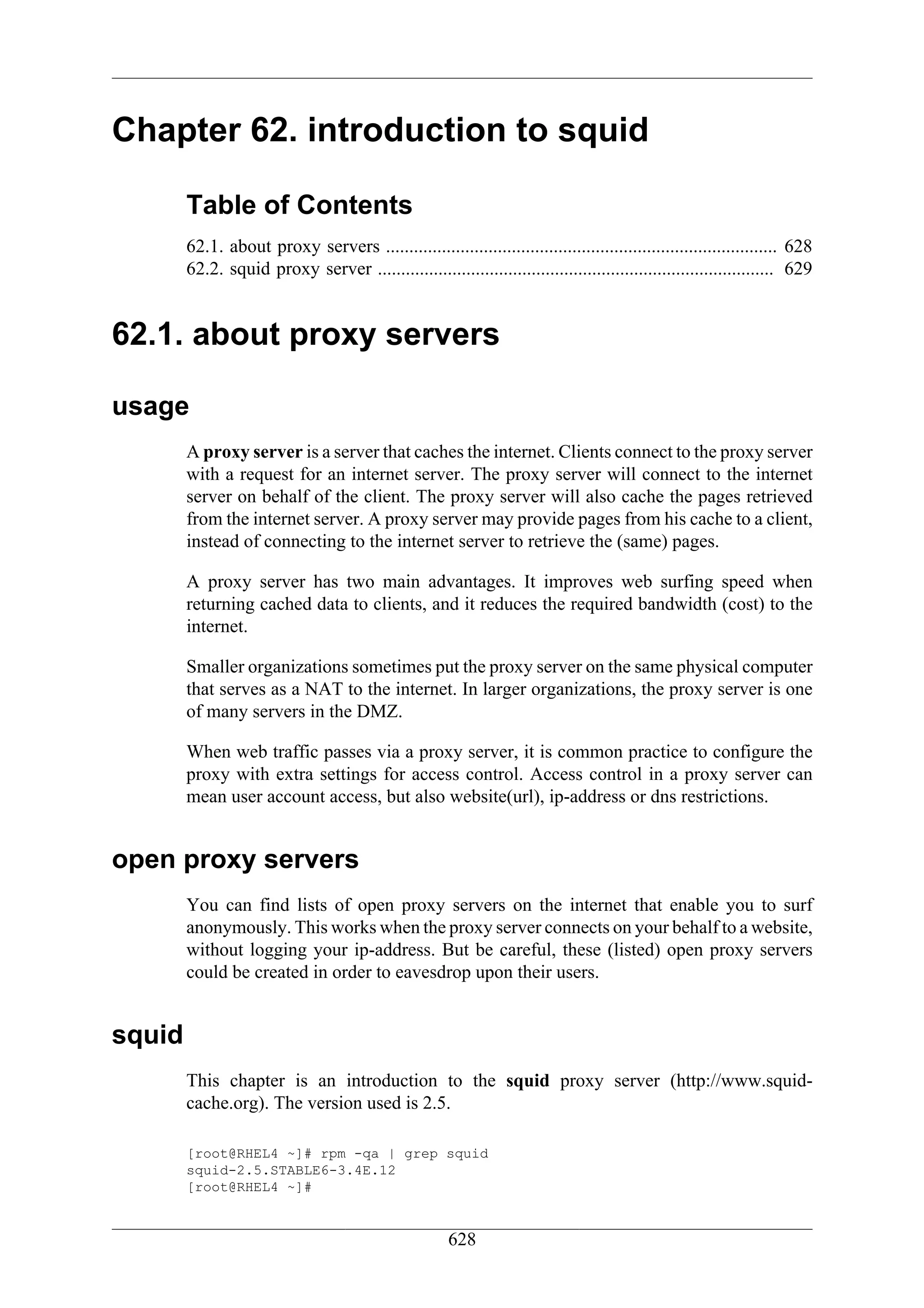 Chapter 62. introduction to squid

        Table of Contents
        62.1. about proxy servers .................................................................................... 628
        62.2. squid proxy server ..................................................................................... 629


62.1. about proxy servers

usage
        A proxy server is a server that caches the internet. Clients connect to the proxy server
        with a request for an internet server. The proxy server will connect to the internet
        server on behalf of the client. The proxy server will also cache the pages retrieved
        from the internet server. A proxy server may provide pages from his cache to a client,
        instead of connecting to the internet server to retrieve the (same) pages.

        A proxy server has two main advantages. It improves web surfing speed when
        returning cached data to clients, and it reduces the required bandwidth (cost) to the
        internet.

        Smaller organizations sometimes put the proxy server on the same physical computer
        that serves as a NAT to the internet. In larger organizations, the proxy server is one
        of many servers in the DMZ.

        When web traffic passes via a proxy server, it is common practice to configure the
        proxy with extra settings for access control. Access control in a proxy server can
        mean user account access, but also website(url), ip-address or dns restrictions.


open proxy servers
        You can find lists of open proxy servers on the internet that enable you to surf
        anonymously. This works when the proxy server connects on your behalf to a website,
        without logging your ip-address. But be careful, these (listed) open proxy servers
        could be created in order to eavesdrop upon their users.


squid
        This chapter is an introduction to the squid proxy server (http://www.squid-
        cache.org). The version used is 2.5.

        [root@RHEL4 ~]# rpm -qa | grep squid
        squid-2.5.STABLE6-3.4E.12
        [root@RHEL4 ~]#


                                                       628
 