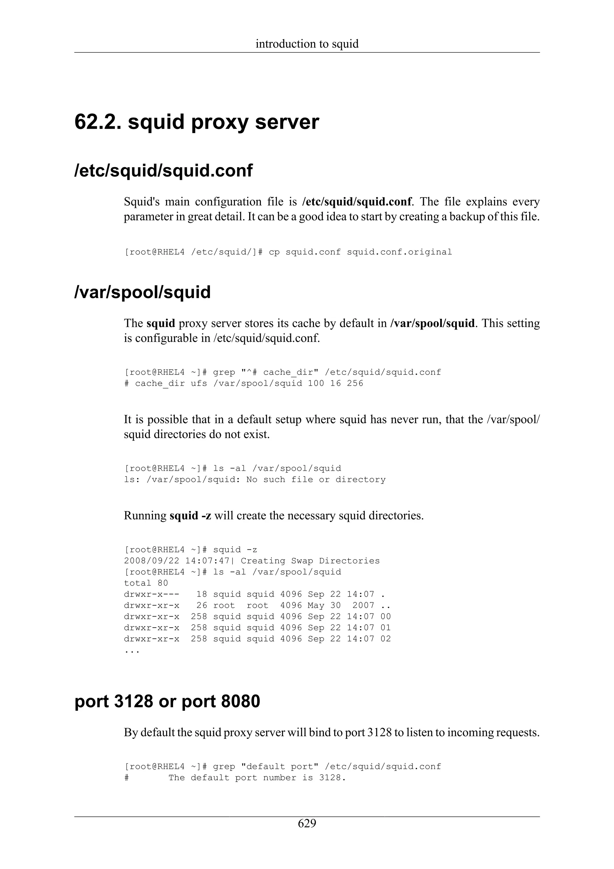 introduction to squid




62.2. squid proxy server

/etc/squid/squid.conf
     Squid's main configuration file is /etc/squid/squid.conf. The file explains every
     parameter in great detail. It can be a good idea to start by creating a backup of this file.

     [root@RHEL4 /etc/squid/]# cp squid.conf squid.conf.original



/var/spool/squid
     The squid proxy server stores its cache by default in /var/spool/squid. This setting
     is configurable in /etc/squid/squid.conf.

     [root@RHEL4 ~]# grep "^# cache_dir" /etc/squid/squid.conf
     # cache_dir ufs /var/spool/squid 100 16 256



     It is possible that in a default setup where squid has never run, that the /var/spool/
     squid directories do not exist.

     [root@RHEL4 ~]# ls -al /var/spool/squid
     ls: /var/spool/squid: No such file or directory



     Running squid -z will create the necessary squid directories.

     [root@RHEL4 ~]# squid -z
     2008/09/22 14:07:47| Creating Swap Directories
     [root@RHEL4 ~]# ls -al /var/spool/squid
     total 80
     drwxr-x---   18 squid squid 4096 Sep 22 14:07 .
     drwxr-xr-x   26 root root 4096 May 30 2007 ..
     drwxr-xr-x 258 squid squid 4096 Sep 22 14:07 00
     drwxr-xr-x 258 squid squid 4096 Sep 22 14:07 01
     drwxr-xr-x 258 squid squid 4096 Sep 22 14:07 02
     ...




port 3128 or port 8080
     By default the squid proxy server will bind to port 3128 to listen to incoming requests.

     [root@RHEL4 ~]# grep "default port" /etc/squid/squid.conf
     #       The default port number is 3128.




                                           629
 