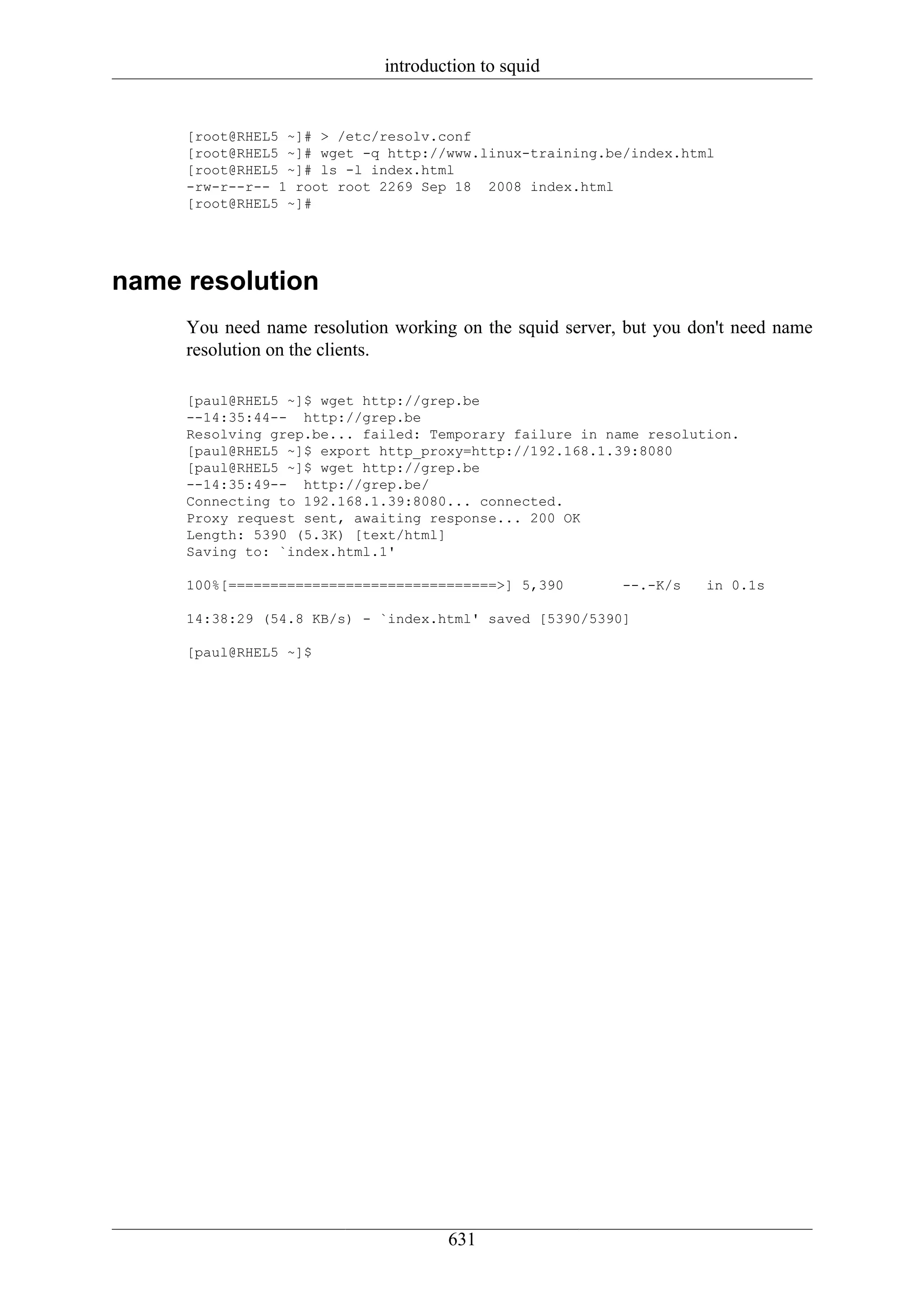 introduction to squid


     [root@RHEL5 ~]# > /etc/resolv.conf
     [root@RHEL5 ~]# wget -q http://www.linux-training.be/index.html
     [root@RHEL5 ~]# ls -l index.html
     -rw-r--r-- 1 root root 2269 Sep 18 2008 index.html
     [root@RHEL5 ~]#




name resolution
     You need name resolution working on the squid server, but you don't need name
     resolution on the clients.

     [paul@RHEL5 ~]$ wget http://grep.be
     --14:35:44-- http://grep.be
     Resolving grep.be... failed: Temporary failure in name resolution.
     [paul@RHEL5 ~]$ export http_proxy=http://192.168.1.39:8080
     [paul@RHEL5 ~]$ wget http://grep.be
     --14:35:49-- http://grep.be/
     Connecting to 192.168.1.39:8080... connected.
     Proxy request sent, awaiting response... 200 OK
     Length: 5390 (5.3K) [text/html]
     Saving to: `index.html.1'

     100%[================================>] 5,390        --.-K/s   in 0.1s

     14:38:29 (54.8 KB/s) - `index.html' saved [5390/5390]

     [paul@RHEL5 ~]$




                                     631
 