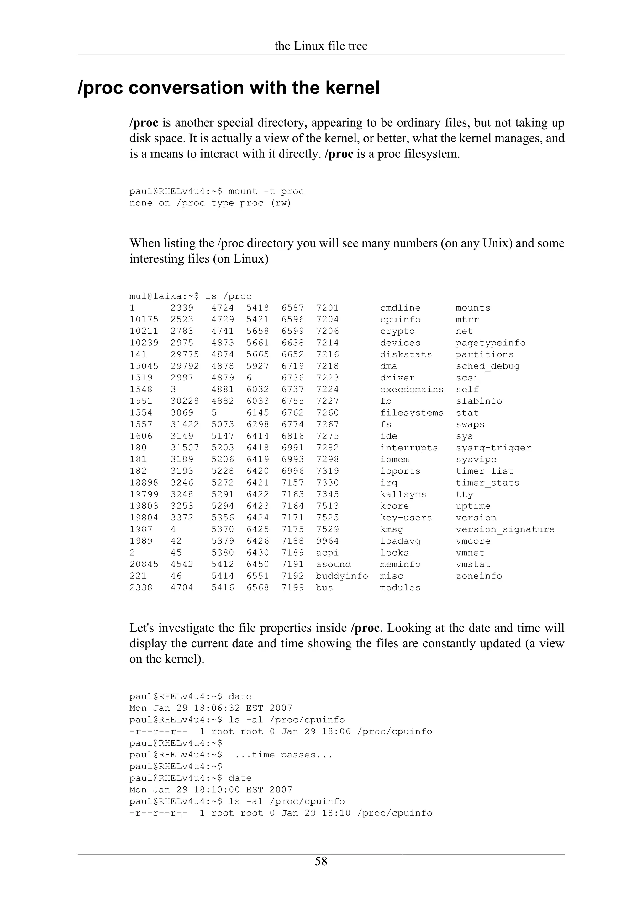 the Linux file tree


/proc conversation with the kernel
     /proc is another special directory, appearing to be ordinary files, but not taking up
     disk space. It is actually a view of the kernel, or better, what the kernel manages, and
     is a means to interact with it directly. /proc is a proc filesystem.

     paul@RHELv4u4:~$ mount -t proc
     none on /proc type proc (rw)



     When listing the /proc directory you will see many numbers (on any Unix) and some
     interesting files (on Linux)

     mul@laika:~$ ls /proc
     1      2339   4724 5418       6587   7201          cmdline       mounts
     10175 2523    4729 5421       6596   7204          cpuinfo       mtrr
     10211 2783    4741 5658       6599   7206          crypto        net
     10239 2975    4873 5661       6638   7214          devices       pagetypeinfo
     141    29775 4874 5665        6652   7216          diskstats     partitions
     15045 29792 4878 5927         6719   7218          dma           sched_debug
     1519   2997   4879 6          6736   7223          driver        scsi
     1548   3      4881 6032       6737   7224          execdomains   self
     1551   30228 4882 6033        6755   7227          fb            slabinfo
     1554   3069   5     6145      6762   7260          filesystems   stat
     1557   31422 5073 6298        6774   7267          fs            swaps
     1606   3149   5147 6414       6816   7275          ide           sys
     180    31507 5203 6418        6991   7282          interrupts    sysrq-trigger
     181    3189   5206 6419       6993   7298          iomem         sysvipc
     182    3193   5228 6420       6996   7319          ioports       timer_list
     18898 3246    5272 6421       7157   7330          irq           timer_stats
     19799 3248    5291 6422       7163   7345          kallsyms      tty
     19803 3253    5294 6423       7164   7513          kcore         uptime
     19804 3372    5356 6424       7171   7525          key-users     version
     1987   4      5370 6425       7175   7529          kmsg          version_signature
     1989   42     5379 6426       7188   9964          loadavg       vmcore
     2      45     5380 6430       7189   acpi          locks         vmnet
     20845 4542    5412 6450       7191   asound        meminfo       vmstat
     221    46     5414 6551       7192   buddyinfo     misc          zoneinfo
     2338   4704   5416 6568       7199   bus           modules



     Let's investigate the file properties inside /proc. Looking at the date and time will
     display the current date and time showing the files are constantly updated (a view
     on the kernel).

     paul@RHELv4u4:~$ date
     Mon Jan 29 18:06:32 EST 2007
     paul@RHELv4u4:~$ ls -al /proc/cpuinfo
     -r--r--r-- 1 root root 0 Jan 29 18:06 /proc/cpuinfo
     paul@RHELv4u4:~$
     paul@RHELv4u4:~$ ...time passes...
     paul@RHELv4u4:~$
     paul@RHELv4u4:~$ date
     Mon Jan 29 18:10:00 EST 2007
     paul@RHELv4u4:~$ ls -al /proc/cpuinfo
     -r--r--r-- 1 root root 0 Jan 29 18:10 /proc/cpuinfo




                                          58
 