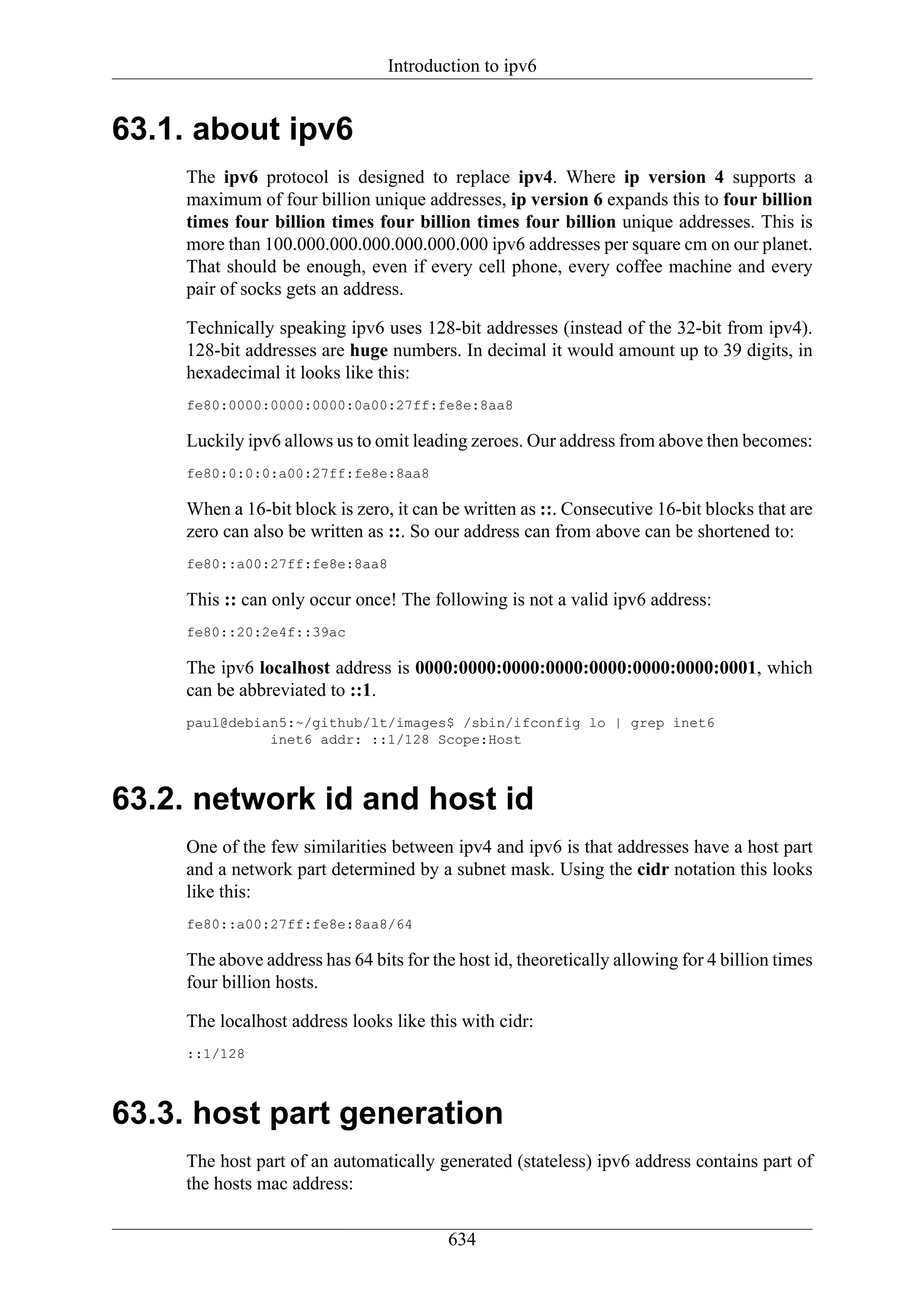 Introduction to ipv6


63.1. about ipv6
    The ipv6 protocol is designed to replace ipv4. Where ip version 4 supports a
    maximum of four billion unique addresses, ip version 6 expands this to four billion
    times four billion times four billion times four billion unique addresses. This is
    more than 100.000.000.000.000.000.000 ipv6 addresses per square cm on our planet.
    That should be enough, even if every cell phone, every coffee machine and every
    pair of socks gets an address.

    Technically speaking ipv6 uses 128-bit addresses (instead of the 32-bit from ipv4).
    128-bit addresses are huge numbers. In decimal it would amount up to 39 digits, in
    hexadecimal it looks like this:
    fe80:0000:0000:0000:0a00:27ff:fe8e:8aa8

    Luckily ipv6 allows us to omit leading zeroes. Our address from above then becomes:
    fe80:0:0:0:a00:27ff:fe8e:8aa8

    When a 16-bit block is zero, it can be written as ::. Consecutive 16-bit blocks that are
    zero can also be written as ::. So our address can from above can be shortened to:
    fe80::a00:27ff:fe8e:8aa8

    This :: can only occur once! The following is not a valid ipv6 address:
    fe80::20:2e4f::39ac

    The ipv6 localhost address is 0000:0000:0000:0000:0000:0000:0000:0001, which
    can be abbreviated to ::1.
    paul@debian5:~/github/lt/images$ /sbin/ifconfig lo | grep inet6
              inet6 addr: ::1/128 Scope:Host



63.2. network id and host id
    One of the few similarities between ipv4 and ipv6 is that addresses have a host part
    and a network part determined by a subnet mask. Using the cidr notation this looks
    like this:
    fe80::a00:27ff:fe8e:8aa8/64

    The above address has 64 bits for the host id, theoretically allowing for 4 billion times
    four billion hosts.

    The localhost address looks like this with cidr:
    ::1/128



63.3. host part generation
    The host part of an automatically generated (stateless) ipv6 address contains part of
    the hosts mac address:

                                         634
 