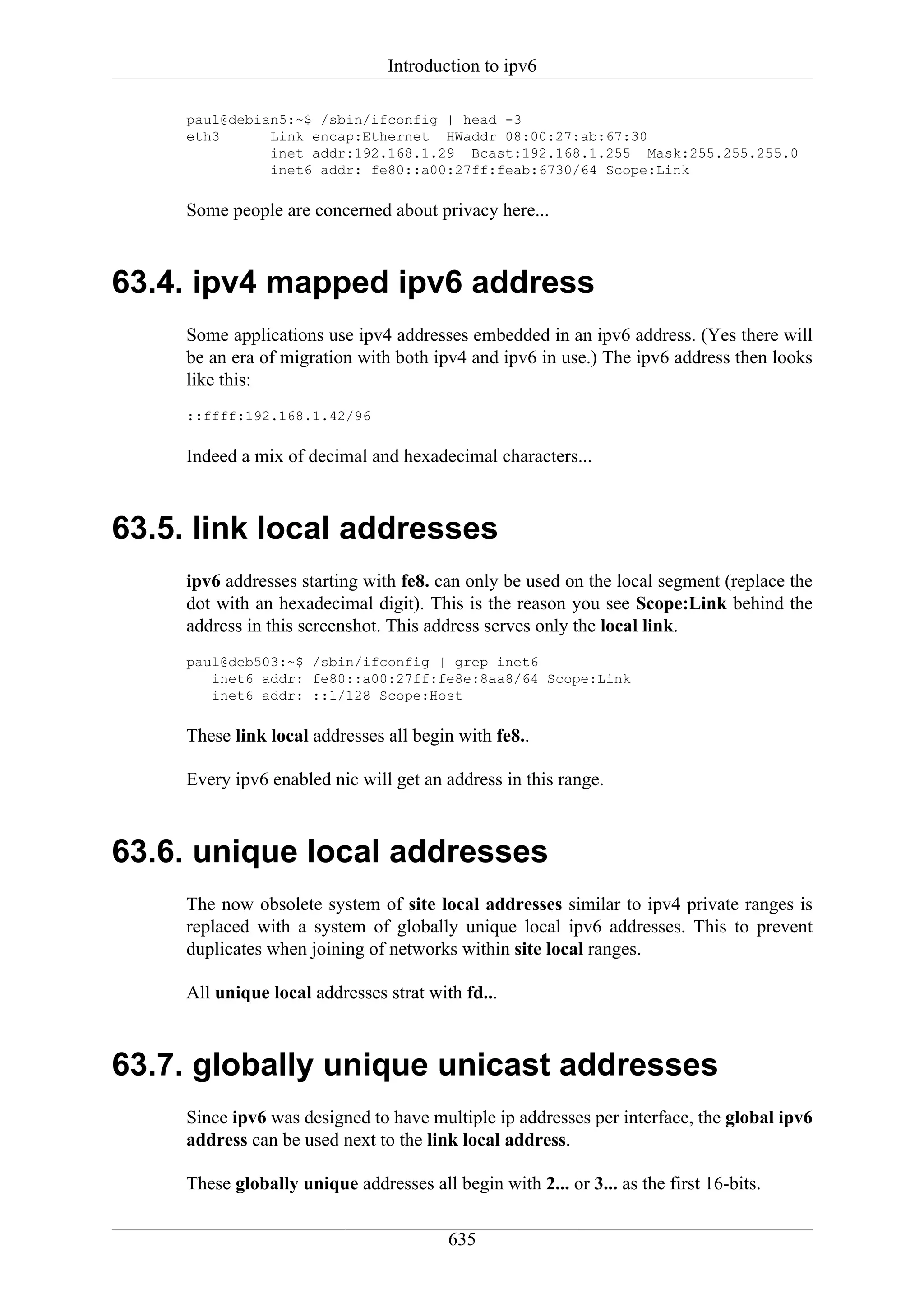 Introduction to ipv6

     paul@debian5:~$ /sbin/ifconfig | head -3
     eth3      Link encap:Ethernet HWaddr 08:00:27:ab:67:30
               inet addr:192.168.1.29 Bcast:192.168.1.255 Mask:255.255.255.0
               inet6 addr: fe80::a00:27ff:feab:6730/64 Scope:Link

     Some people are concerned about privacy here...



63.4. ipv4 mapped ipv6 address
     Some applications use ipv4 addresses embedded in an ipv6 address. (Yes there will
     be an era of migration with both ipv4 and ipv6 in use.) The ipv6 address then looks
     like this:
     ::ffff:192.168.1.42/96

     Indeed a mix of decimal and hexadecimal characters...



63.5. link local addresses
     ipv6 addresses starting with fe8. can only be used on the local segment (replace the
     dot with an hexadecimal digit). This is the reason you see Scope:Link behind the
     address in this screenshot. This address serves only the local link.
     paul@deb503:~$ /sbin/ifconfig | grep inet6
        inet6 addr: fe80::a00:27ff:fe8e:8aa8/64 Scope:Link
        inet6 addr: ::1/128 Scope:Host

     These link local addresses all begin with fe8..

     Every ipv6 enabled nic will get an address in this range.



63.6. unique local addresses
     The now obsolete system of site local addresses similar to ipv4 private ranges is
     replaced with a system of globally unique local ipv6 addresses. This to prevent
     duplicates when joining of networks within site local ranges.

     All unique local addresses strat with fd...



63.7. globally unique unicast addresses
     Since ipv6 was designed to have multiple ip addresses per interface, the global ipv6
     address can be used next to the link local address.

     These globally unique addresses all begin with 2... or 3... as the first 16-bits.


                                         635
 