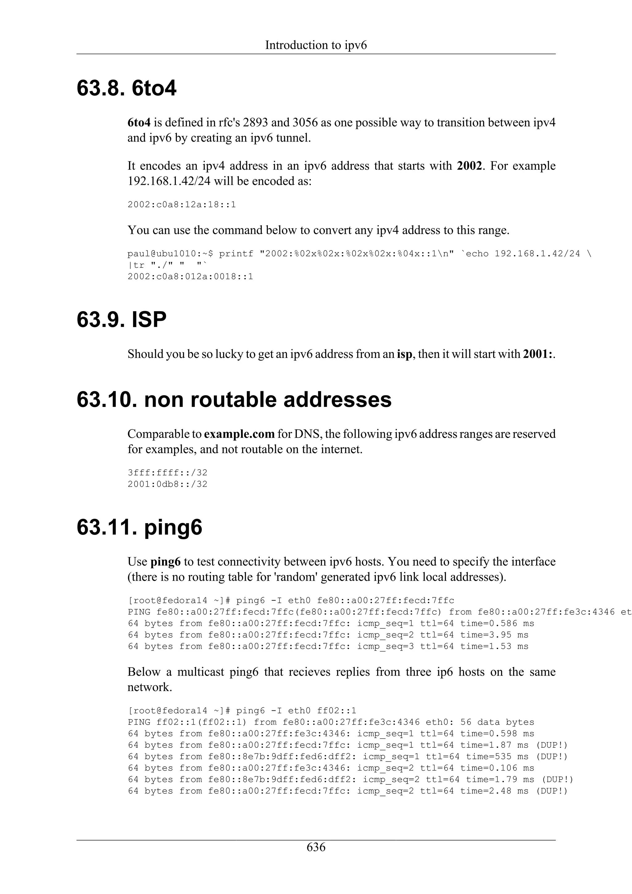 Introduction to ipv6


63.8. 6to4
     6to4 is defined in rfc's 2893 and 3056 as one possible way to transition between ipv4
     and ipv6 by creating an ipv6 tunnel.

     It encodes an ipv4 address in an ipv6 address that starts with 2002. For example
     192.168.1.42/24 will be encoded as:
     2002:c0a8:12a:18::1

     You can use the command below to convert any ipv4 address to this range.
     paul@ubu1010:~$ printf "2002:%02x%02x:%02x%02x:%04x::1n" `echo 192.168.1.42/24 
     |tr "./" " "`
     2002:c0a8:012a:0018::1




63.9. ISP
     Should you be so lucky to get an ipv6 address from an isp, then it will start with 2001:.


63.10. non routable addresses
     Comparable to example.com for DNS, the following ipv6 address ranges are reserved
     for examples, and not routable on the internet.
     3fff:ffff::/32
     2001:0db8::/32




63.11. ping6
     Use ping6 to test connectivity between ipv6 hosts. You need to specify the interface
     (there is no routing table for 'random' generated ipv6 link local addresses).
     [root@fedora14 ~]# ping6 -I eth0 fe80::a00:27ff:fecd:7ffc
     PING fe80::a00:27ff:fecd:7ffc(fe80::a00:27ff:fecd:7ffc) from fe80::a00:27ff:fe3c:4346 et
     64 bytes from fe80::a00:27ff:fecd:7ffc: icmp_seq=1 ttl=64 time=0.586 ms
     64 bytes from fe80::a00:27ff:fecd:7ffc: icmp_seq=2 ttl=64 time=3.95 ms
     64 bytes from fe80::a00:27ff:fecd:7ffc: icmp_seq=3 ttl=64 time=1.53 ms

     Below a multicast ping6 that recieves replies from three ip6 hosts on the same
     network.
     [root@fedora14 ~]# ping6 -I eth0 ff02::1
     PING ff02::1(ff02::1) from fe80::a00:27ff:fe3c:4346 eth0: 56 data bytes
     64 bytes from fe80::a00:27ff:fe3c:4346: icmp_seq=1 ttl=64 time=0.598 ms
     64 bytes from fe80::a00:27ff:fecd:7ffc: icmp_seq=1 ttl=64 time=1.87 ms (DUP!)
     64 bytes from fe80::8e7b:9dff:fed6:dff2: icmp_seq=1 ttl=64 time=535 ms (DUP!)
     64 bytes from fe80::a00:27ff:fe3c:4346: icmp_seq=2 ttl=64 time=0.106 ms
     64 bytes from fe80::8e7b:9dff:fed6:dff2: icmp_seq=2 ttl=64 time=1.79 ms (DUP!)
     64 bytes from fe80::a00:27ff:fecd:7ffc: icmp_seq=2 ttl=64 time=2.48 ms (DUP!)




                                          636
 