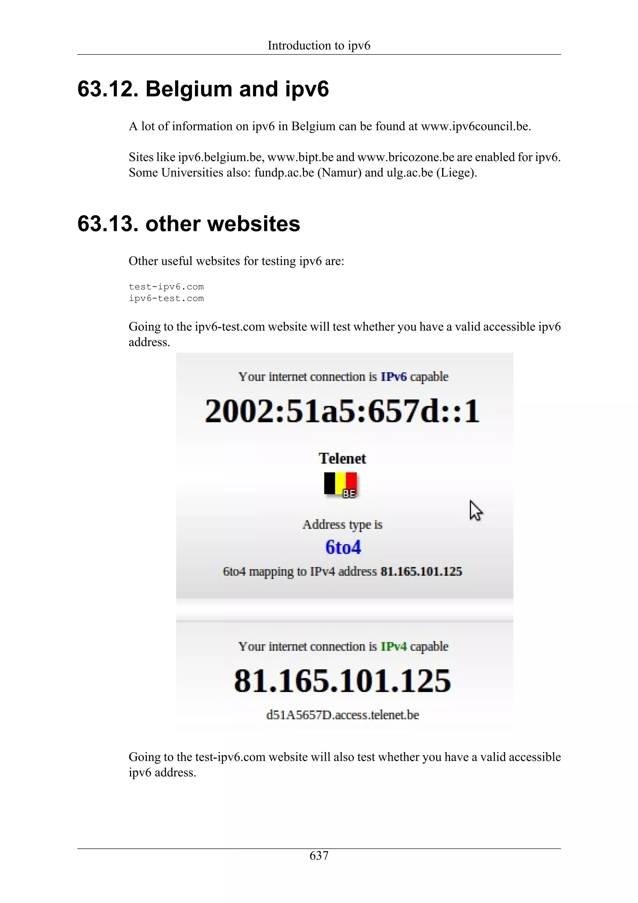 Introduction to ipv6


63.12. Belgium and ipv6
    A lot of information on ipv6 in Belgium can be found at www.ipv6council.be.

    Sites like ipv6.belgium.be, www.bipt.be and www.bricozone.be are enabled for ipv6.
    Some Universities also: fundp.ac.be (Namur) and ulg.ac.be (Liege).



63.13. other websites
    Other useful websites for testing ipv6 are:
    test-ipv6.com
    ipv6-test.com


    Going to the ipv6-test.com website will test whether you have a valid accessible ipv6
    address.




    Going to the test-ipv6.com website will also test whether you have a valid accessible
    ipv6 address.




                                        637
 