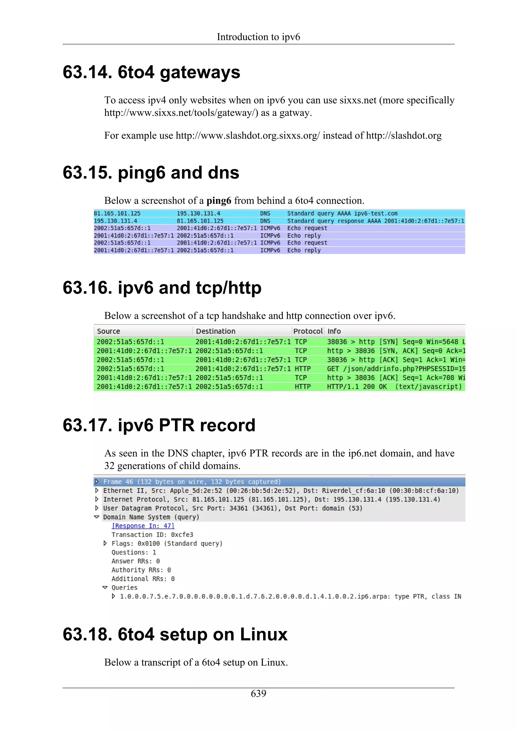 Introduction to ipv6


63.14. 6to4 gateways
     To access ipv4 only websites when on ipv6 you can use sixxs.net (more specifically
     http://www.sixxs.net/tools/gateway/) as a gatway.

     For example use http://www.slashdot.org.sixxs.org/ instead of http://slashdot.org


63.15. ping6 and dns
     Below a screenshot of a ping6 from behind a 6to4 connection.




63.16. ipv6 and tcp/http
     Below a screenshot of a tcp handshake and http connection over ipv6.




63.17. ipv6 PTR record
     As seen in the DNS chapter, ipv6 PTR records are in the ip6.net domain, and have
     32 generations of child domains.




63.18. 6to4 setup on Linux
     Below a transcript of a 6to4 setup on Linux.

                                        639
 