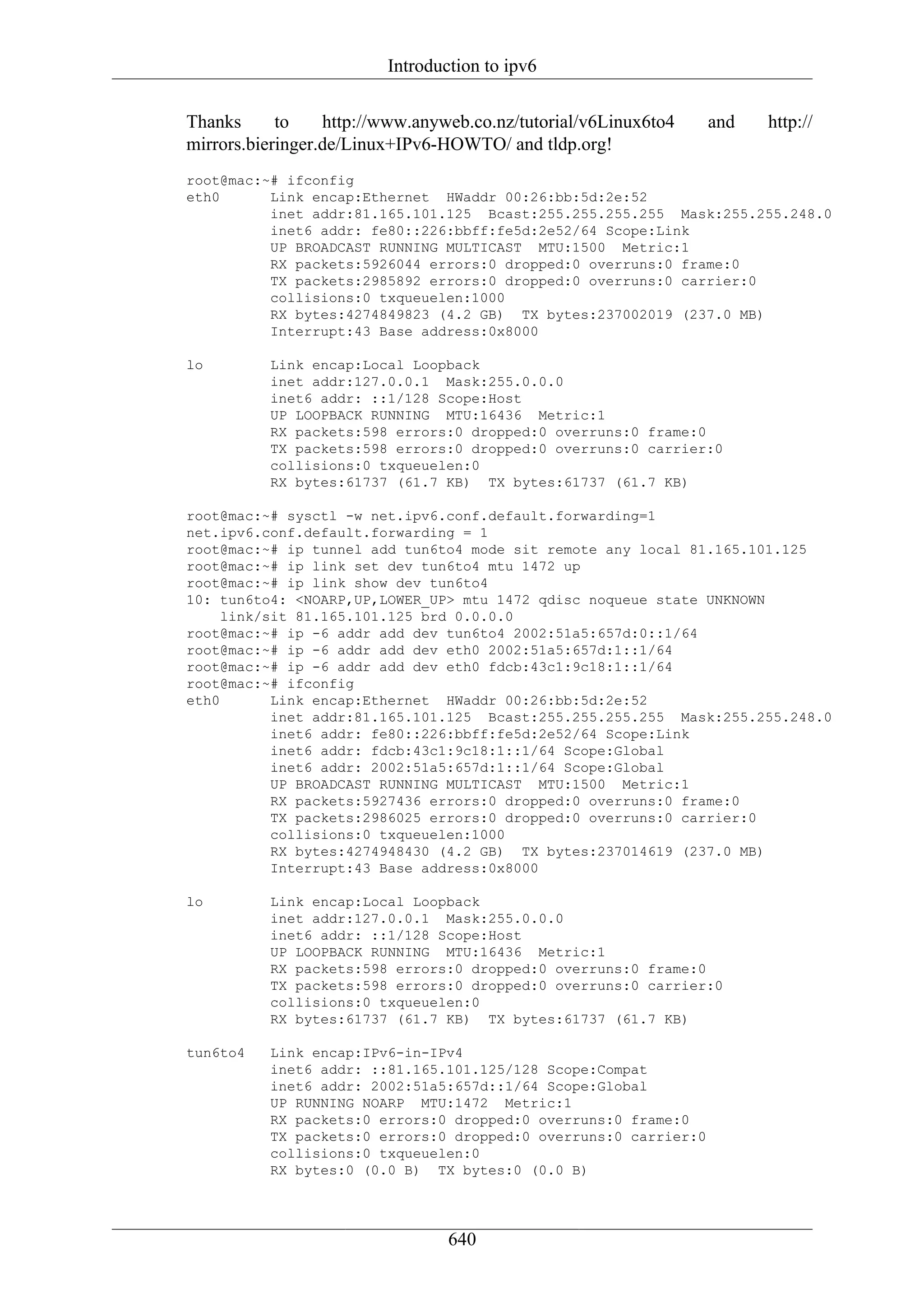 Introduction to ipv6

Thanks      to    http://www.anyweb.co.nz/tutorial/v6Linux6to4   and   http://
mirrors.bieringer.de/Linux+IPv6-HOWTO/ and tldp.org!
root@mac:~# ifconfig
eth0      Link encap:Ethernet HWaddr 00:26:bb:5d:2e:52
          inet addr:81.165.101.125 Bcast:255.255.255.255 Mask:255.255.248.0
          inet6 addr: fe80::226:bbff:fe5d:2e52/64 Scope:Link
          UP BROADCAST RUNNING MULTICAST MTU:1500 Metric:1
          RX packets:5926044 errors:0 dropped:0 overruns:0 frame:0
          TX packets:2985892 errors:0 dropped:0 overruns:0 carrier:0
          collisions:0 txqueuelen:1000
          RX bytes:4274849823 (4.2 GB) TX bytes:237002019 (237.0 MB)
          Interrupt:43 Base address:0x8000

lo        Link encap:Local Loopback
          inet addr:127.0.0.1 Mask:255.0.0.0
          inet6 addr: ::1/128 Scope:Host
          UP LOOPBACK RUNNING MTU:16436 Metric:1
          RX packets:598 errors:0 dropped:0 overruns:0 frame:0
          TX packets:598 errors:0 dropped:0 overruns:0 carrier:0
          collisions:0 txqueuelen:0
          RX bytes:61737 (61.7 KB) TX bytes:61737 (61.7 KB)

root@mac:~# sysctl -w net.ipv6.conf.default.forwarding=1
net.ipv6.conf.default.forwarding = 1
root@mac:~# ip tunnel add tun6to4 mode sit remote any local 81.165.101.125
root@mac:~# ip link set dev tun6to4 mtu 1472 up
root@mac:~# ip link show dev tun6to4
10: tun6to4: <NOARP,UP,LOWER_UP> mtu 1472 qdisc noqueue state UNKNOWN
     link/sit 81.165.101.125 brd 0.0.0.0
root@mac:~# ip -6 addr add dev tun6to4 2002:51a5:657d:0::1/64
root@mac:~# ip -6 addr add dev eth0 2002:51a5:657d:1::1/64
root@mac:~# ip -6 addr add dev eth0 fdcb:43c1:9c18:1::1/64
root@mac:~# ifconfig
eth0       Link encap:Ethernet HWaddr 00:26:bb:5d:2e:52
           inet addr:81.165.101.125 Bcast:255.255.255.255 Mask:255.255.248.0
           inet6 addr: fe80::226:bbff:fe5d:2e52/64 Scope:Link
           inet6 addr: fdcb:43c1:9c18:1::1/64 Scope:Global
           inet6 addr: 2002:51a5:657d:1::1/64 Scope:Global
           UP BROADCAST RUNNING MULTICAST MTU:1500 Metric:1
           RX packets:5927436 errors:0 dropped:0 overruns:0 frame:0
           TX packets:2986025 errors:0 dropped:0 overruns:0 carrier:0
           collisions:0 txqueuelen:1000
           RX bytes:4274948430 (4.2 GB) TX bytes:237014619 (237.0 MB)
           Interrupt:43 Base address:0x8000

lo        Link encap:Local Loopback
          inet addr:127.0.0.1 Mask:255.0.0.0
          inet6 addr: ::1/128 Scope:Host
          UP LOOPBACK RUNNING MTU:16436 Metric:1
          RX packets:598 errors:0 dropped:0 overruns:0 frame:0
          TX packets:598 errors:0 dropped:0 overruns:0 carrier:0
          collisions:0 txqueuelen:0
          RX bytes:61737 (61.7 KB) TX bytes:61737 (61.7 KB)

tun6to4   Link encap:IPv6-in-IPv4
          inet6 addr: ::81.165.101.125/128 Scope:Compat
          inet6 addr: 2002:51a5:657d::1/64 Scope:Global
          UP RUNNING NOARP MTU:1472 Metric:1
          RX packets:0 errors:0 dropped:0 overruns:0 frame:0
          TX packets:0 errors:0 dropped:0 overruns:0 carrier:0
          collisions:0 txqueuelen:0
          RX bytes:0 (0.0 B) TX bytes:0 (0.0 B)




                                 640
 