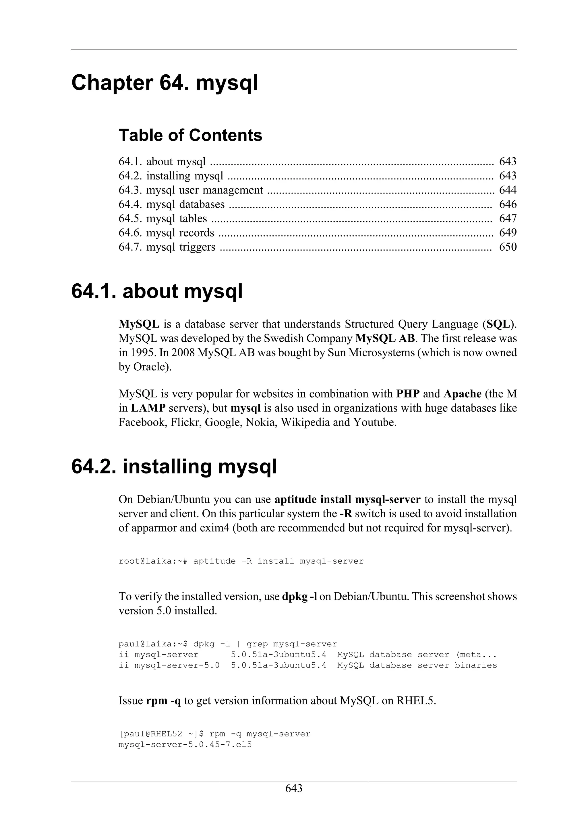 Chapter 64. mysql

     Table of Contents
     64.1.   about mysql ................................................................................................   643
     64.2.   installing mysql ..........................................................................................    643
     64.3.   mysql user management .............................................................................            644
     64.4.   mysql databases .........................................................................................      646
     64.5.   mysql tables ...............................................................................................   647
     64.6.   mysql records .............................................................................................    649
     64.7.   mysql triggers ............................................................................................    650



64.1. about mysql
     MySQL is a database server that understands Structured Query Language (SQL).
     MySQL was developed by the Swedish Company MySQL AB. The first release was
     in 1995. In 2008 MySQL AB was bought by Sun Microsystems (which is now owned
     by Oracle).

     MySQL is very popular for websites in combination with PHP and Apache (the M
     in LAMP servers), but mysql is also used in organizations with huge databases like
     Facebook, Flickr, Google, Nokia, Wikipedia and Youtube.



64.2. installing mysql
     On Debian/Ubuntu you can use aptitude install mysql-server to install the mysql
     server and client. On this particular system the -R switch is used to avoid installation
     of apparmor and exim4 (both are recommended but not required for mysql-server).

     root@laika:~# aptitude -R install mysql-server



     To verify the installed version, use dpkg -l on Debian/Ubuntu. This screenshot shows
     version 5.0 installed.

     paul@laika:~$ dpkg -l | grep mysql-server
     ii mysql-server      5.0.51a-3ubuntu5.4 MySQL database server (meta...
     ii mysql-server-5.0 5.0.51a-3ubuntu5.4 MySQL database server binaries



     Issue rpm -q to get version information about MySQL on RHEL5.

     [paul@RHEL52 ~]$ rpm -q mysql-server
     mysql-server-5.0.45-7.el5




                                                        643
 