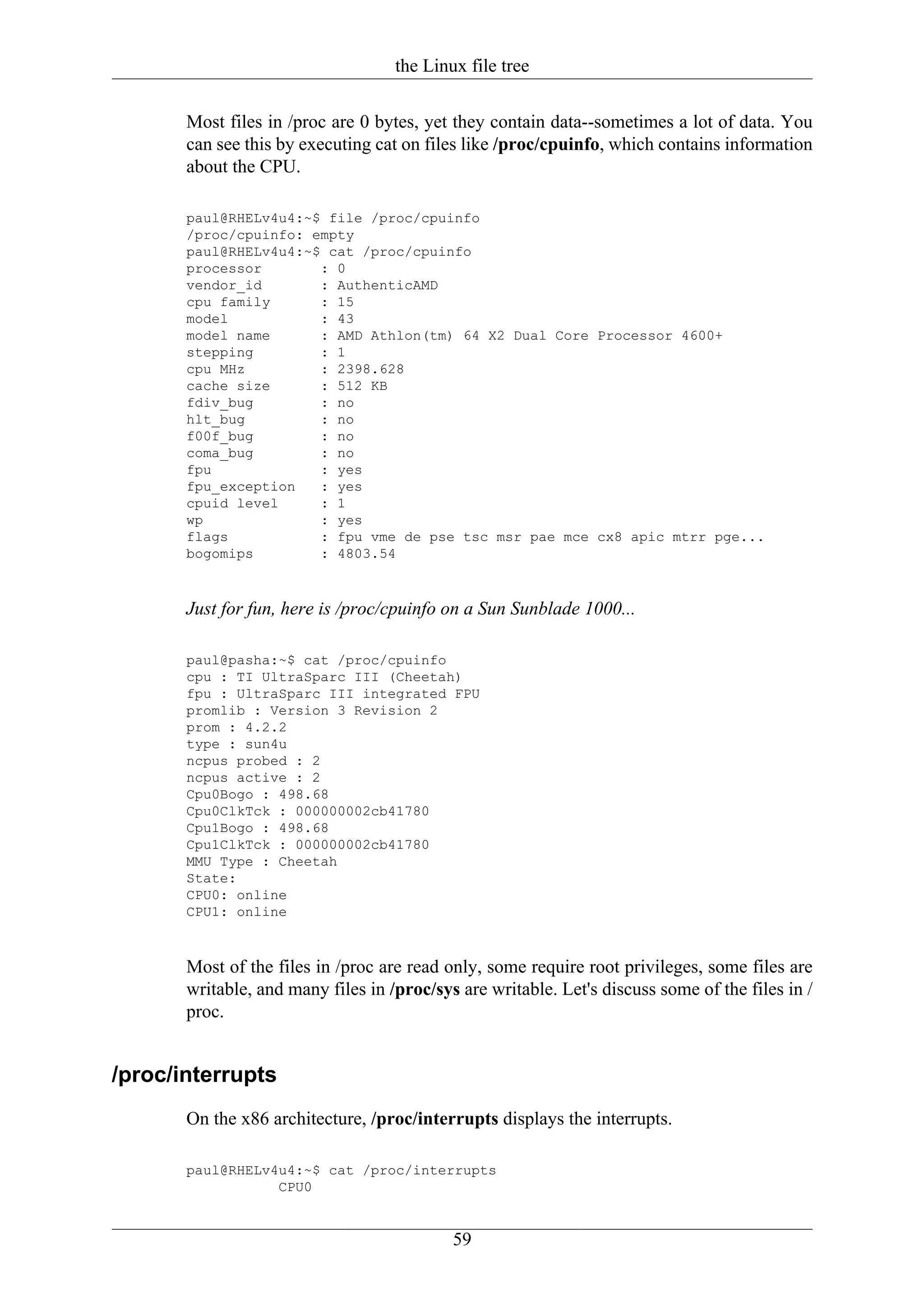 the Linux file tree

       Most files in /proc are 0 bytes, yet they contain data--sometimes a lot of data. You
       can see this by executing cat on files like /proc/cpuinfo, which contains information
       about the CPU.

       paul@RHELv4u4:~$ file /proc/cpuinfo
       /proc/cpuinfo: empty
       paul@RHELv4u4:~$ cat /proc/cpuinfo
       processor       : 0
       vendor_id       : AuthenticAMD
       cpu family      : 15
       model           : 43
       model name      : AMD Athlon(tm) 64 X2 Dual Core Processor 4600+
       stepping        : 1
       cpu MHz         : 2398.628
       cache size      : 512 KB
       fdiv_bug        : no
       hlt_bug         : no
       f00f_bug        : no
       coma_bug        : no
       fpu             : yes
       fpu_exception   : yes
       cpuid level     : 1
       wp              : yes
       flags           : fpu vme de pse tsc msr pae mce cx8 apic mtrr pge...
       bogomips        : 4803.54



       Just for fun, here is /proc/cpuinfo on a Sun Sunblade 1000...

       paul@pasha:~$ cat /proc/cpuinfo
       cpu : TI UltraSparc III (Cheetah)
       fpu : UltraSparc III integrated FPU
       promlib : Version 3 Revision 2
       prom : 4.2.2
       type : sun4u
       ncpus probed : 2
       ncpus active : 2
       Cpu0Bogo : 498.68
       Cpu0ClkTck : 000000002cb41780
       Cpu1Bogo : 498.68
       Cpu1ClkTck : 000000002cb41780
       MMU Type : Cheetah
       State:
       CPU0: online
       CPU1: online



       Most of the files in /proc are read only, some require root privileges, some files are
       writable, and many files in /proc/sys are writable. Let's discuss some of the files in /
       proc.


/proc/interrupts
       On the x86 architecture, /proc/interrupts displays the interrupts.

       paul@RHELv4u4:~$ cat /proc/interrupts
                  CPU0


                                            59
 