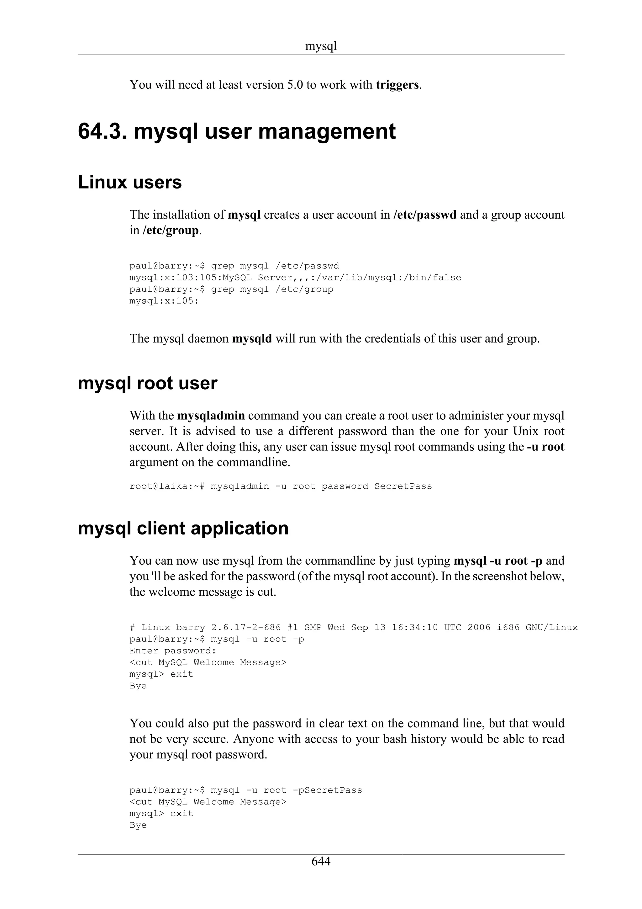 mysql

     You will need at least version 5.0 to work with triggers.


64.3. mysql user management

Linux users
     The installation of mysql creates a user account in /etc/passwd and a group account
     in /etc/group.

     paul@barry:~$ grep mysql /etc/passwd
     mysql:x:103:105:MySQL Server,,,:/var/lib/mysql:/bin/false
     paul@barry:~$ grep mysql /etc/group
     mysql:x:105:



     The mysql daemon mysqld will run with the credentials of this user and group.


mysql root user
     With the mysqladmin command you can create a root user to administer your mysql
     server. It is advised to use a different password than the one for your Unix root
     account. After doing this, any user can issue mysql root commands using the -u root
     argument on the commandline.
     root@laika:~# mysqladmin -u root password SecretPass



mysql client application
     You can now use mysql from the commandline by just typing mysql -u root -p and
     you 'll be asked for the password (of the mysql root account). In the screenshot below,
     the welcome message is cut.

     # Linux barry 2.6.17-2-686 #1 SMP Wed Sep 13 16:34:10 UTC 2006 i686 GNU/Linux
     paul@barry:~$ mysql -u root -p
     Enter password:
     <cut MySQL Welcome Message>
     mysql> exit
     Bye



     You could also put the password in clear text on the command line, but that would
     not be very secure. Anyone with access to your bash history would be able to read
     your mysql root password.

     paul@barry:~$ mysql -u root -pSecretPass
     <cut MySQL Welcome Message>
     mysql> exit
     Bye


                                         644
 