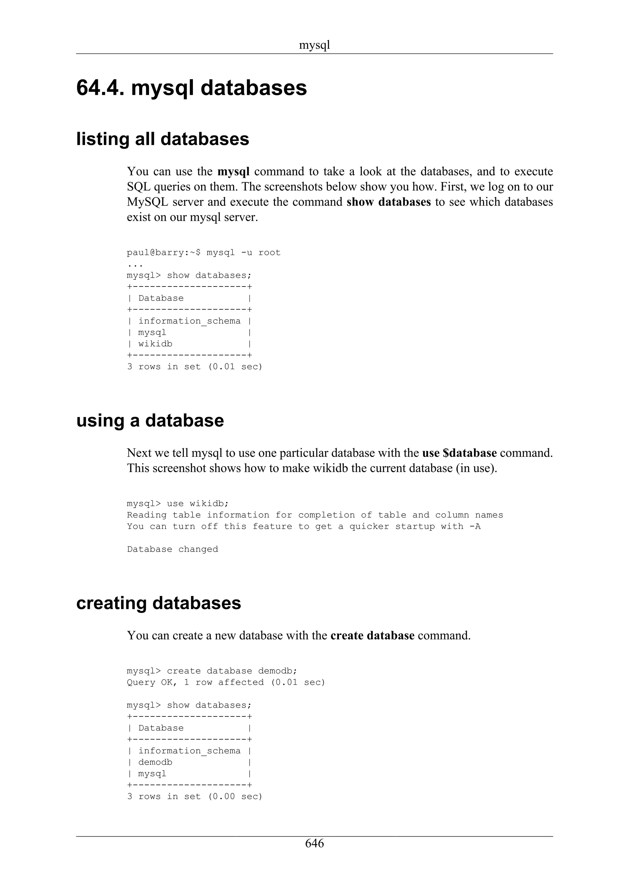 mysql


64.4. mysql databases

listing all databases
      You can use the mysql command to take a look at the databases, and to execute
      SQL queries on them. The screenshots below show you how. First, we log on to our
      MySQL server and execute the command show databases to see which databases
      exist on our mysql server.

      paul@barry:~$ mysql -u root
      ...
      mysql> show databases;
      +--------------------+
      | Database           |
      +--------------------+
      | information_schema |
      | mysql              |
      | wikidb             |
      +--------------------+
      3 rows in set (0.01 sec)




using a database
      Next we tell mysql to use one particular database with the use $database command.
      This screenshot shows how to make wikidb the current database (in use).

      mysql> use wikidb;
      Reading table information for completion of table and column names
      You can turn off this feature to get a quicker startup with -A

      Database changed




creating databases
      You can create a new database with the create database command.

      mysql> create database demodb;
      Query OK, 1 row affected (0.01 sec)

      mysql> show databases;
      +--------------------+
      | Database           |
      +--------------------+
      | information_schema |
      | demodb             |
      | mysql              |
      +--------------------+
      3 rows in set (0.00 sec)




                                       646
 