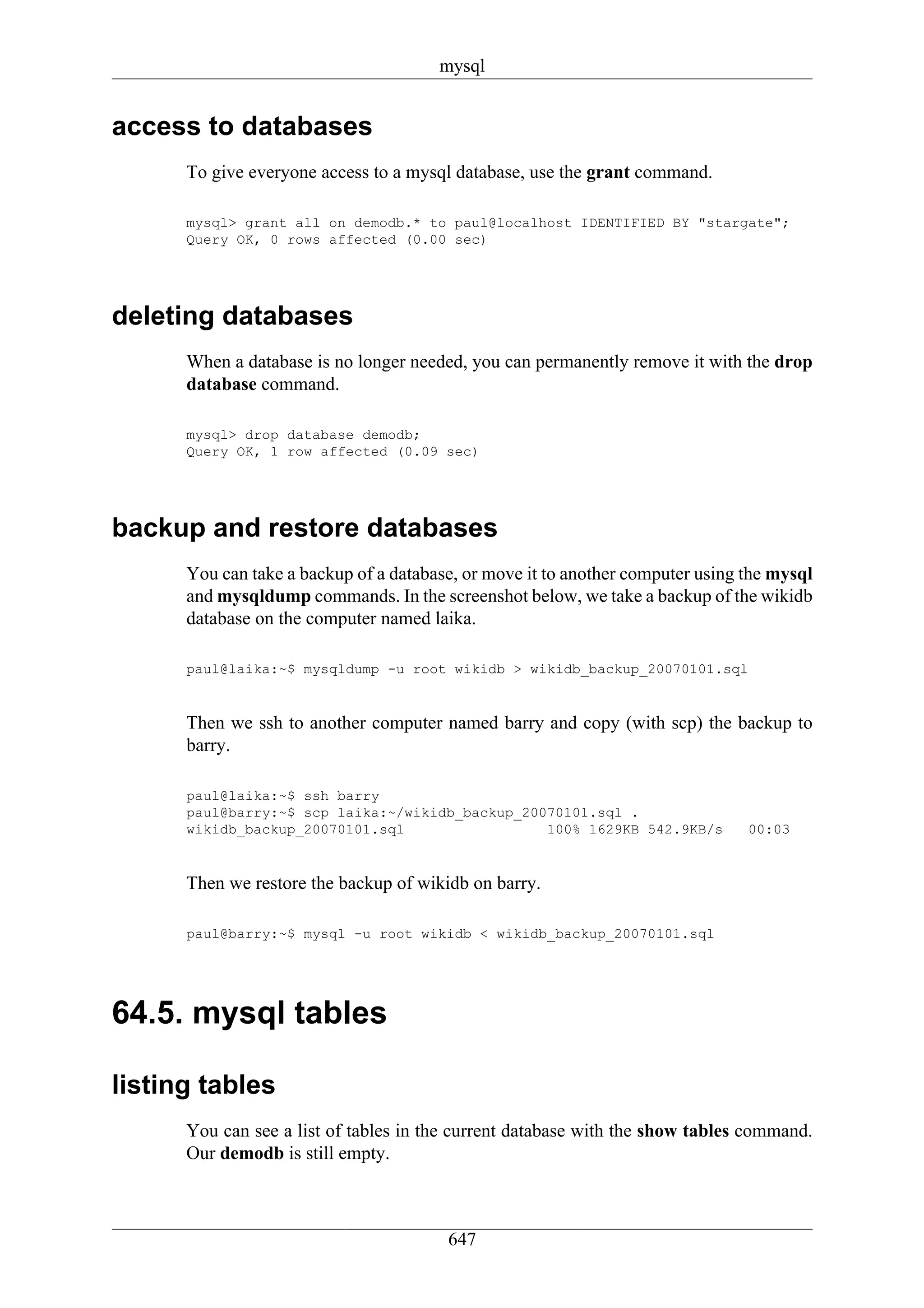 mysql


access to databases
      To give everyone access to a mysql database, use the grant command.

      mysql> grant all on demodb.* to paul@localhost IDENTIFIED BY "stargate";
      Query OK, 0 rows affected (0.00 sec)




deleting databases
      When a database is no longer needed, you can permanently remove it with the drop
      database command.

      mysql> drop database demodb;
      Query OK, 1 row affected (0.09 sec)




backup and restore databases
      You can take a backup of a database, or move it to another computer using the mysql
      and mysqldump commands. In the screenshot below, we take a backup of the wikidb
      database on the computer named laika.

      paul@laika:~$ mysqldump -u root wikidb > wikidb_backup_20070101.sql


      Then we ssh to another computer named barry and copy (with scp) the backup to
      barry.

      paul@laika:~$ ssh barry
      paul@barry:~$ scp laika:~/wikidb_backup_20070101.sql .
      wikidb_backup_20070101.sql                 100% 1629KB 542.9KB/s          00:03


      Then we restore the backup of wikidb on barry.

      paul@barry:~$ mysql -u root wikidb < wikidb_backup_20070101.sql




64.5. mysql tables

listing tables
      You can see a list of tables in the current database with the show tables command.
      Our demodb is still empty.



                                        647
 