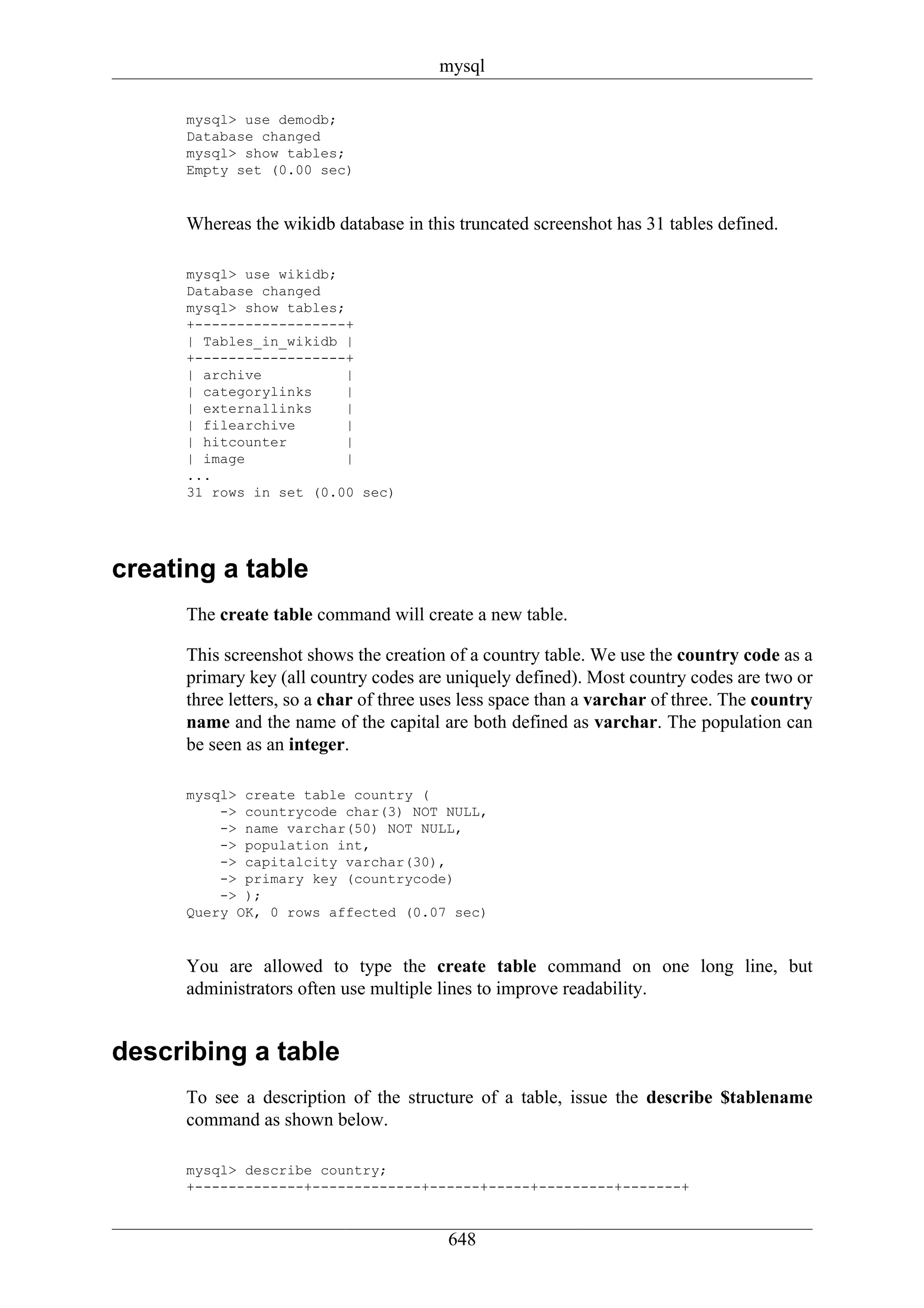 mysql

      mysql> use demodb;
      Database changed
      mysql> show tables;
      Empty set (0.00 sec)


      Whereas the wikidb database in this truncated screenshot has 31 tables defined.

      mysql> use wikidb;
      Database changed
      mysql> show tables;
      +------------------+
      | Tables_in_wikidb |
      +------------------+
      | archive           |
      | categorylinks     |
      | externallinks     |
      | filearchive       |
      | hitcounter        |
      | image             |
      ...
      31 rows in set (0.00 sec)




creating a table
      The create table command will create a new table.

      This screenshot shows the creation of a country table. We use the country code as a
      primary key (all country codes are uniquely defined). Most country codes are two or
      three letters, so a char of three uses less space than a varchar of three. The country
      name and the name of the capital are both defined as varchar. The population can
      be seen as an integer.

      mysql> create table country (
          -> countrycode char(3) NOT NULL,
          -> name varchar(50) NOT NULL,
          -> population int,
          -> capitalcity varchar(30),
          -> primary key (countrycode)
          -> );
      Query OK, 0 rows affected (0.07 sec)


      You are allowed to type the create table command on one long line, but
      administrators often use multiple lines to improve readability.


describing a table
      To see a description of the structure of a table, issue the describe $tablename
      command as shown below.

      mysql> describe country;
      +-------------+-------------+------+-----+---------+-------+


                                         648
 