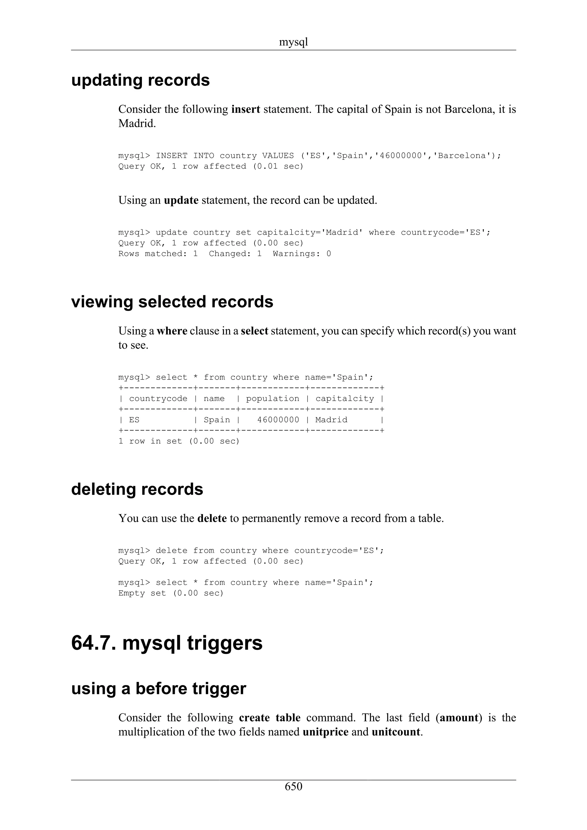 mysql


updating records
     Consider the following insert statement. The capital of Spain is not Barcelona, it is
     Madrid.

     mysql> INSERT INTO country VALUES ('ES','Spain','46000000','Barcelona');
     Query OK, 1 row affected (0.01 sec)


     Using an update statement, the record can be updated.

     mysql> update country set capitalcity='Madrid' where countrycode='ES';
     Query OK, 1 row affected (0.00 sec)
     Rows matched: 1 Changed: 1 Warnings: 0




viewing selected records
     Using a where clause in a select statement, you can specify which record(s) you want
     to see.

     mysql> select * from country where name='Spain';
     +-------------+-------+------------+-------------+
     | countrycode | name | population | capitalcity |
     +-------------+-------+------------+-------------+
     | ES          | Spain |   46000000 | Madrid      |
     +-------------+-------+------------+-------------+
     1 row in set (0.00 sec)




deleting records
     You can use the delete to permanently remove a record from a table.

     mysql> delete from country where countrycode='ES';
     Query OK, 1 row affected (0.00 sec)

     mysql> select * from country where name='Spain';
     Empty set (0.00 sec)




64.7. mysql triggers

using a before trigger
     Consider the following create table command. The last field (amount) is the
     multiplication of the two fields named unitprice and unitcount.



                                        650
 
