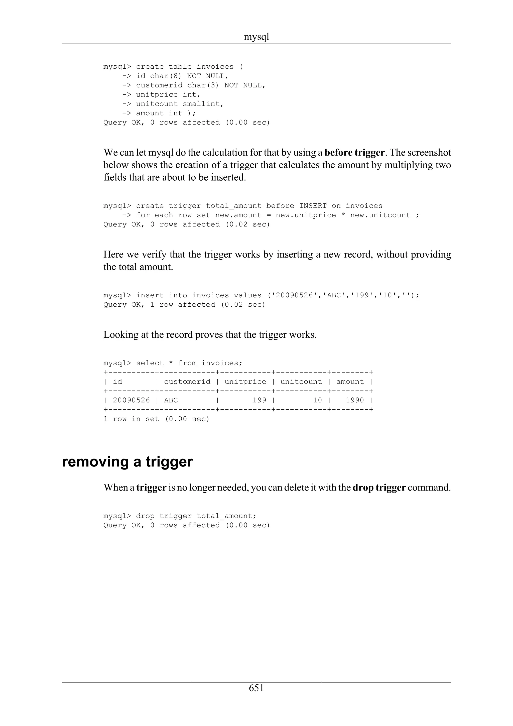 mysql

     mysql> create table invoices (
         -> id char(8) NOT NULL,
         -> customerid char(3) NOT NULL,
         -> unitprice int,
         -> unitcount smallint,
         -> amount int );
     Query OK, 0 rows affected (0.00 sec)



     We can let mysql do the calculation for that by using a before trigger. The screenshot
     below shows the creation of a trigger that calculates the amount by multiplying two
     fields that are about to be inserted.

     mysql> create trigger total_amount before INSERT on invoices
         -> for each row set new.amount = new.unitprice * new.unitcount ;
     Query OK, 0 rows affected (0.02 sec)



     Here we verify that the trigger works by inserting a new record, without providing
     the total amount.

     mysql> insert into invoices values ('20090526','ABC','199','10','');
     Query OK, 1 row affected (0.02 sec)



     Looking at the record proves that the trigger works.

     mysql> select * from invoices;
     +----------+------------+-----------+-----------+--------+
     | id       | customerid | unitprice | unitcount | amount |
     +----------+------------+-----------+-----------+--------+
     | 20090526 | ABC        |       199 |        10 |   1990 |
     +----------+------------+-----------+-----------+--------+
     1 row in set (0.00 sec)




removing a trigger
     When a trigger is no longer needed, you can delete it with the drop trigger command.

     mysql> drop trigger total_amount;
     Query OK, 0 rows affected (0.00 sec)




                                        651
 