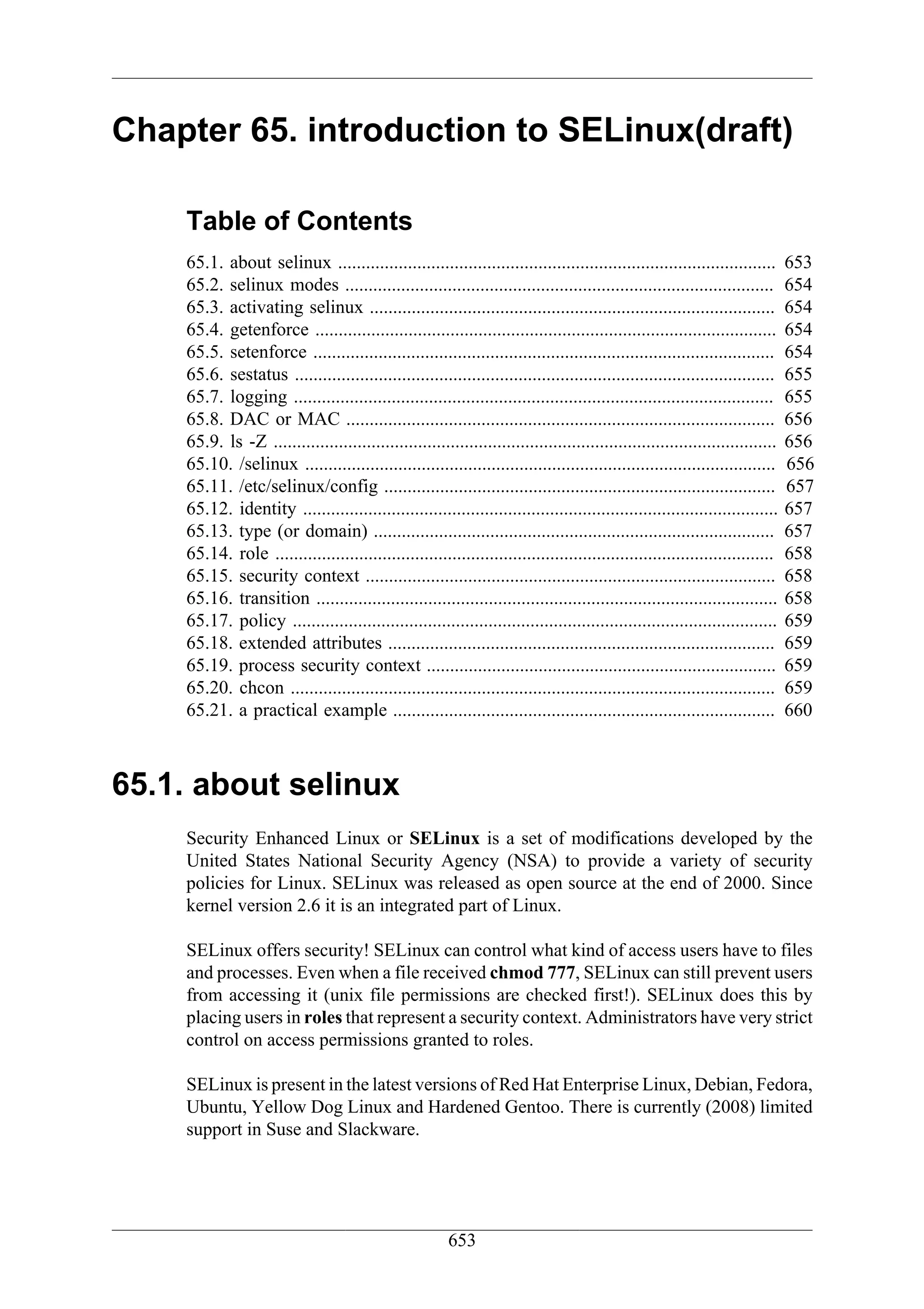 Chapter 65. introduction to SELinux(draft)

    Table of Contents
    65.1. about selinux ..............................................................................................         653
    65.2. selinux modes ............................................................................................           654
    65.3. activating selinux .......................................................................................           654
    65.4. getenforce ...................................................................................................       654
    65.5. setenforce ...................................................................................................       654
    65.6. sestatus .......................................................................................................     655
    65.7. logging .......................................................................................................      655
    65.8. DAC or MAC ............................................................................................              656
    65.9. ls -Z ............................................................................................................   656
    65.10. /selinux .....................................................................................................      656
    65.11. /etc/selinux/config ....................................................................................            657
    65.12. identity ......................................................................................................     657
    65.13. type (or domain) ......................................................................................             657
    65.14. role ...........................................................................................................    658
    65.15. security context ........................................................................................           658
    65.16. transition ...................................................................................................      658
    65.17. policy ........................................................................................................     659
    65.18. extended attributes ...................................................................................             659
    65.19. process security context ...........................................................................                659
    65.20. chcon ........................................................................................................      659
    65.21. a practical example ..................................................................................              660



65.1. about selinux
    Security Enhanced Linux or SELinux is a set of modifications developed by the
    United States National Security Agency (NSA) to provide a variety of security
    policies for Linux. SELinux was released as open source at the end of 2000. Since
    kernel version 2.6 it is an integrated part of Linux.

    SELinux offers security! SELinux can control what kind of access users have to files
    and processes. Even when a file received chmod 777, SELinux can still prevent users
    from accessing it (unix file permissions are checked first!). SELinux does this by
    placing users in roles that represent a security context. Administrators have very strict
    control on access permissions granted to roles.

    SELinux is present in the latest versions of Red Hat Enterprise Linux, Debian, Fedora,
    Ubuntu, Yellow Dog Linux and Hardened Gentoo. There is currently (2008) limited
    support in Suse and Slackware.




                                                         653
 