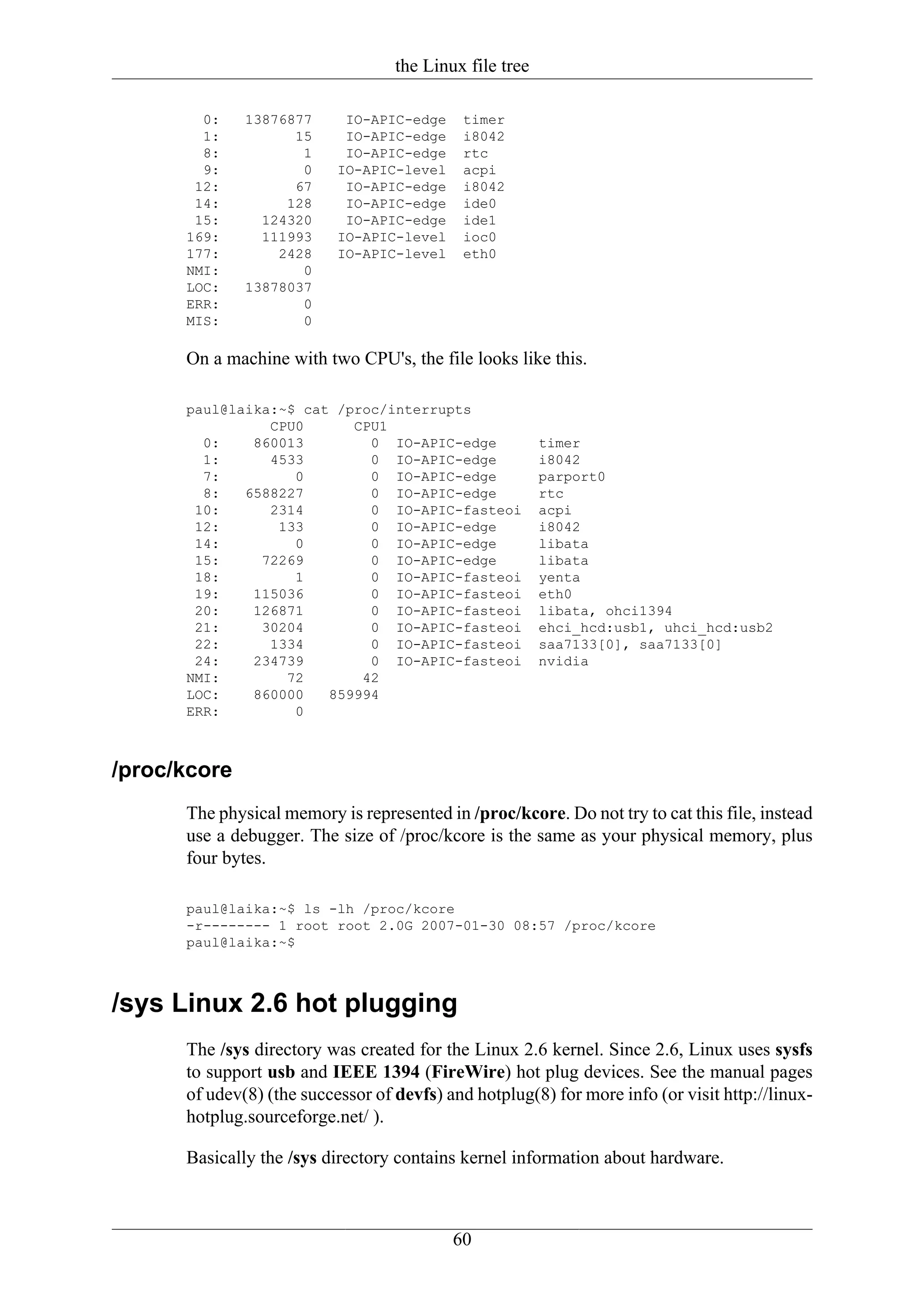 the Linux file tree

        0:    13876877      IO-APIC-edge    timer
        1:          15      IO-APIC-edge    i8042
        8:           1      IO-APIC-edge    rtc
        9:           0     IO-APIC-level    acpi
       12:          67      IO-APIC-edge    i8042
       14:         128      IO-APIC-edge    ide0
       15:      124320      IO-APIC-edge    ide1
      169:      111993     IO-APIC-level    ioc0
      177:        2428     IO-APIC-level    eth0
      NMI:           0
      LOC:    13878037
      ERR:           0
      MIS:           0

      On a machine with two CPU's, the file looks like this.

      paul@laika:~$ cat /proc/interrupts
                CPU0      CPU1
        0:    860013        0 IO-APIC-edge               timer
        1:      4533        0 IO-APIC-edge               i8042
        7:         0        0 IO-APIC-edge               parport0
        8:   6588227        0 IO-APIC-edge               rtc
       10:      2314        0 IO-APIC-fasteoi            acpi
       12:       133        0 IO-APIC-edge               i8042
       14:         0        0 IO-APIC-edge               libata
       15:     72269        0 IO-APIC-edge               libata
       18:         1        0 IO-APIC-fasteoi            yenta
       19:    115036        0 IO-APIC-fasteoi            eth0
       20:    126871        0 IO-APIC-fasteoi            libata, ohci1394
       21:     30204        0 IO-APIC-fasteoi            ehci_hcd:usb1, uhci_hcd:usb2
       22:      1334        0 IO-APIC-fasteoi            saa7133[0], saa7133[0]
       24:    234739        0 IO-APIC-fasteoi            nvidia
      NMI:        72       42
      LOC:    860000   859994
      ERR:         0



/proc/kcore
      The physical memory is represented in /proc/kcore. Do not try to cat this file, instead
      use a debugger. The size of /proc/kcore is the same as your physical memory, plus
      four bytes.

      paul@laika:~$ ls -lh /proc/kcore
      -r-------- 1 root root 2.0G 2007-01-30 08:57 /proc/kcore
      paul@laika:~$



/sys Linux 2.6 hot plugging
      The /sys directory was created for the Linux 2.6 kernel. Since 2.6, Linux uses sysfs
      to support usb and IEEE 1394 (FireWire) hot plug devices. See the manual pages
      of udev(8) (the successor of devfs) and hotplug(8) for more info (or visit http://linux-
      hotplug.sourceforge.net/ ).

      Basically the /sys directory contains kernel information about hardware.



                                           60
 