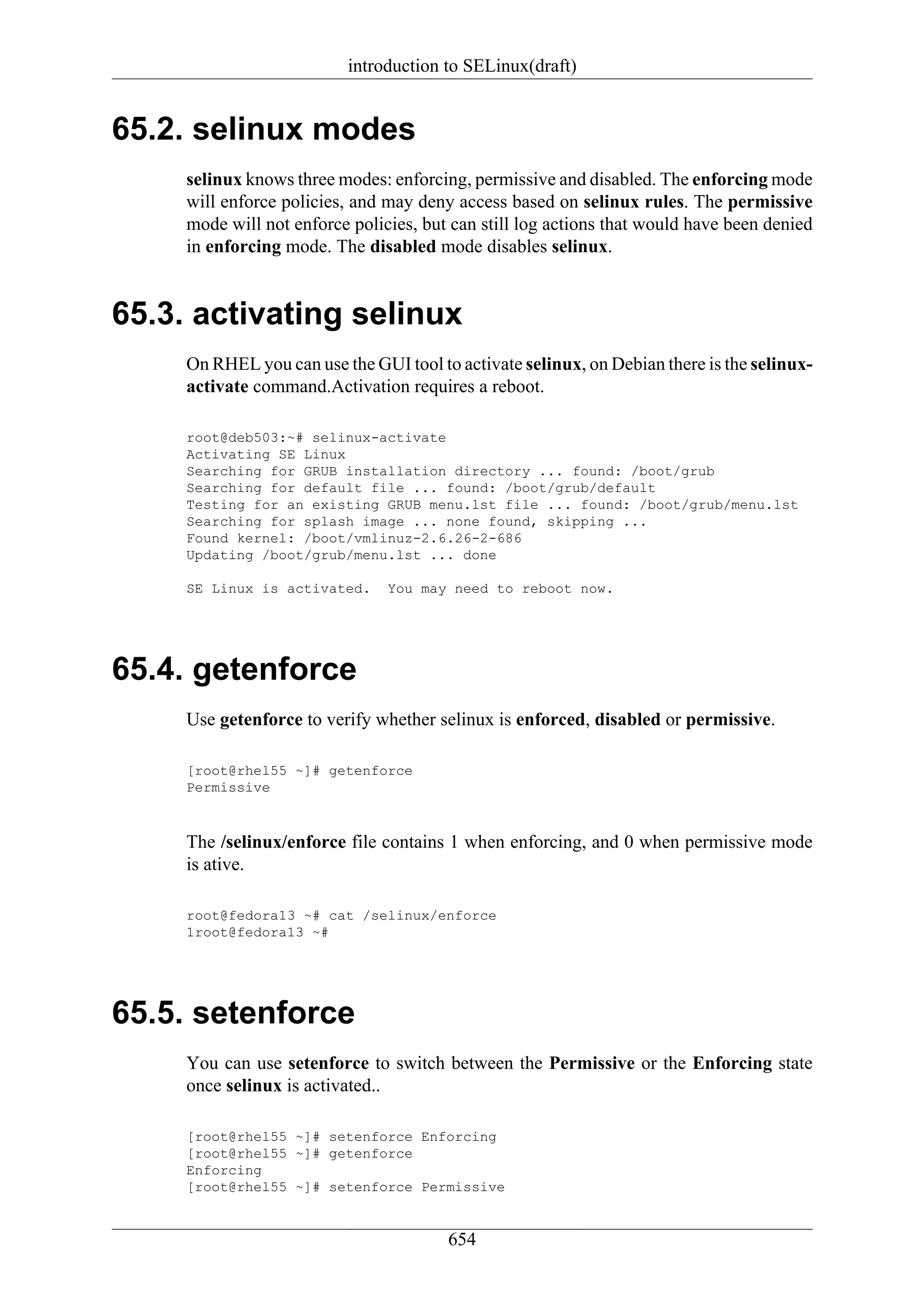 introduction to SELinux(draft)


65.2. selinux modes
     selinux knows three modes: enforcing, permissive and disabled. The enforcing mode
     will enforce policies, and may deny access based on selinux rules. The permissive
     mode will not enforce policies, but can still log actions that would have been denied
     in enforcing mode. The disabled mode disables selinux.


65.3. activating selinux
     On RHEL you can use the GUI tool to activate selinux, on Debian there is the selinux-
     activate command.Activation requires a reboot.

     root@deb503:~# selinux-activate
     Activating SE Linux
     Searching for GRUB installation directory ... found: /boot/grub
     Searching for default file ... found: /boot/grub/default
     Testing for an existing GRUB menu.lst file ... found: /boot/grub/menu.lst
     Searching for splash image ... none found, skipping ...
     Found kernel: /boot/vmlinuz-2.6.26-2-686
     Updating /boot/grub/menu.lst ... done

     SE Linux is activated.     You may need to reboot now.




65.4. getenforce
     Use getenforce to verify whether selinux is enforced, disabled or permissive.

     [root@rhel55 ~]# getenforce
     Permissive



     The /selinux/enforce file contains 1 when enforcing, and 0 when permissive mode
     is ative.

     root@fedora13 ~# cat /selinux/enforce
     1root@fedora13 ~#




65.5. setenforce
     You can use setenforce to switch between the Permissive or the Enforcing state
     once selinux is activated..

     [root@rhel55 ~]# setenforce Enforcing
     [root@rhel55 ~]# getenforce
     Enforcing
     [root@rhel55 ~]# setenforce Permissive


                                        654
 