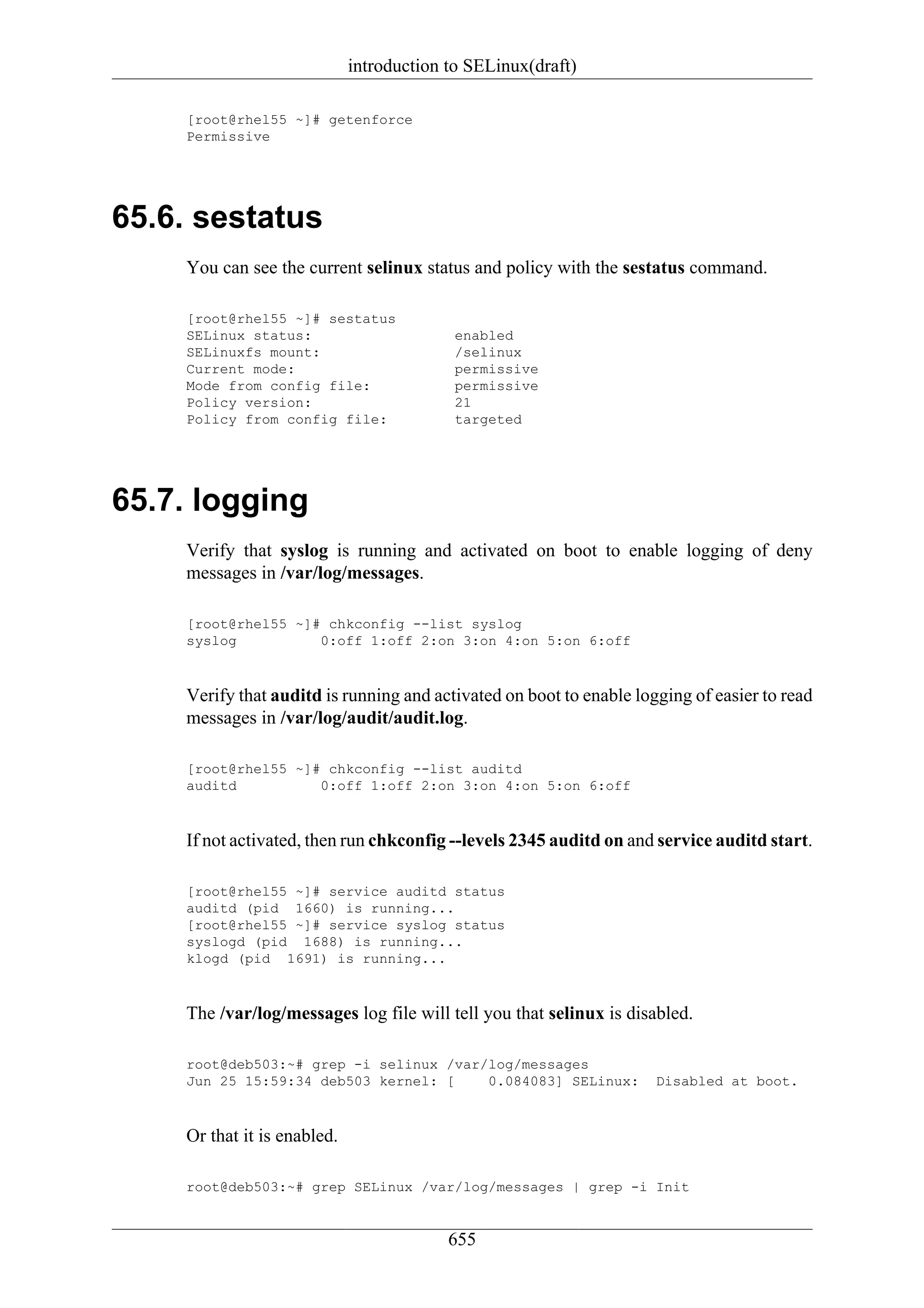 introduction to SELinux(draft)

    [root@rhel55 ~]# getenforce
    Permissive




65.6. sestatus
    You can see the current selinux status and policy with the sestatus command.

    [root@rhel55 ~]# sestatus
    SELinux status:                        enabled
    SELinuxfs mount:                       /selinux
    Current mode:                          permissive
    Mode from config file:                 permissive
    Policy version:                        21
    Policy from config file:               targeted




65.7. logging
    Verify that syslog is running and activated on boot to enable logging of deny
    messages in /var/log/messages.

    [root@rhel55 ~]# chkconfig --list syslog
    syslog          0:off 1:off 2:on 3:on 4:on 5:on 6:off



    Verify that auditd is running and activated on boot to enable logging of easier to read
    messages in /var/log/audit/audit.log.

    [root@rhel55 ~]# chkconfig --list auditd
    auditd          0:off 1:off 2:on 3:on 4:on 5:on 6:off



    If not activated, then run chkconfig --levels 2345 auditd on and service auditd start.

    [root@rhel55 ~]# service auditd status
    auditd (pid 1660) is running...
    [root@rhel55 ~]# service syslog status
    syslogd (pid 1688) is running...
    klogd (pid 1691) is running...



    The /var/log/messages log file will tell you that selinux is disabled.

    root@deb503:~# grep -i selinux /var/log/messages
    Jun 25 15:59:34 deb503 kernel: [    0.084083] SELinux:           Disabled at boot.



    Or that it is enabled.

    root@deb503:~# grep SELinux /var/log/messages | grep -i Init


                                          655
 