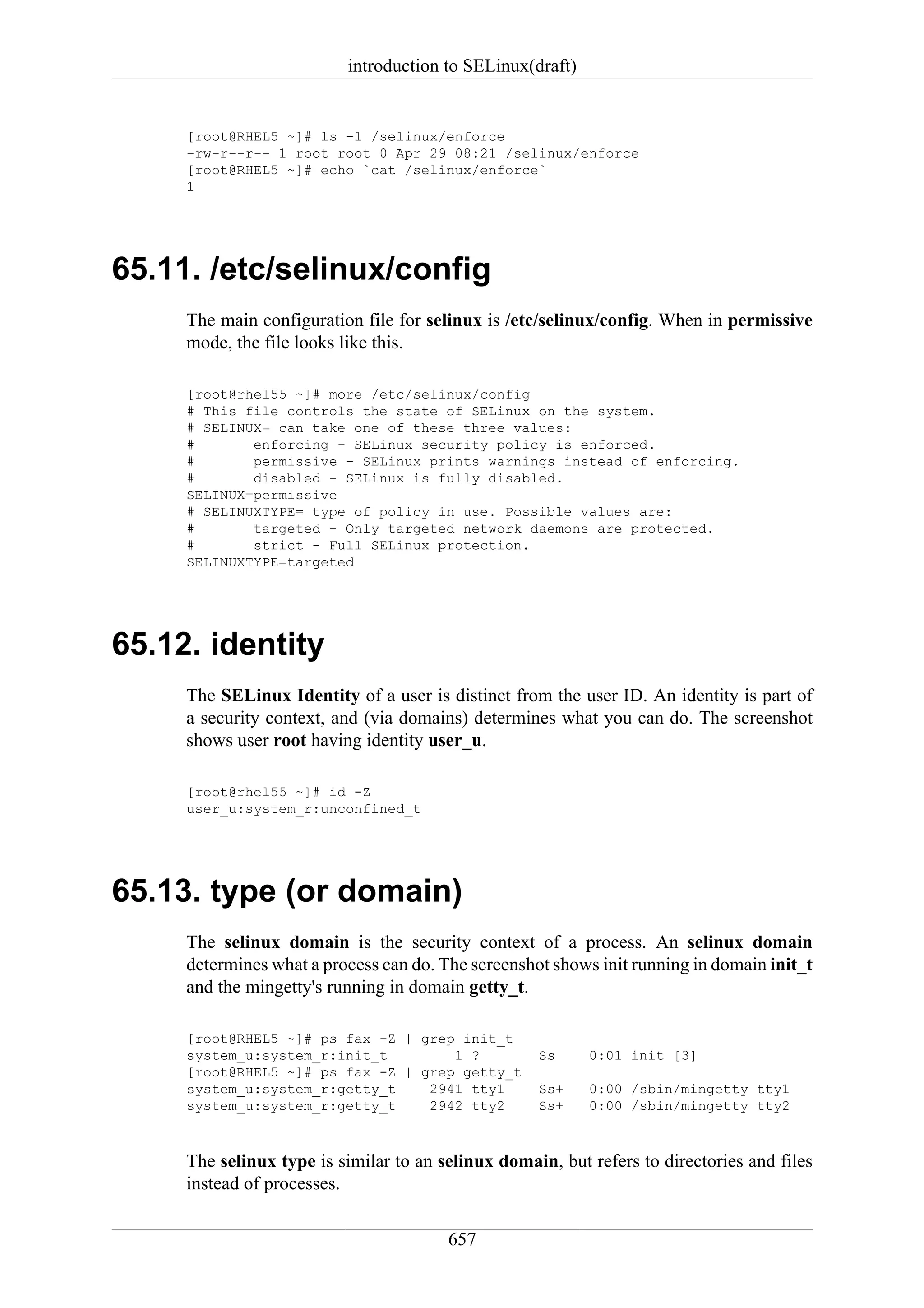 introduction to SELinux(draft)


     [root@RHEL5 ~]# ls -l /selinux/enforce
     -rw-r--r-- 1 root root 0 Apr 29 08:21 /selinux/enforce
     [root@RHEL5 ~]# echo `cat /selinux/enforce`
     1




65.11. /etc/selinux/config
     The main configuration file for selinux is /etc/selinux/config. When in permissive
     mode, the file looks like this.

     [root@rhel55 ~]# more /etc/selinux/config
     # This file controls the state of SELinux on the system.
     # SELINUX= can take one of these three values:
     #       enforcing - SELinux security policy is enforced.
     #       permissive - SELinux prints warnings instead of enforcing.
     #       disabled - SELinux is fully disabled.
     SELINUX=permissive
     # SELINUXTYPE= type of policy in use. Possible values are:
     #       targeted - Only targeted network daemons are protected.
     #       strict - Full SELinux protection.
     SELINUXTYPE=targeted




65.12. identity
     The SELinux Identity of a user is distinct from the user ID. An identity is part of
     a security context, and (via domains) determines what you can do. The screenshot
     shows user root having identity user_u.

     [root@rhel55 ~]# id -Z
     user_u:system_r:unconfined_t




65.13. type (or domain)
     The selinux domain is the security context of a process. An selinux domain
     determines what a process can do. The screenshot shows init running in domain init_t
     and the mingetty's running in domain getty_t.

     [root@RHEL5 ~]# ps fax -Z | grep init_t
     system_u:system_r:init_t        1 ?            Ss     0:01 init [3]
     [root@RHEL5 ~]# ps fax -Z | grep getty_t
     system_u:system_r:getty_t    2941 tty1         Ss+    0:00 /sbin/mingetty tty1
     system_u:system_r:getty_t    2942 tty2         Ss+    0:00 /sbin/mingetty tty2



     The selinux type is similar to an selinux domain, but refers to directories and files
     instead of processes.


                                        657
 