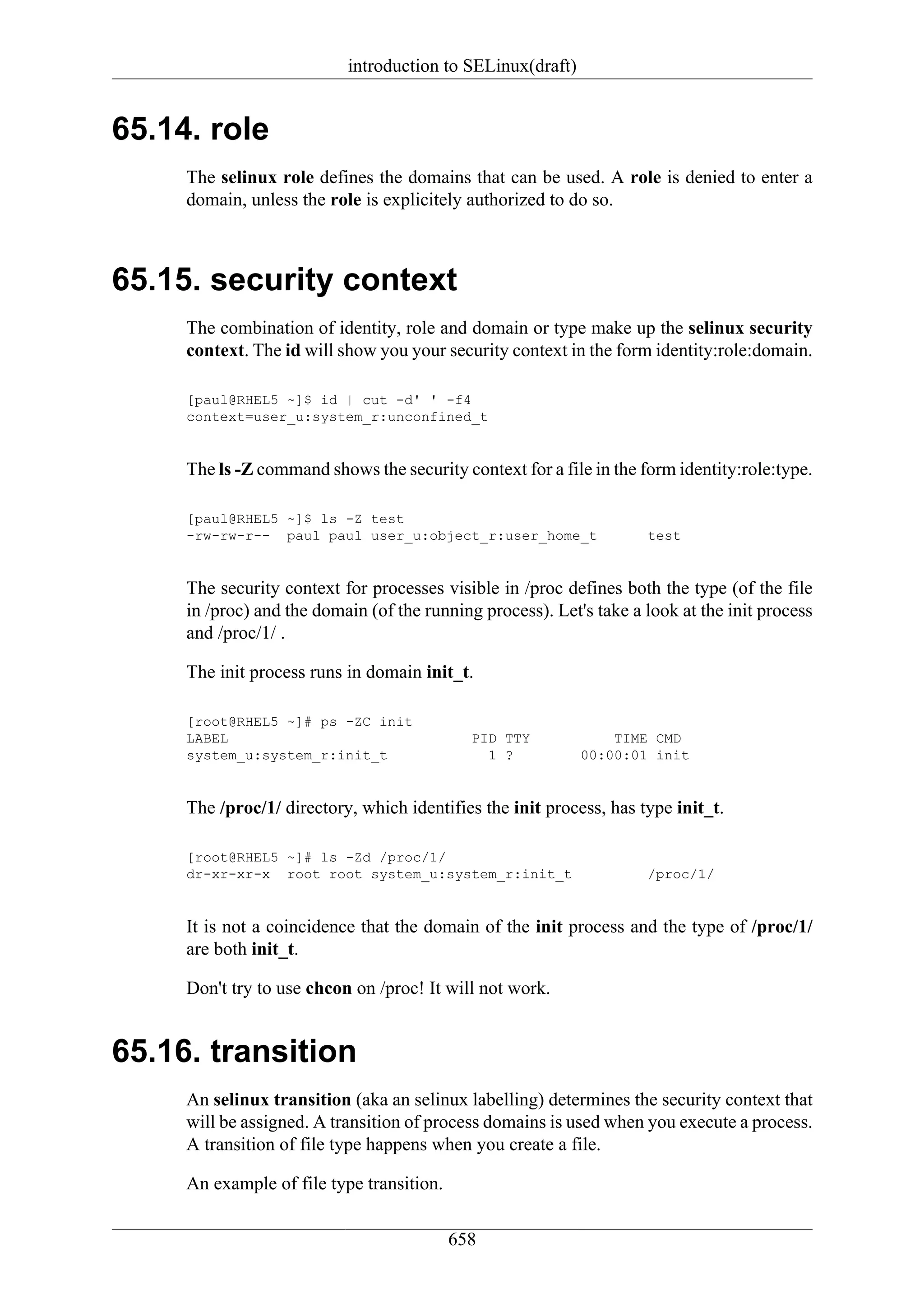introduction to SELinux(draft)


65.14. role
     The selinux role defines the domains that can be used. A role is denied to enter a
     domain, unless the role is explicitely authorized to do so.



65.15. security context
     The combination of identity, role and domain or type make up the selinux security
     context. The id will show you your security context in the form identity:role:domain.

     [paul@RHEL5 ~]$ id | cut -d' ' -f4
     context=user_u:system_r:unconfined_t


     The ls -Z command shows the security context for a file in the form identity:role:type.

     [paul@RHEL5 ~]$ ls -Z test
     -rw-rw-r-- paul paul user_u:object_r:user_home_t                test


     The security context for processes visible in /proc defines both the type (of the file
     in /proc) and the domain (of the running process). Let's take a look at the init process
     and /proc/1/ .

     The init process runs in domain init_t.

     [root@RHEL5 ~]# ps -ZC init
     LABEL                                   PID TTY            TIME CMD
     system_u:system_r:init_t                  1 ?          00:00:01 init


     The /proc/1/ directory, which identifies the init process, has type init_t.

     [root@RHEL5 ~]# ls -Zd /proc/1/
     dr-xr-xr-x root root system_u:system_r:init_t                   /proc/1/


     It is not a coincidence that the domain of the init process and the type of /proc/1/
     are both init_t.

     Don't try to use chcon on /proc! It will not work.


65.16. transition
     An selinux transition (aka an selinux labelling) determines the security context that
     will be assigned. A transition of process domains is used when you execute a process.
     A transition of file type happens when you create a file.

     An example of file type transition.

                                           658
 