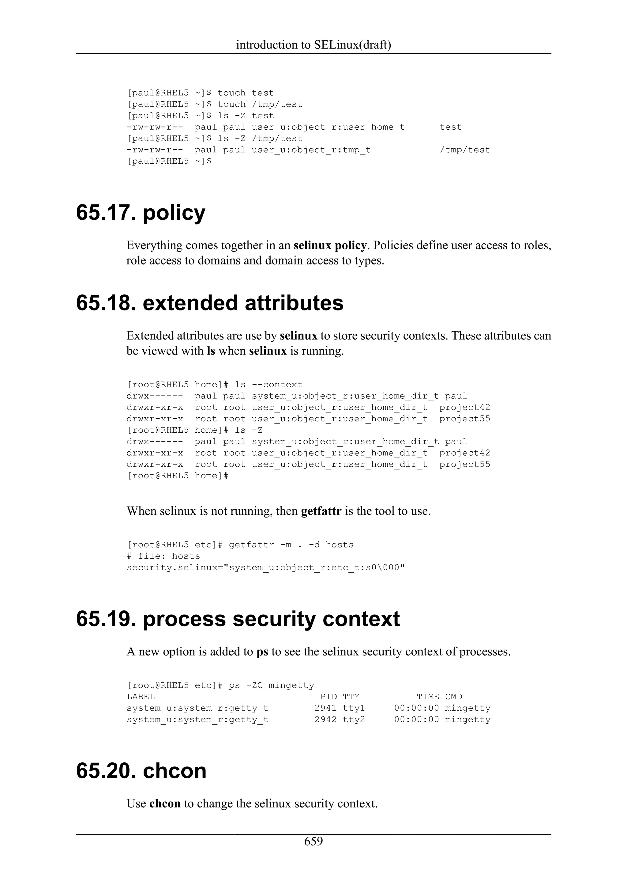 introduction to SELinux(draft)


     [paul@RHEL5   ~]$ touch   test
     [paul@RHEL5   ~]$ touch   /tmp/test
     [paul@RHEL5   ~]$ ls -Z   test
     -rw-rw-r--    paul paul   user_u:object_r:user_home_t            test
     [paul@RHEL5   ~]$ ls -Z   /tmp/test
     -rw-rw-r--    paul paul   user_u:object_r:tmp_t                  /tmp/test
     [paul@RHEL5   ~]$




65.17. policy
     Everything comes together in an selinux policy. Policies define user access to roles,
     role access to domains and domain access to types.


65.18. extended attributes
     Extended attributes are use by selinux to store security contexts. These attributes can
     be viewed with ls when selinux is running.

     [root@RHEL5   home]# ls   --context
     drwx------    paul paul   system_u:object_r:user_home_dir_t paul
     drwxr-xr-x    root root   user_u:object_r:user_home_dir_t project42
     drwxr-xr-x    root root   user_u:object_r:user_home_dir_t project55
     [root@RHEL5   home]# ls   -Z
     drwx------    paul paul   system_u:object_r:user_home_dir_t paul
     drwxr-xr-x    root root   user_u:object_r:user_home_dir_t project42
     drwxr-xr-x    root root   user_u:object_r:user_home_dir_t project55
     [root@RHEL5   home]#


     When selinux is not running, then getfattr is the tool to use.

     [root@RHEL5 etc]# getfattr -m . -d hosts
     # file: hosts
     security.selinux="system_u:object_r:etc_t:s0000"




65.19. process security context
     A new option is added to ps to see the selinux security context of processes.

     [root@RHEL5 etc]# ps -ZC mingetty
     LABEL                              PID TTY                 TIME CMD
     system_u:system_r:getty_t         2941 tty1            00:00:00 mingetty
     system_u:system_r:getty_t         2942 tty2            00:00:00 mingetty




65.20. chcon
     Use chcon to change the selinux security context.

                                         659
 