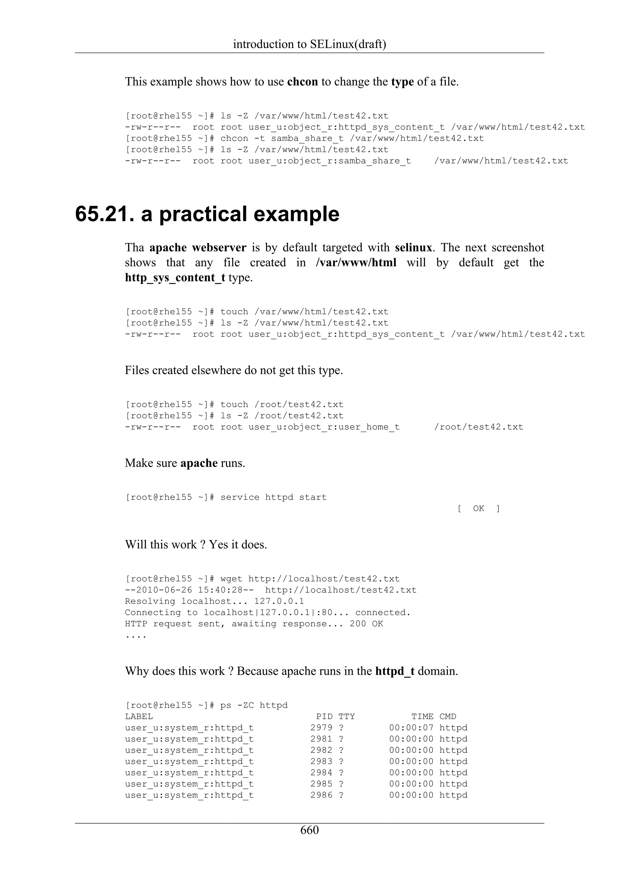 introduction to SELinux(draft)

    This example shows how to use chcon to change the type of a file.

    [root@rhel55 ~]#   ls -Z /var/www/html/test42.txt
    -rw-r--r-- root    root user_u:object_r:httpd_sys_content_t /var/www/html/test42.txt
    [root@rhel55 ~]#   chcon -t samba_share_t /var/www/html/test42.txt
    [root@rhel55 ~]#   ls -Z /var/www/html/test42.txt
    -rw-r--r-- root    root user_u:object_r:samba_share_t    /var/www/html/test42.txt




65.21. a practical example
    Tha apache webserver is by default targeted with selinux. The next screenshot
    shows that any file created in /var/www/html will by default get the
    http_sys_content_t type.

    [root@rhel55 ~]# touch /var/www/html/test42.txt
    [root@rhel55 ~]# ls -Z /var/www/html/test42.txt
    -rw-r--r-- root root user_u:object_r:httpd_sys_content_t /var/www/html/test42.txt


    Files created elsewhere do not get this type.

    [root@rhel55 ~]# touch /root/test42.txt
    [root@rhel55 ~]# ls -Z /root/test42.txt
    -rw-r--r-- root root user_u:object_r:user_home_t               /root/test42.txt


    Make sure apache runs.

    [root@rhel55 ~]# service httpd start
                                                                         [    OK   ]


    Will this work ? Yes it does.

    [root@rhel55 ~]# wget http://localhost/test42.txt
    --2010-06-26 15:40:28-- http://localhost/test42.txt
    Resolving localhost... 127.0.0.1
    Connecting to localhost|127.0.0.1|:80... connected.
    HTTP request sent, awaiting response... 200 OK
    ....


    Why does this work ? Because apache runs in the httpd_t domain.

    [root@rhel55 ~]# ps -ZC httpd
    LABEL                                  PID   TTY           TIME   CMD
    user_u:system_r:httpd_t               2979   ?         00:00:07   httpd
    user_u:system_r:httpd_t               2981   ?         00:00:00   httpd
    user_u:system_r:httpd_t               2982   ?         00:00:00   httpd
    user_u:system_r:httpd_t               2983   ?         00:00:00   httpd
    user_u:system_r:httpd_t               2984   ?         00:00:00   httpd
    user_u:system_r:httpd_t               2985   ?         00:00:00   httpd
    user_u:system_r:httpd_t               2986   ?         00:00:00   httpd


                                        660
 
