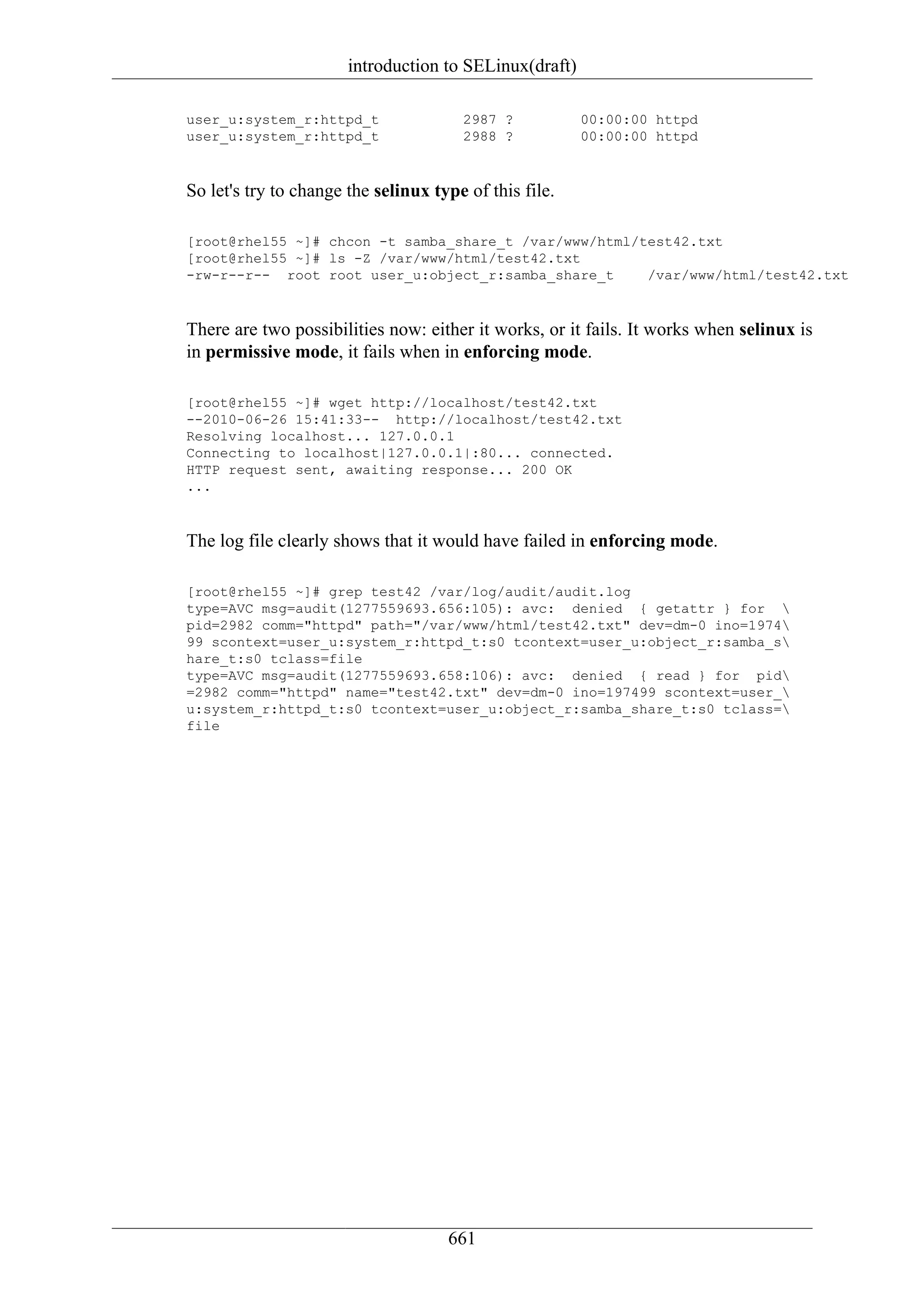 introduction to SELinux(draft)

user_u:system_r:httpd_t                2987 ?           00:00:00 httpd
user_u:system_r:httpd_t                2988 ?           00:00:00 httpd



So let's try to change the selinux type of this file.

[root@rhel55 ~]# chcon -t samba_share_t /var/www/html/test42.txt
[root@rhel55 ~]# ls -Z /var/www/html/test42.txt
-rw-r--r-- root root user_u:object_r:samba_share_t     /var/www/html/test42.txt



There are two possibilities now: either it works, or it fails. It works when selinux is
in permissive mode, it fails when in enforcing mode.

[root@rhel55 ~]# wget http://localhost/test42.txt
--2010-06-26 15:41:33-- http://localhost/test42.txt
Resolving localhost... 127.0.0.1
Connecting to localhost|127.0.0.1|:80... connected.
HTTP request sent, awaiting response... 200 OK
...



The log file clearly shows that it would have failed in enforcing mode.

[root@rhel55 ~]# grep test42 /var/log/audit/audit.log
type=AVC msg=audit(1277559693.656:105): avc: denied { getattr } for 
pid=2982 comm="httpd" path="/var/www/html/test42.txt" dev=dm-0 ino=1974
99 scontext=user_u:system_r:httpd_t:s0 tcontext=user_u:object_r:samba_s
hare_t:s0 tclass=file
type=AVC msg=audit(1277559693.658:106): avc: denied { read } for pid
=2982 comm="httpd" name="test42.txt" dev=dm-0 ino=197499 scontext=user_
u:system_r:httpd_t:s0 tcontext=user_u:object_r:samba_share_t:s0 tclass=
file




                                     661
 