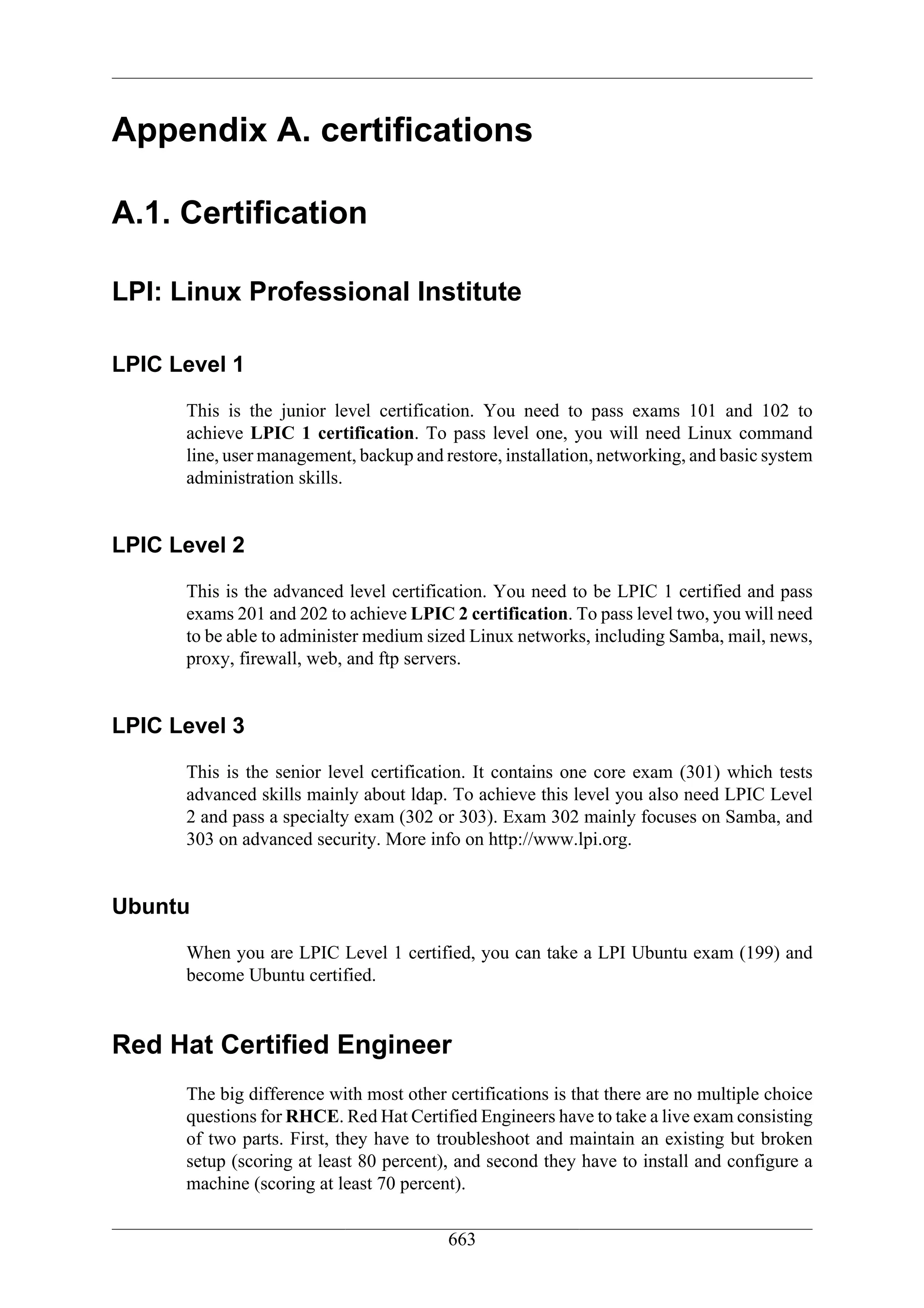 Appendix A. certifications

A.1. Certification

LPI: Linux Professional Institute

LPIC Level 1
      This is the junior level certification. You need to pass exams 101 and 102 to
      achieve LPIC 1 certification. To pass level one, you will need Linux command
      line, user management, backup and restore, installation, networking, and basic system
      administration skills.


LPIC Level 2
      This is the advanced level certification. You need to be LPIC 1 certified and pass
      exams 201 and 202 to achieve LPIC 2 certification. To pass level two, you will need
      to be able to administer medium sized Linux networks, including Samba, mail, news,
      proxy, firewall, web, and ftp servers.


LPIC Level 3
      This is the senior level certification. It contains one core exam (301) which tests
      advanced skills mainly about ldap. To achieve this level you also need LPIC Level
      2 and pass a specialty exam (302 or 303). Exam 302 mainly focuses on Samba, and
      303 on advanced security. More info on http://www.lpi.org.


Ubuntu
      When you are LPIC Level 1 certified, you can take a LPI Ubuntu exam (199) and
      become Ubuntu certified.


Red Hat Certified Engineer
      The big difference with most other certifications is that there are no multiple choice
      questions for RHCE. Red Hat Certified Engineers have to take a live exam consisting
      of two parts. First, they have to troubleshoot and maintain an existing but broken
      setup (scoring at least 80 percent), and second they have to install and configure a
      machine (scoring at least 70 percent).


                                         663
 
