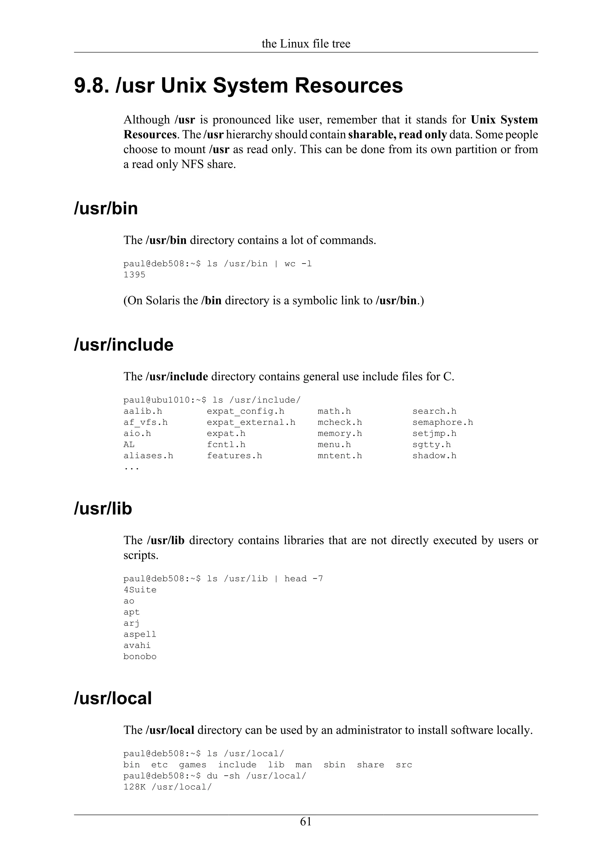 the Linux file tree


9.8. /usr Unix System Resources
      Although /usr is pronounced like user, remember that it stands for Unix System
      Resources. The /usr hierarchy should contain sharable, read only data. Some people
      choose to mount /usr as read only. This can be done from its own partition or from
      a read only NFS share.


/usr/bin
      The /usr/bin directory contains a lot of commands.
      paul@deb508:~$ ls /usr/bin | wc -l
      1395

      (On Solaris the /bin directory is a symbolic link to /usr/bin.)


/usr/include
      The /usr/include directory contains general use include files for C.
      paul@ubu1010:~$ ls /usr/include/
      aalib.h        expat_config.h            math.h              search.h
      af_vfs.h       expat_external.h          mcheck.h            semaphore.h
      aio.h          expat.h                   memory.h            setjmp.h
      AL             fcntl.h                   menu.h              sgtty.h
      aliases.h      features.h                mntent.h            shadow.h
      ...



/usr/lib
      The /usr/lib directory contains libraries that are not directly executed by users or
      scripts.
      paul@deb508:~$ ls /usr/lib | head -7
      4Suite
      ao
      apt
      arj
      aspell
      avahi
      bonobo



/usr/local
      The /usr/local directory can be used by an administrator to install software locally.
      paul@deb508:~$ ls /usr/local/
      bin etc games include lib man             sbin    share   src
      paul@deb508:~$ du -sh /usr/local/
      128K /usr/local/


                                          61
 
