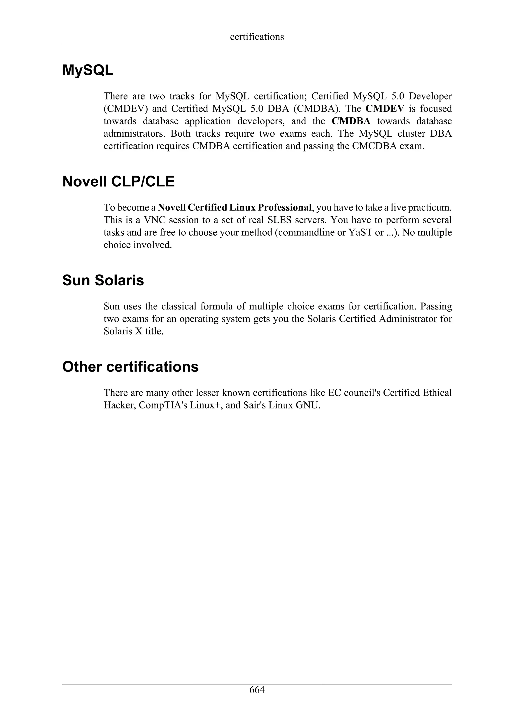 certifications


MySQL
      There are two tracks for MySQL certification; Certified MySQL 5.0 Developer
      (CMDEV) and Certified MySQL 5.0 DBA (CMDBA). The CMDEV is focused
      towards database application developers, and the CMDBA towards database
      administrators. Both tracks require two exams each. The MySQL cluster DBA
      certification requires CMDBA certification and passing the CMCDBA exam.


Novell CLP/CLE
      To become a Novell Certified Linux Professional, you have to take a live practicum.
      This is a VNC session to a set of real SLES servers. You have to perform several
      tasks and are free to choose your method (commandline or YaST or ...). No multiple
      choice involved.


Sun Solaris
      Sun uses the classical formula of multiple choice exams for certification. Passing
      two exams for an operating system gets you the Solaris Certified Administrator for
      Solaris X title.


Other certifications
      There are many other lesser known certifications like EC council's Certified Ethical
      Hacker, CompTIA's Linux+, and Sair's Linux GNU.




                                         664
 