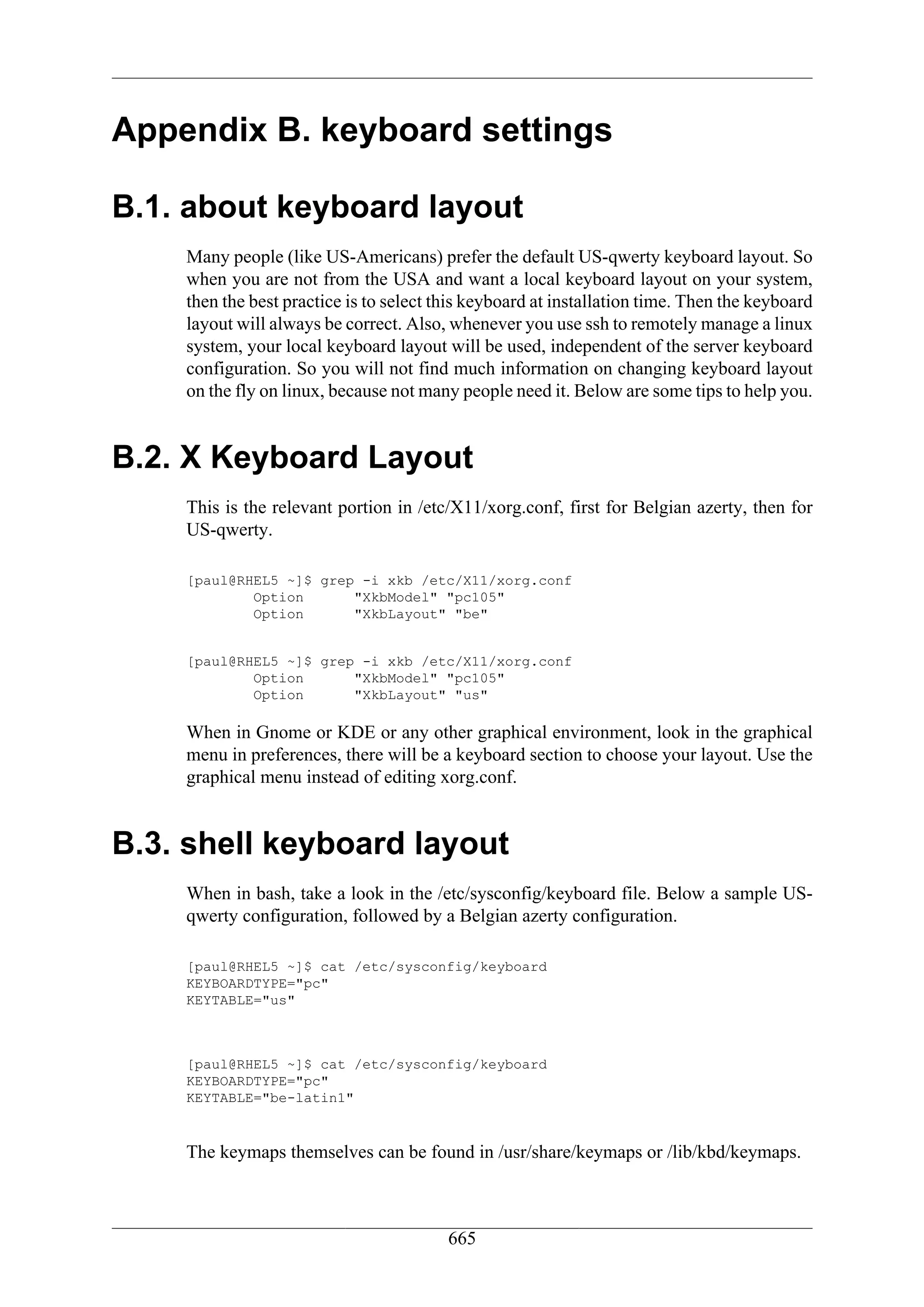 Appendix B. keyboard settings

B.1. about keyboard layout
    Many people (like US-Americans) prefer the default US-qwerty keyboard layout. So
    when you are not from the USA and want a local keyboard layout on your system,
    then the best practice is to select this keyboard at installation time. Then the keyboard
    layout will always be correct. Also, whenever you use ssh to remotely manage a linux
    system, your local keyboard layout will be used, independent of the server keyboard
    configuration. So you will not find much information on changing keyboard layout
    on the fly on linux, because not many people need it. Below are some tips to help you.


B.2. X Keyboard Layout
    This is the relevant portion in /etc/X11/xorg.conf, first for Belgian azerty, then for
    US-qwerty.

    [paul@RHEL5 ~]$ grep -i xkb /etc/X11/xorg.conf
            Option      "XkbModel" "pc105"
            Option      "XkbLayout" "be"


    [paul@RHEL5 ~]$ grep -i xkb /etc/X11/xorg.conf
            Option      "XkbModel" "pc105"
            Option      "XkbLayout" "us"

    When in Gnome or KDE or any other graphical environment, look in the graphical
    menu in preferences, there will be a keyboard section to choose your layout. Use the
    graphical menu instead of editing xorg.conf.


B.3. shell keyboard layout
    When in bash, take a look in the /etc/sysconfig/keyboard file. Below a sample US-
    qwerty configuration, followed by a Belgian azerty configuration.

    [paul@RHEL5 ~]$ cat /etc/sysconfig/keyboard
    KEYBOARDTYPE="pc"
    KEYTABLE="us"



    [paul@RHEL5 ~]$ cat /etc/sysconfig/keyboard
    KEYBOARDTYPE="pc"
    KEYTABLE="be-latin1"


    The keymaps themselves can be found in /usr/share/keymaps or /lib/kbd/keymaps.



                                         665
 