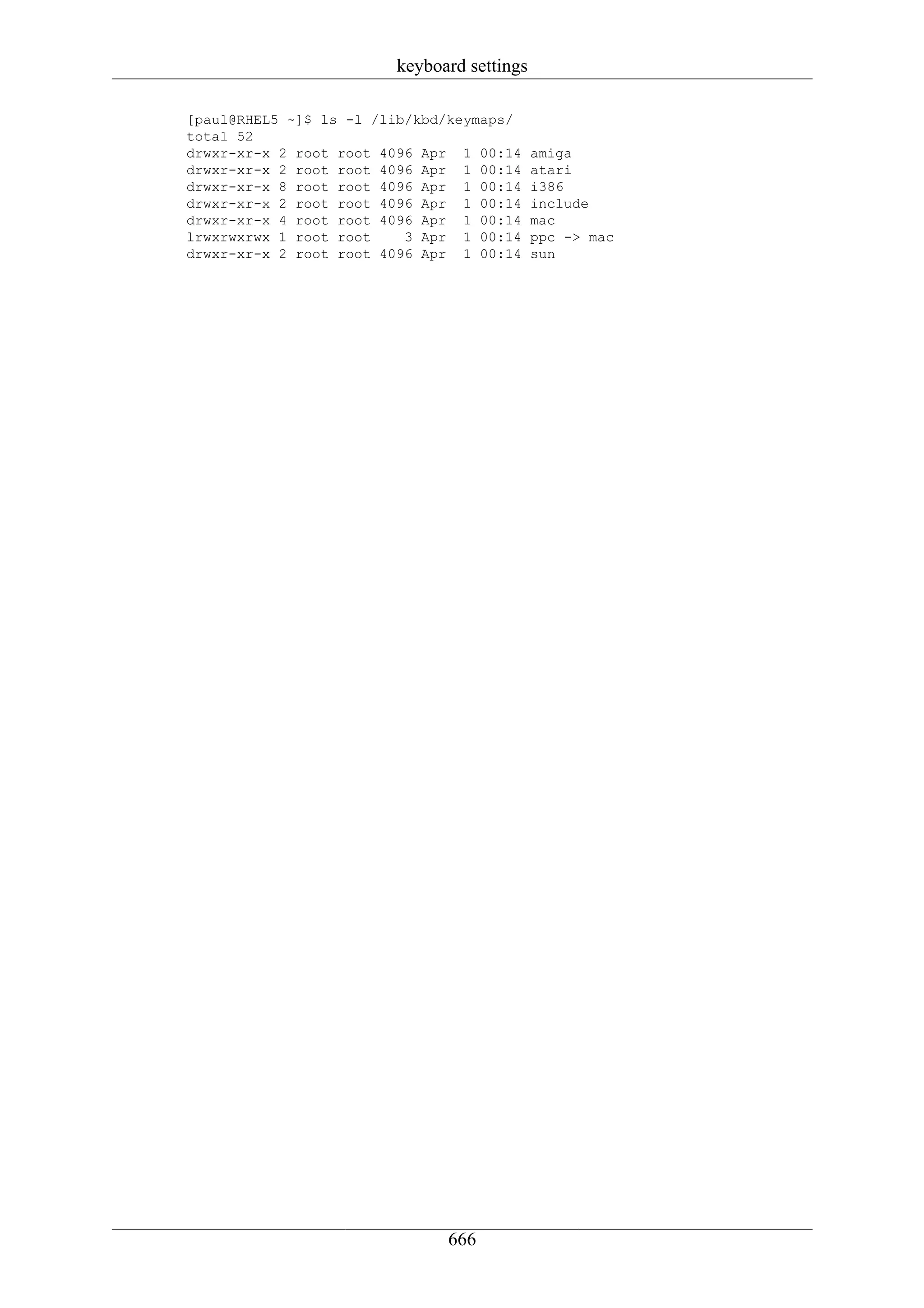 keyboard settings

[paul@RHEL5 ~]$ ls -l /lib/kbd/keymaps/
total 52
drwxr-xr-x 2 root root 4096 Apr 1 00:14     amiga
drwxr-xr-x 2 root root 4096 Apr 1 00:14     atari
drwxr-xr-x 8 root root 4096 Apr 1 00:14     i386
drwxr-xr-x 2 root root 4096 Apr 1 00:14     include
drwxr-xr-x 4 root root 4096 Apr 1 00:14     mac
lrwxrwxrwx 1 root root    3 Apr 1 00:14     ppc -> mac
drwxr-xr-x 2 root root 4096 Apr 1 00:14     sun




                              666
 