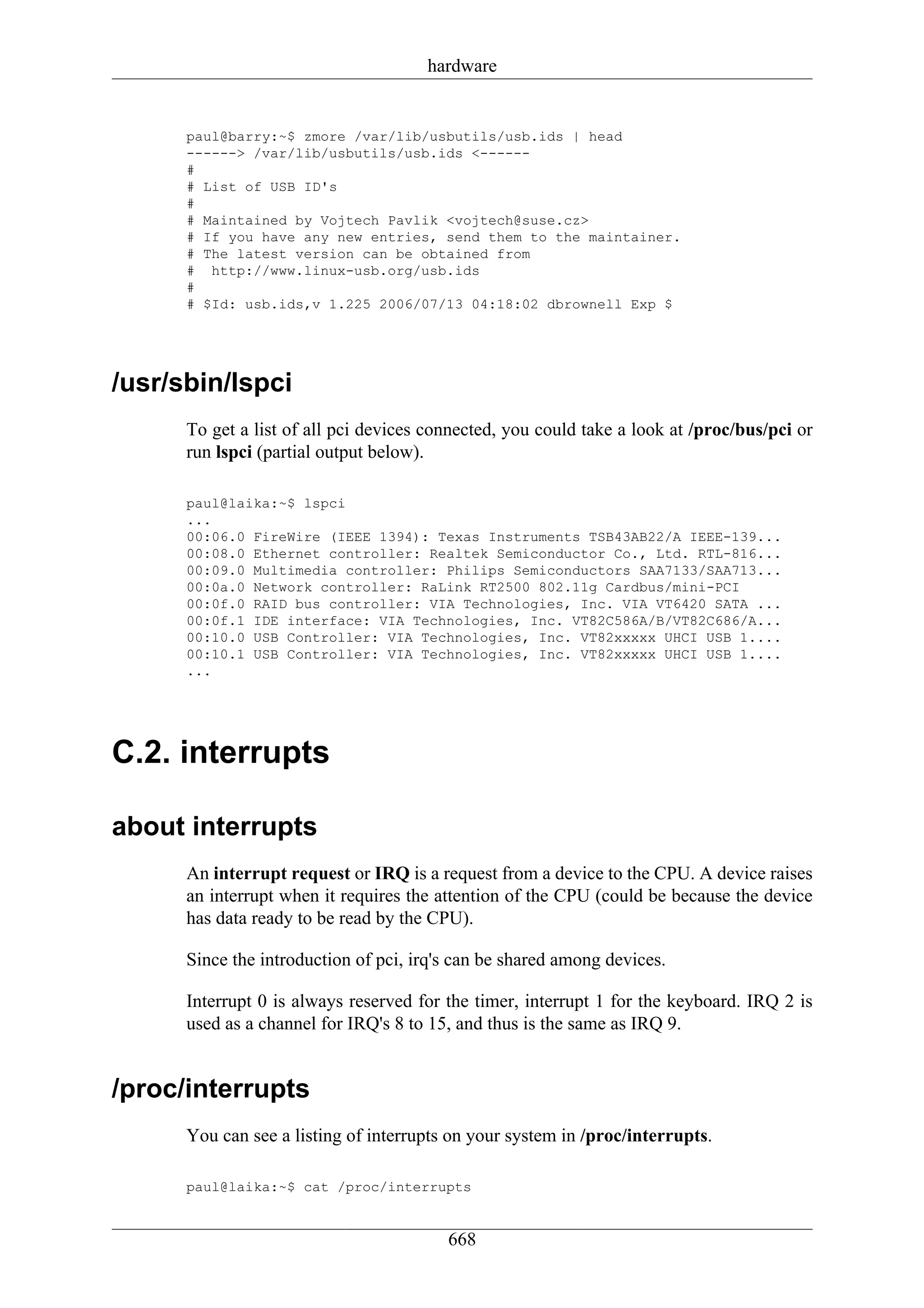 hardware


      paul@barry:~$ zmore /var/lib/usbutils/usb.ids | head
      ------> /var/lib/usbutils/usb.ids <------
      #
      # List of USB ID's
      #
      # Maintained by Vojtech Pavlik <vojtech@suse.cz>
      # If you have any new entries, send them to the maintainer.
      # The latest version can be obtained from
      # http://www.linux-usb.org/usb.ids
      #
      # $Id: usb.ids,v 1.225 2006/07/13 04:18:02 dbrownell Exp $




/usr/sbin/lspci
      To get a list of all pci devices connected, you could take a look at /proc/bus/pci or
      run lspci (partial output below).

      paul@laika:~$ lspci
      ...
      00:06.0 FireWire (IEEE 1394): Texas Instruments TSB43AB22/A IEEE-139...
      00:08.0 Ethernet controller: Realtek Semiconductor Co., Ltd. RTL-816...
      00:09.0 Multimedia controller: Philips Semiconductors SAA7133/SAA713...
      00:0a.0 Network controller: RaLink RT2500 802.11g Cardbus/mini-PCI
      00:0f.0 RAID bus controller: VIA Technologies, Inc. VIA VT6420 SATA ...
      00:0f.1 IDE interface: VIA Technologies, Inc. VT82C586A/B/VT82C686/A...
      00:10.0 USB Controller: VIA Technologies, Inc. VT82xxxxx UHCI USB 1....
      00:10.1 USB Controller: VIA Technologies, Inc. VT82xxxxx UHCI USB 1....
      ...




C.2. interrupts

about interrupts
      An interrupt request or IRQ is a request from a device to the CPU. A device raises
      an interrupt when it requires the attention of the CPU (could be because the device
      has data ready to be read by the CPU).

      Since the introduction of pci, irq's can be shared among devices.

      Interrupt 0 is always reserved for the timer, interrupt 1 for the keyboard. IRQ 2 is
      used as a channel for IRQ's 8 to 15, and thus is the same as IRQ 9.


/proc/interrupts
      You can see a listing of interrupts on your system in /proc/interrupts.

      paul@laika:~$ cat /proc/interrupts


                                         668
 