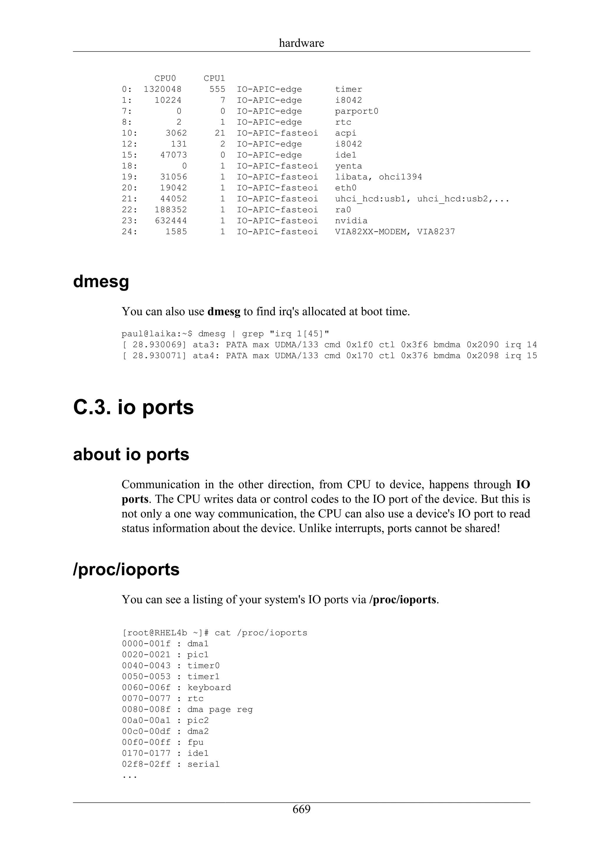 hardware

          CPU0        CPU1
     0: 1320048        555   IO-APIC-edge        timer
     1:   10224          7   IO-APIC-edge        i8042
     7:        0         0   IO-APIC-edge        parport0
     8:        2         1   IO-APIC-edge        rtc
     10:    3062        21   IO-APIC-fasteoi     acpi
     12:     131         2   IO-APIC-edge        i8042
     15:   47073         0   IO-APIC-edge        ide1
     18:        0        1   IO-APIC-fasteoi     yenta
     19:   31056         1   IO-APIC-fasteoi     libata, ohci1394
     20:   19042         1   IO-APIC-fasteoi     eth0
     21:   44052         1   IO-APIC-fasteoi     uhci_hcd:usb1, uhci_hcd:usb2,...
     22:  188352         1   IO-APIC-fasteoi     ra0
     23:  632444         1   IO-APIC-fasteoi     nvidia
     24:    1585         1   IO-APIC-fasteoi     VIA82XX-MODEM, VIA8237




dmesg
     You can also use dmesg to find irq's allocated at boot time.
     paul@laika:~$ dmesg | grep "irq 1[45]"
     [ 28.930069] ata3: PATA max UDMA/133 cmd 0x1f0 ctl 0x3f6 bmdma 0x2090 irq 14
     [ 28.930071] ata4: PATA max UDMA/133 cmd 0x170 ctl 0x376 bmdma 0x2098 irq 15




C.3. io ports

about io ports
     Communication in the other direction, from CPU to device, happens through IO
     ports. The CPU writes data or control codes to the IO port of the device. But this is
     not only a one way communication, the CPU can also use a device's IO port to read
     status information about the device. Unlike interrupts, ports cannot be shared!


/proc/ioports
     You can see a listing of your system's IO ports via /proc/ioports.

     [root@RHEL4b ~]# cat /proc/ioports
     0000-001f : dma1
     0020-0021 : pic1
     0040-0043 : timer0
     0050-0053 : timer1
     0060-006f : keyboard
     0070-0077 : rtc
     0080-008f : dma page reg
     00a0-00a1 : pic2
     00c0-00df : dma2
     00f0-00ff : fpu
     0170-0177 : ide1
     02f8-02ff : serial
     ...


                                        669
 