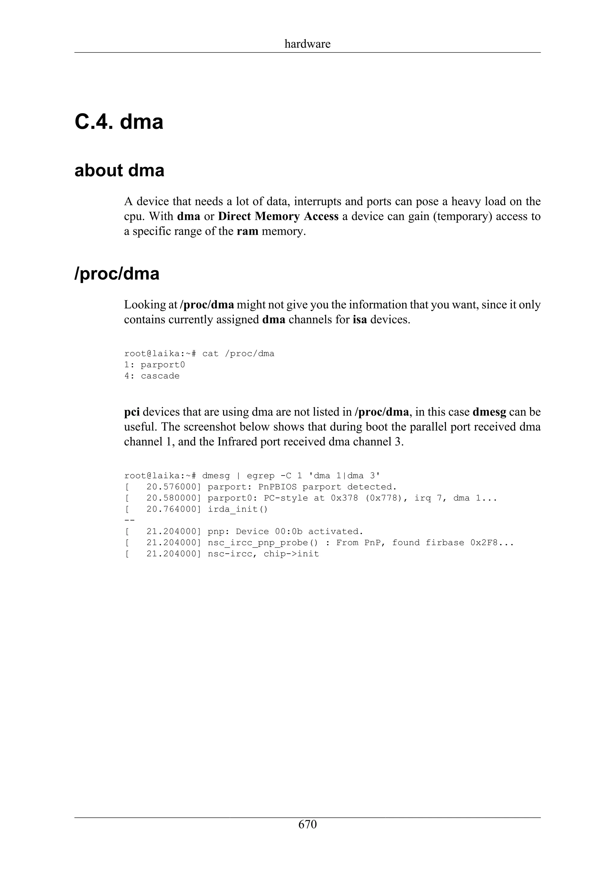 hardware




C.4. dma

about dma
     A device that needs a lot of data, interrupts and ports can pose a heavy load on the
     cpu. With dma or Direct Memory Access a device can gain (temporary) access to
     a specific range of the ram memory.


/proc/dma
     Looking at /proc/dma might not give you the information that you want, since it only
     contains currently assigned dma channels for isa devices.

     root@laika:~# cat /proc/dma
     1: parport0
     4: cascade



     pci devices that are using dma are not listed in /proc/dma, in this case dmesg can be
     useful. The screenshot below shows that during boot the parallel port received dma
     channel 1, and the Infrared port received dma channel 3.

     root@laika:~# dmesg | egrep -C 1 'dma 1|dma 3'
     [   20.576000] parport: PnPBIOS parport detected.
     [   20.580000] parport0: PC-style at 0x378 (0x778), irq 7, dma 1...
     [   20.764000] irda_init()
     --
     [   21.204000] pnp: Device 00:0b activated.
     [   21.204000] nsc_ircc_pnp_probe() : From PnP, found firbase 0x2F8...
     [   21.204000] nsc-ircc, chip->init




                                        670
 