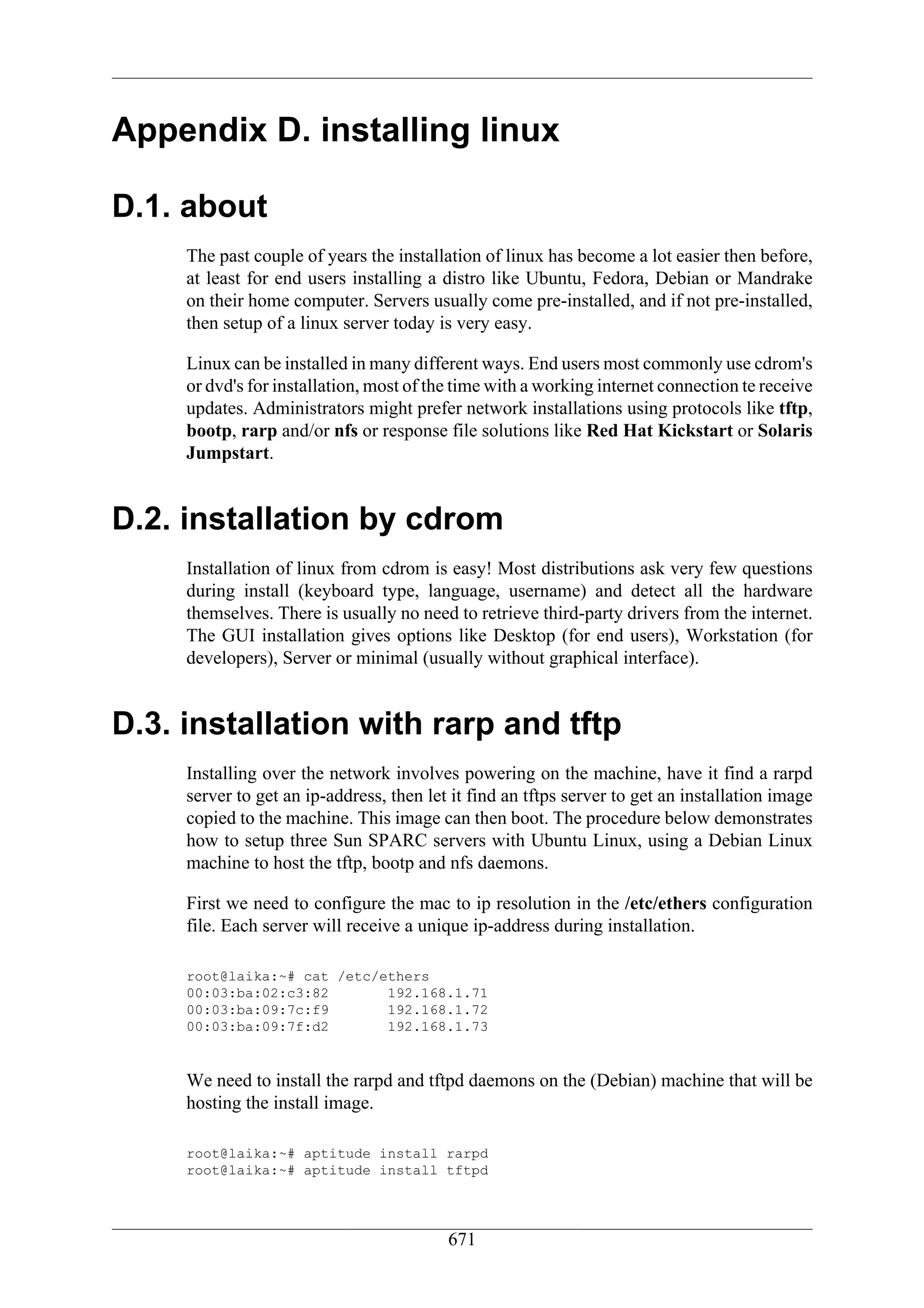 Appendix D. installing linux

D.1. about
     The past couple of years the installation of linux has become a lot easier then before,
     at least for end users installing a distro like Ubuntu, Fedora, Debian or Mandrake
     on their home computer. Servers usually come pre-installed, and if not pre-installed,
     then setup of a linux server today is very easy.

     Linux can be installed in many different ways. End users most commonly use cdrom's
     or dvd's for installation, most of the time with a working internet connection te receive
     updates. Administrators might prefer network installations using protocols like tftp,
     bootp, rarp and/or nfs or response file solutions like Red Hat Kickstart or Solaris
     Jumpstart.


D.2. installation by cdrom
     Installation of linux from cdrom is easy! Most distributions ask very few questions
     during install (keyboard type, language, username) and detect all the hardware
     themselves. There is usually no need to retrieve third-party drivers from the internet.
     The GUI installation gives options like Desktop (for end users), Workstation (for
     developers), Server or minimal (usually without graphical interface).


D.3. installation with rarp and tftp
     Installing over the network involves powering on the machine, have it find a rarpd
     server to get an ip-address, then let it find an tftps server to get an installation image
     copied to the machine. This image can then boot. The procedure below demonstrates
     how to setup three Sun SPARC servers with Ubuntu Linux, using a Debian Linux
     machine to host the tftp, bootp and nfs daemons.

     First we need to configure the mac to ip resolution in the /etc/ethers configuration
     file. Each server will receive a unique ip-address during installation.

     root@laika:~# cat /etc/ethers
     00:03:ba:02:c3:82       192.168.1.71
     00:03:ba:09:7c:f9       192.168.1.72
     00:03:ba:09:7f:d2       192.168.1.73


     We need to install the rarpd and tftpd daemons on the (Debian) machine that will be
     hosting the install image.

     root@laika:~# aptitude install rarpd
     root@laika:~# aptitude install tftpd




                                          671
 