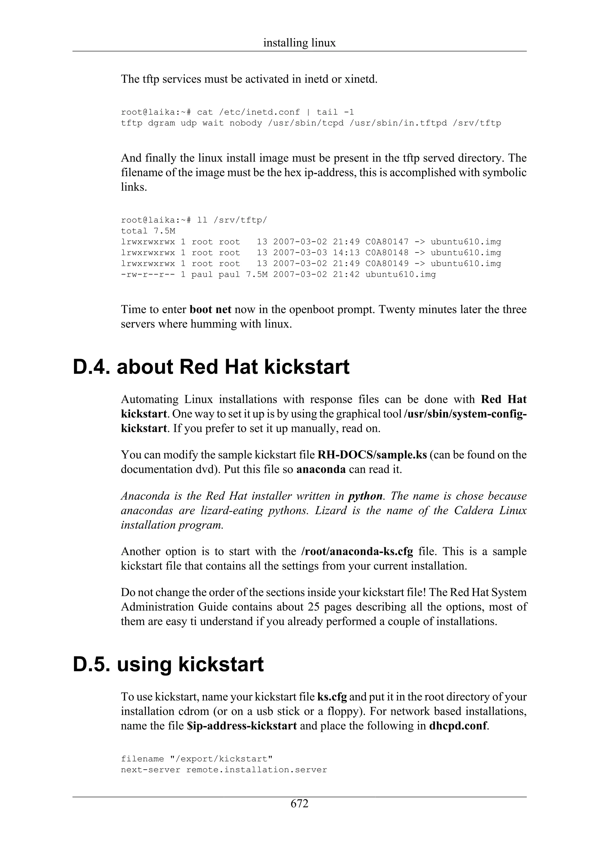 installing linux

     The tftp services must be activated in inetd or xinetd.

     root@laika:~# cat /etc/inetd.conf | tail -1
     tftp dgram udp wait nobody /usr/sbin/tcpd /usr/sbin/in.tftpd /srv/tftp


     And finally the linux install image must be present in the tftp served directory. The
     filename of the image must be the hex ip-address, this is accomplished with symbolic
     links.

     root@laika:~# ll /srv/tftp/
     total 7.5M
     lrwxrwxrwx 1 root root   13      2007-03-02   21:49   C0A80147 -> ubuntu610.img
     lrwxrwxrwx 1 root root   13      2007-03-03   14:13   C0A80148 -> ubuntu610.img
     lrwxrwxrwx 1 root root   13      2007-03-02   21:49   C0A80149 -> ubuntu610.img
     -rw-r--r-- 1 paul paul 7.5M      2007-03-02   21:42   ubuntu610.img


     Time to enter boot net now in the openboot prompt. Twenty minutes later the three
     servers where humming with linux.


D.4. about Red Hat kickstart
     Automating Linux installations with response files can be done with Red Hat
     kickstart. One way to set it up is by using the graphical tool /usr/sbin/system-config-
     kickstart. If you prefer to set it up manually, read on.

     You can modify the sample kickstart file RH-DOCS/sample.ks (can be found on the
     documentation dvd). Put this file so anaconda can read it.

     Anaconda is the Red Hat installer written in python. The name is chose because
     anacondas are lizard-eating pythons. Lizard is the name of the Caldera Linux
     installation program.

     Another option is to start with the /root/anaconda-ks.cfg file. This is a sample
     kickstart file that contains all the settings from your current installation.

     Do not change the order of the sections inside your kickstart file! The Red Hat System
     Administration Guide contains about 25 pages describing all the options, most of
     them are easy ti understand if you already performed a couple of installations.


D.5. using kickstart
     To use kickstart, name your kickstart file ks.cfg and put it in the root directory of your
     installation cdrom (or on a usb stick or a floppy). For network based installations,
     name the file $ip-address-kickstart and place the following in dhcpd.conf.

     filename "/export/kickstart"
     next-server remote.installation.server


                                          672
 