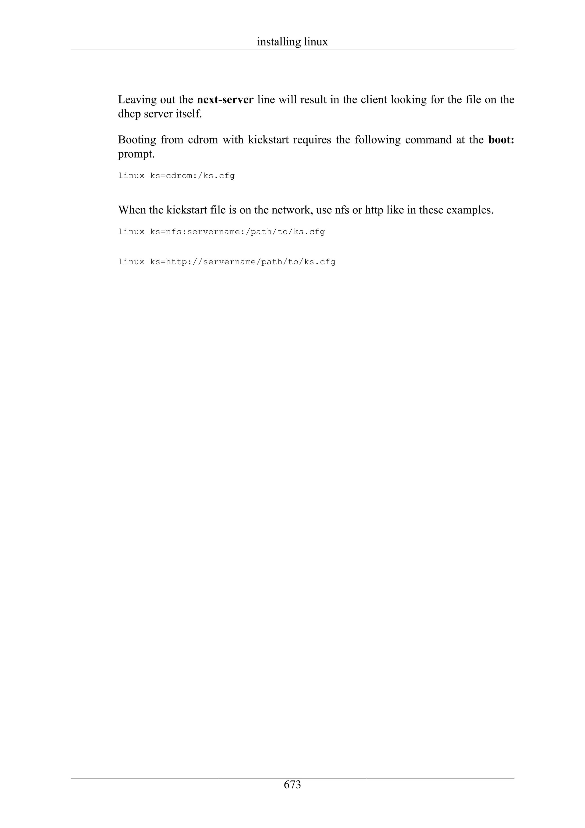 installing linux



Leaving out the next-server line will result in the client looking for the file on the
dhcp server itself.

Booting from cdrom with kickstart requires the following command at the boot:
prompt.
linux ks=cdrom:/ks.cfg



When the kickstart file is on the network, use nfs or http like in these examples.
linux ks=nfs:servername:/path/to/ks.cfg


linux ks=http://servername/path/to/ks.cfg




                                    673
 