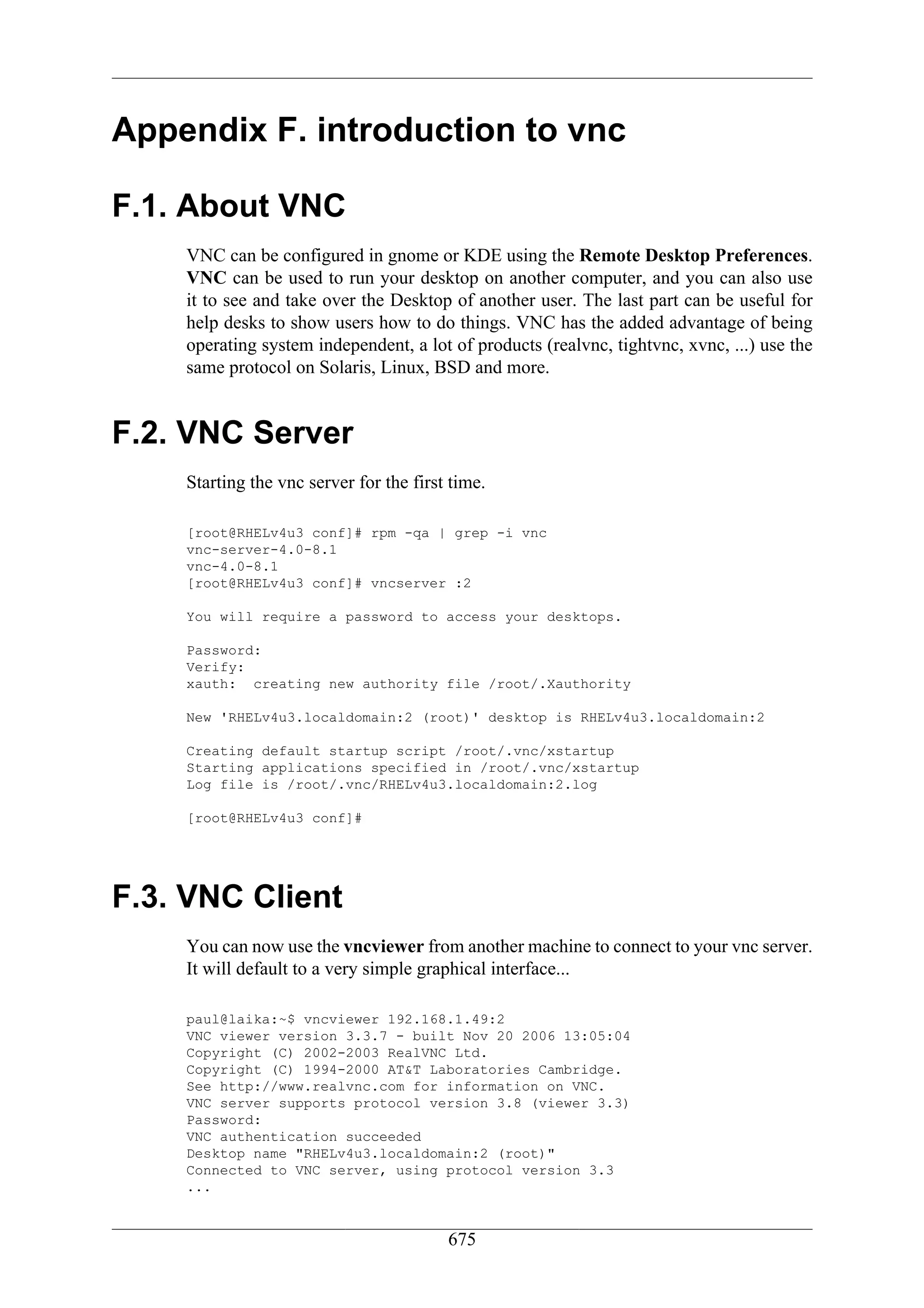 Appendix F. introduction to vnc

F.1. About VNC
    VNC can be configured in gnome or KDE using the Remote Desktop Preferences.
    VNC can be used to run your desktop on another computer, and you can also use
    it to see and take over the Desktop of another user. The last part can be useful for
    help desks to show users how to do things. VNC has the added advantage of being
    operating system independent, a lot of products (realvnc, tightvnc, xvnc, ...) use the
    same protocol on Solaris, Linux, BSD and more.


F.2. VNC Server
    Starting the vnc server for the first time.

    [root@RHELv4u3 conf]# rpm -qa | grep -i vnc
    vnc-server-4.0-8.1
    vnc-4.0-8.1
    [root@RHELv4u3 conf]# vncserver :2

    You will require a password to access your desktops.

    Password:
    Verify:
    xauth: creating new authority file /root/.Xauthority

    New 'RHELv4u3.localdomain:2 (root)' desktop is RHELv4u3.localdomain:2

    Creating default startup script /root/.vnc/xstartup
    Starting applications specified in /root/.vnc/xstartup
    Log file is /root/.vnc/RHELv4u3.localdomain:2.log

    [root@RHELv4u3 conf]#




F.3. VNC Client
    You can now use the vncviewer from another machine to connect to your vnc server.
    It will default to a very simple graphical interface...

    paul@laika:~$ vncviewer 192.168.1.49:2
    VNC viewer version 3.3.7 - built Nov 20 2006 13:05:04
    Copyright (C) 2002-2003 RealVNC Ltd.
    Copyright (C) 1994-2000 AT&T Laboratories Cambridge.
    See http://www.realvnc.com for information on VNC.
    VNC server supports protocol version 3.8 (viewer 3.3)
    Password:
    VNC authentication succeeded
    Desktop name "RHELv4u3.localdomain:2 (root)"
    Connected to VNC server, using protocol version 3.3
    ...


                                         675
 