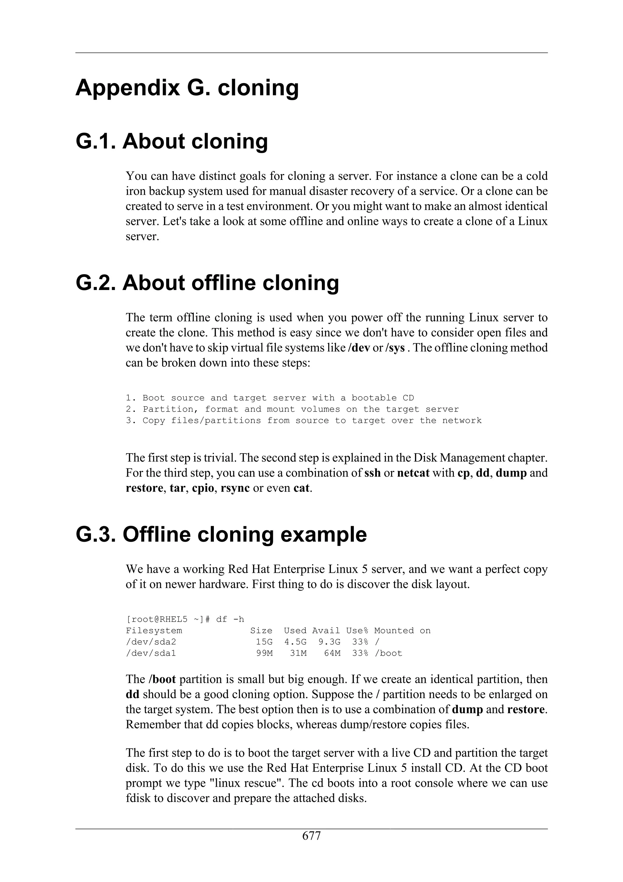 Appendix G. cloning

G.1. About cloning
    You can have distinct goals for cloning a server. For instance a clone can be a cold
    iron backup system used for manual disaster recovery of a service. Or a clone can be
    created to serve in a test environment. Or you might want to make an almost identical
    server. Let's take a look at some offline and online ways to create a clone of a Linux
    server.


G.2. About offline cloning
    The term offline cloning is used when you power off the running Linux server to
    create the clone. This method is easy since we don't have to consider open files and
    we don't have to skip virtual file systems like /dev or /sys . The offline cloning method
    c