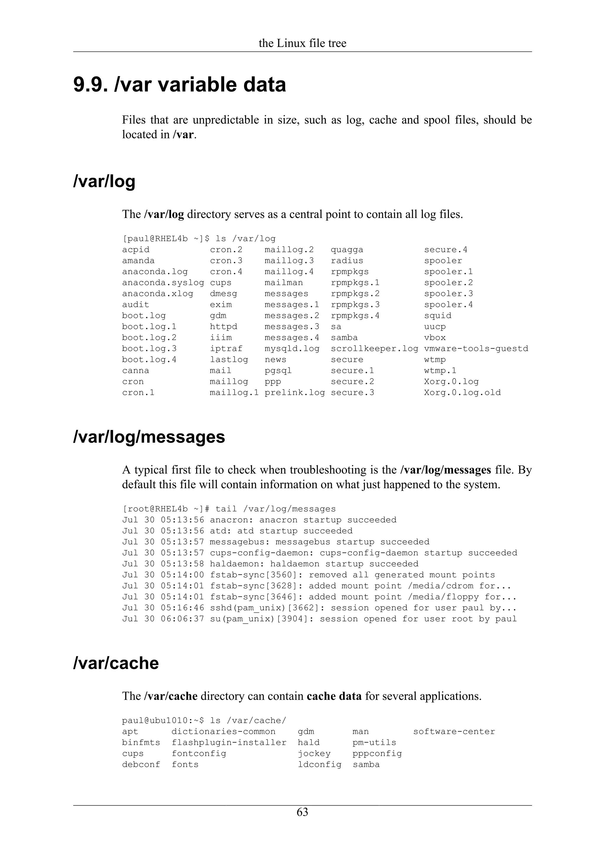 the Linux file tree


9.9. /var variable data
      Files that are unpredictable in size, such as log, cache and spool files, should be
      located in /var.


/var/log
      The /var/log directory serves as a central point to contain all log files.
      [paul@RHEL4b ~]$ ls /var/log
      acpid           cron.2    maillog.2          quagga              secure.4
      amanda          cron.3    maillog.3          radius              spooler
      anaconda.log    cron.4    maillog.4          rpmpkgs             spooler.1
      anaconda.syslog cups      mailman            rpmpkgs.1           spooler.2
      anaconda.xlog   dmesg     messages           rpmpkgs.2           spooler.3
      audit           exim      messages.1         rpmpkgs.3           spooler.4
      boot.log        gdm       messages.2         rpmpkgs.4           squid
      boot.log.1      httpd     messages.3         sa                  uucp
      boot.log.2      iiim      messages.4         samba               vbox
      boot.log.3      iptraf    mysqld.log         scrollkeeper.log    vmware-tools-guestd
      boot.log.4      lastlog   news               secure              wtmp
      canna           mail      pgsql              secure.1            wtmp.1
      cron            maillog   ppp                secure.2            Xorg.0.log
      cron.1          maillog.1 prelink.log        secure.3            Xorg.0.log.old




/var/log/messages
      A typical first file to check when troubleshooting is the /var/log/messages file. By
      default this file will contain information on what just happened to the system.
      [root@RHEL4b ~]# tail /var/log/messages
      Jul 30 05:13:56 anacron: anacron startup succeeded
      Jul 30 05:13:56 atd: atd startup succeeded
      Jul 30 05:13:57 messagebus: messagebus startup succeeded
      Jul 30 05:13:57 cups-config-daemon: cups-config-daemon startup succeeded
      Jul 30 05:13:58 haldaemon: haldaemon startup succeeded
      Jul 30 05:14:00 fstab-sync[3560]: removed all generated mount points
      Jul 30 05:14:01 fstab-sync[3628]: added mount point /media/cdrom for...
      Jul 30 05:14:01 fstab-sync[3646]: added mount point /media/floppy for...
      Jul 30 05:16:46 sshd(pam_unix)[3662]: session opened for user paul by...
      Jul 30 06:06:37 su(pam_unix)[3904]: session opened for user root by paul




/var/cache
      The /var/cache directory can contain cache data for several applications.
      paul@ubu1010:~$ ls /var/cache/
      apt      dictionaries-common          gdm          man         software-center
      binfmts flashplugin-installer         hald         pm-utils
      cups     fontconfig                   jockey       pppconfig
      debconf fonts                         ldconfig     samba




                                           63
 