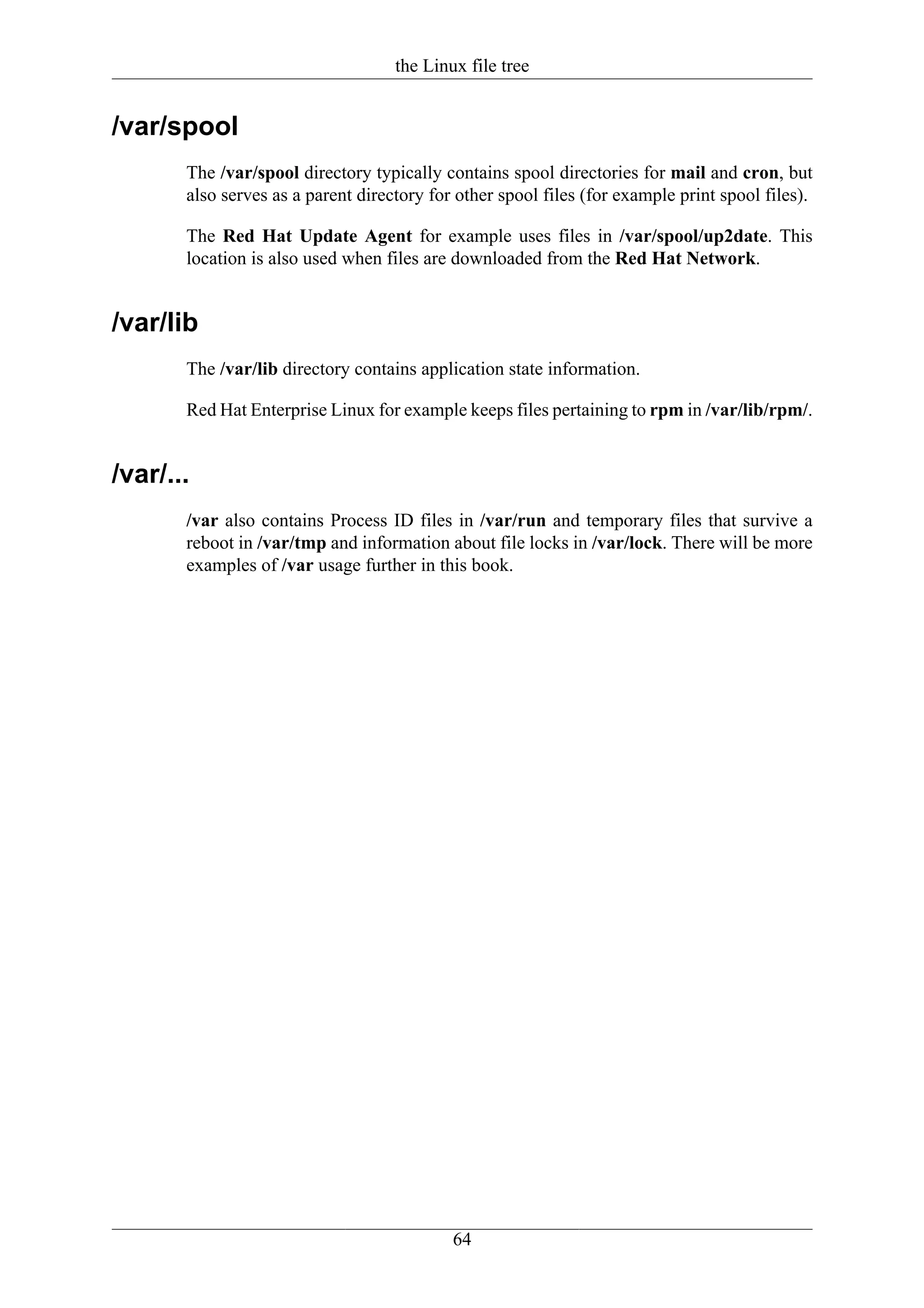 the Linux file tree


/var/spool
       The /var/spool directory typically contains spool directories for mail and cron, but
       also serves as a parent directory for other spool files (for example print spool files).

       The Red Hat Update Agent for example uses files in /var/spool/up2date. This
       location is also used when files are downloaded from the Red Hat Network.


/var/lib
       The /var/lib directory contains application state information.

       Red Hat Enterprise Linux for example keeps files pertaining to rpm in /var/lib/rpm/.


/var/...
       /var also contains Process ID files in /var/run and temporary files that survive a
       reboot in /var/tmp and information about file locks in /var/lock. There will be more
       examples of /var usage further in this book.




                                            64
 
