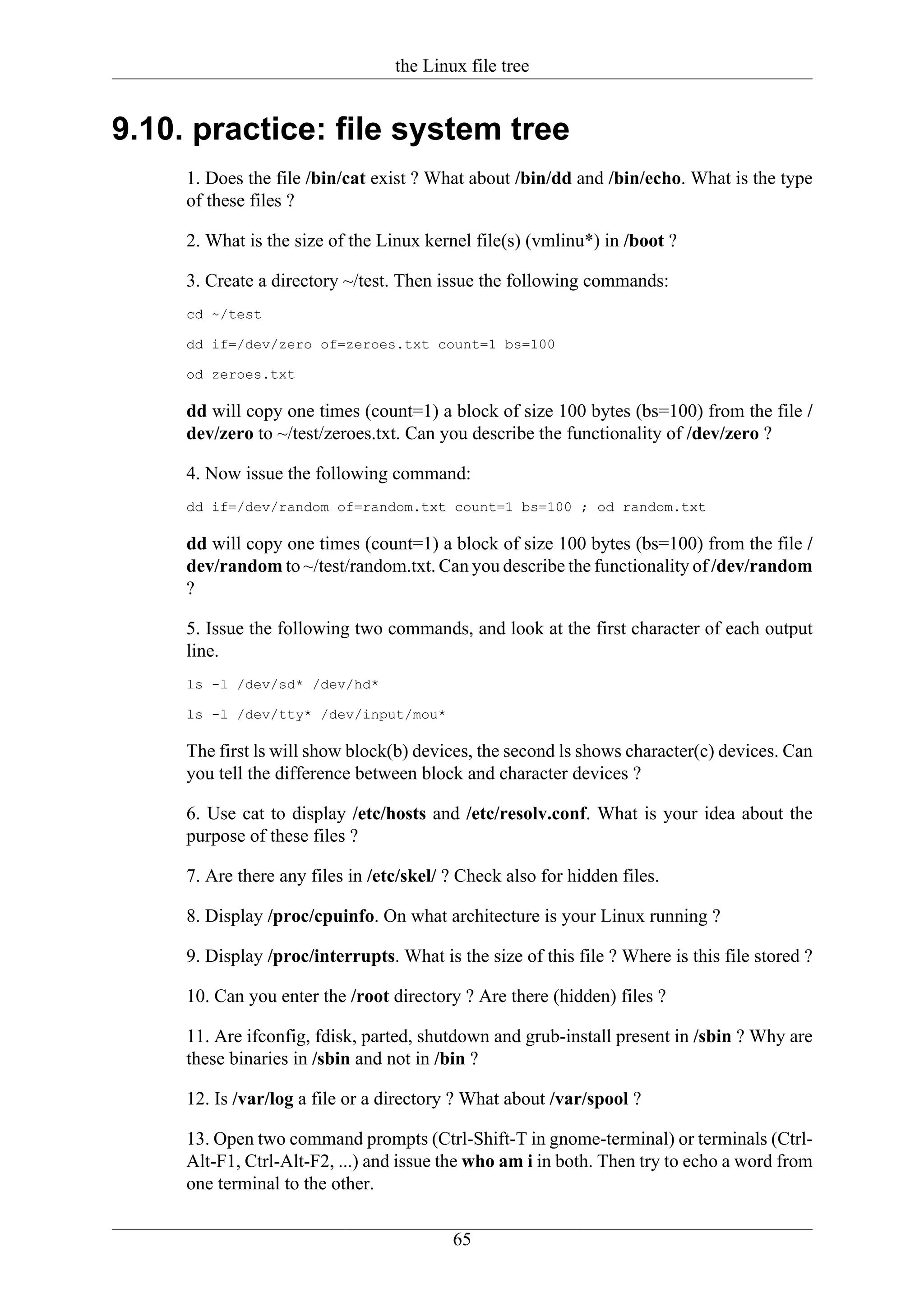 the Linux file tree


9.10. practice: file system tree
     1. Does the file /bin/cat exist ? What about /bin/dd and /bin/echo. What is the type
     of these files ?

     2. What is the size of the Linux kernel file(s) (vmlinu*) in /boot ?

     3. Create a directory ~/test. Then issue the following commands:
     cd ~/test

     dd if=/dev/zero of=zeroes.txt count=1 bs=100

     od zeroes.txt

     dd will copy one times (count=1) a block of size 100 bytes (bs=100) from the file /
     dev/zero to ~/test/zeroes.txt. Can you describe the functionality of /dev/zero ?

     4. Now issue the following command:
     dd if=/dev/random of=random.txt count=1 bs=100 ; od random.txt

     dd will copy one times (count=1) a block of size 100 bytes (bs=100) from the file /
     dev/random to ~/test/random.txt. Can you describe the functionality of /dev/random
     ?

     5. Issue the following two commands, and look at the first character of each output
     line.
     ls -l /dev/sd* /dev/hd*

     ls -l /dev/tty* /dev/input/mou*

     The first ls will show block(b) devices, the second ls shows character(c) devices. Can
     you tell the difference between block and character devices ?

     6. Use cat to display /etc/hosts and /etc/resolv.conf. What is your idea about the
     purpose of these files ?

     7. Are there any files in /etc/skel/ ? Check also for hidden files.

     8. Display /proc/cpuinfo. On what architecture is your Linux running ?

     9. Display /proc/interrupts. What is the size of this file ? Where is this file stored ?

     10. Can you enter the /root directory ? Are there (hidden) files ?

     11. Are ifconfig, fdisk, parted, shutdown and grub-install present in /sbin ? Why are
     these binaries in /sbin and not in /bin ?

     12. Is /var/log a file or a directory ? What about /var/spool ?

     13. Open two command prompts (Ctrl-Shift-T in gnome-terminal) or terminals (Ctrl-
     Alt-F1, Ctrl-Alt-F2, ...) and issue the who am i in both. Then try to echo a word from
     one terminal to the other.

                                          65
 